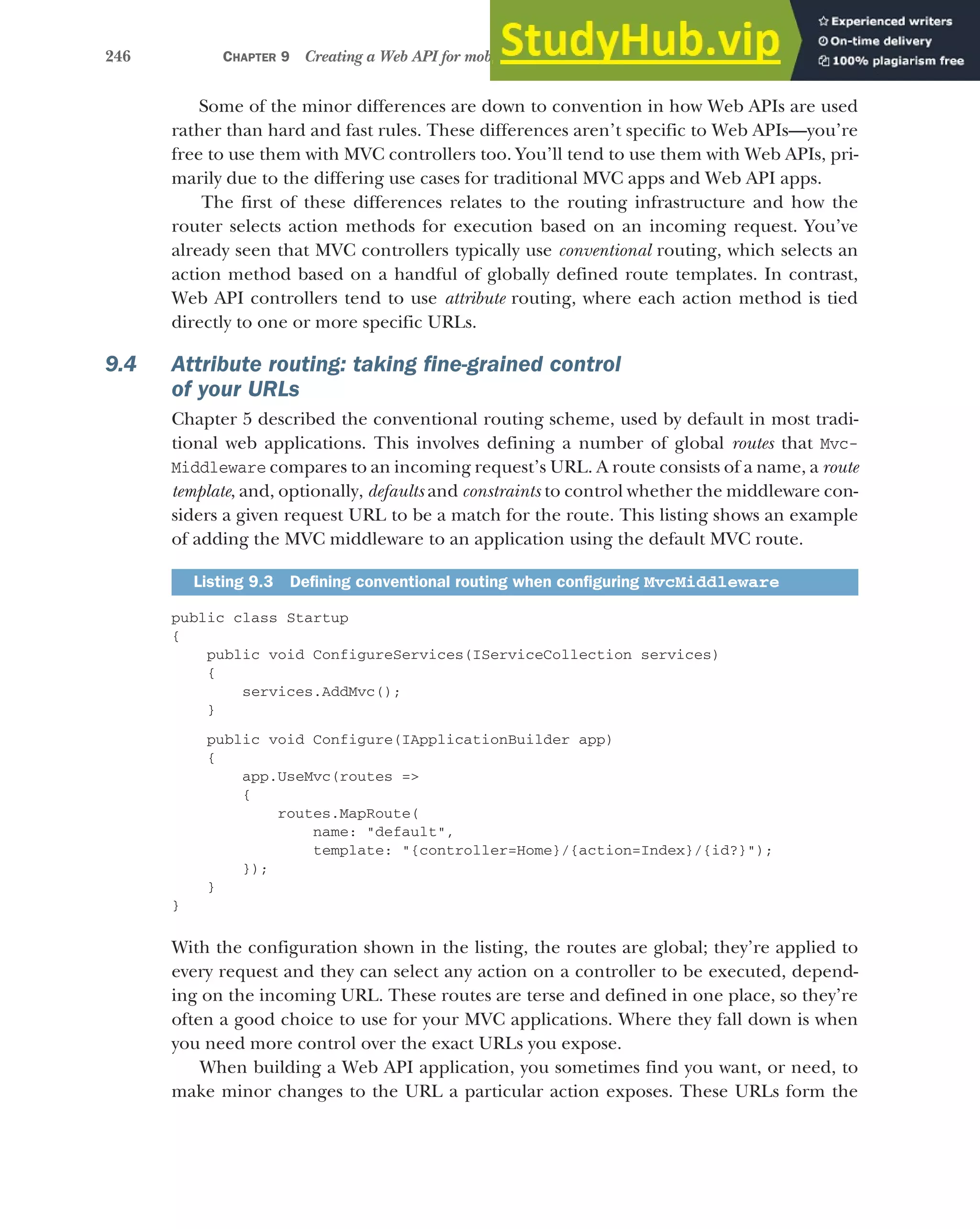 246 CHAPTER 9 Creating a Web API for mobile and client applications using MVC
Some of the minor differences are down to convention in how Web APIs are used
rather than hard and fast rules. These differences aren’t specific to Web APIs—you’re
free to use them with MVC controllers too. You’ll tend to use them with Web APIs, pri-
marily due to the differing use cases for traditional MVC apps and Web API apps.
The first of these differences relates to the routing infrastructure and how the
router selects action methods for execution based on an incoming request. You’ve
already seen that MVC controllers typically use conventional routing, which selects an
action method based on a handful of globally defined route templates. In contrast,
Web API controllers tend to use attribute routing, where each action method is tied
directly to one or more specific URLs.
9.4 Attribute routing: taking fine-grained control
of your URLs
Chapter 5 described the conventional routing scheme, used by default in most tradi-
tional web applications. This involves defining a number of global routes that Mvc-
Middleware compares to an incoming request’s URL. A route consists of a name, a route
template, and, optionally, defaults and constraints to control whether the middleware con-
siders a given request URL to be a match for the route. This listing shows an example
of adding the MVC middleware to an application using the default MVC route.
public class Startup
{
public void ConfigureServices(IServiceCollection services)
{
services.AddMvc();
}
public void Configure(IApplicationBuilder app)
{
app.UseMvc(routes =>
{
routes.MapRoute(
name: "default",
template: "{controller=Home}/{action=Index}/{id?}");
});
}
}
With the configuration shown in the listing, the routes are global; they’re applied to
every request and they can select any action on a controller to be executed, depend-
ing on the incoming URL. These routes are terse and defined in one place, so they’re
often a good choice to use for your MVC applications. Where they fall down is when
you need more control over the exact URLs you expose.
When building a Web API application, you sometimes find you want, or need, to
make minor changes to the URL a particular action exposes. These URLs form the
Listing 9.3 Defining conventional routing when configuring MvcMiddleware
 