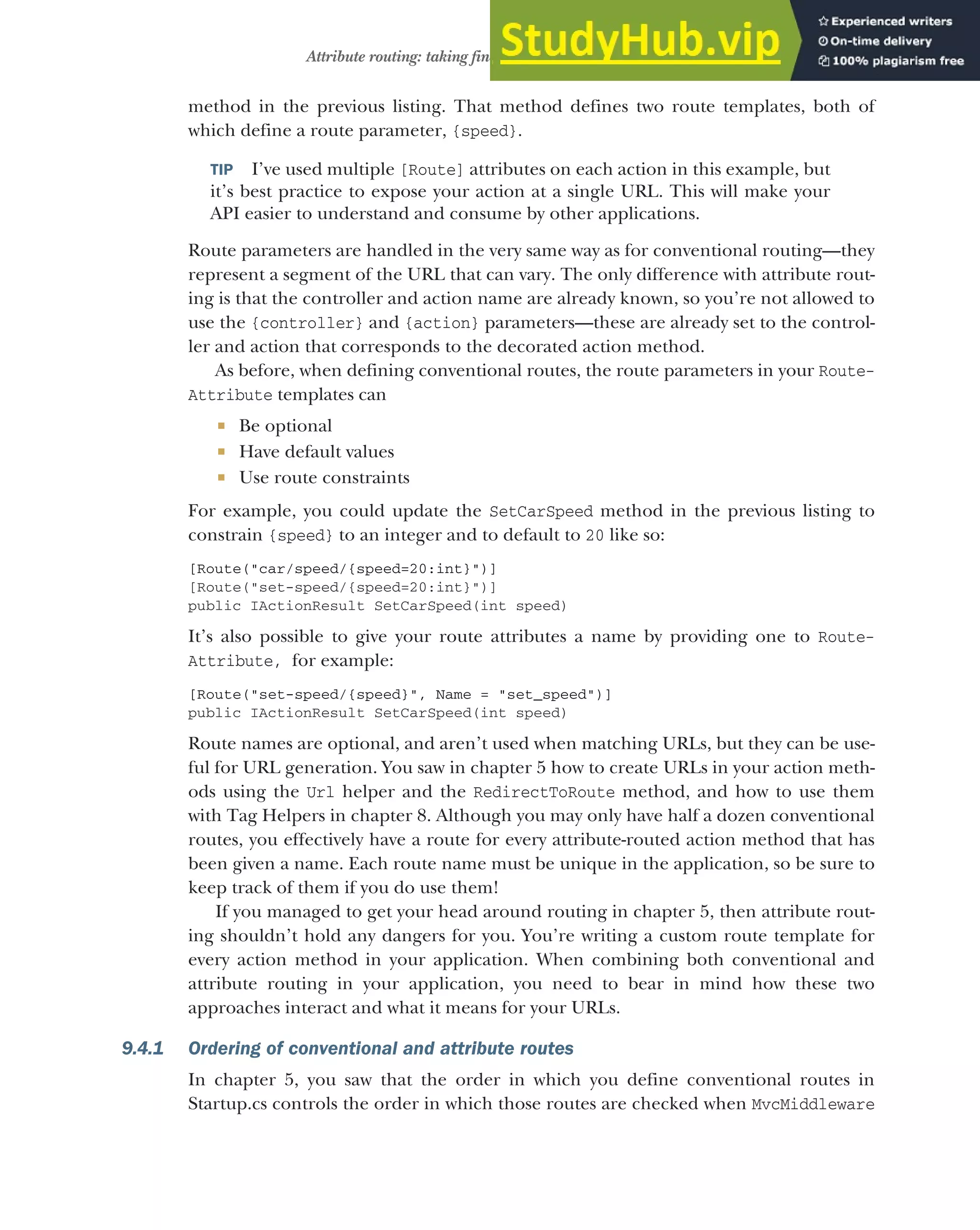 249
Attribute routing: taking fine-grained control of your URLs
method in the previous listing. That method defines two route templates, both of
which define a route parameter, {speed}.
TIP I’ve used multiple [Route] attributes on each action in this example, but
it’s best practice to expose your action at a single URL. This will make your
API easier to understand and consume by other applications.
Route parameters are handled in the very same way as for conventional routing—they
represent a segment of the URL that can vary. The only difference with attribute rout-
ing is that the controller and action name are already known, so you’re not allowed to
use the {controller} and {action} parameters—these are already set to the control-
ler and action that corresponds to the decorated action method.
As before, when defining conventional routes, the route parameters in your Route-
Attribute templates can
 Be optional
 Have default values
 Use route constraints
For example, you could update the SetCarSpeed method in the previous listing to
constrain {speed} to an integer and to default to 20 like so:
[Route("car/speed/{speed=20:int}")]
[Route("set-speed/{speed=20:int}")]
public IActionResult SetCarSpeed(int speed)
It’s also possible to give your route attributes a name by providing one to Route-
Attribute, for example:
[Route("set-speed/{speed}", Name = "set_speed")]
public IActionResult SetCarSpeed(int speed)
Route names are optional, and aren’t used when matching URLs, but they can be use-
ful for URL generation. You saw in chapter 5 how to create URLs in your action meth-
ods using the Url helper and the RedirectToRoute method, and how to use them
with Tag Helpers in chapter 8. Although you may only have half a dozen conventional
routes, you effectively have a route for every attribute-routed action method that has
been given a name. Each route name must be unique in the application, so be sure to
keep track of them if you do use them!
If you managed to get your head around routing in chapter 5, then attribute rout-
ing shouldn’t hold any dangers for you. You’re writing a custom route template for
every action method in your application. When combining both conventional and
attribute routing in your application, you need to bear in mind how these two
approaches interact and what it means for your URLs.
9.4.1 Ordering of conventional and attribute routes
In chapter 5, you saw that the order in which you define conventional routes in
Startup.cs controls the order in which those routes are checked when MvcMiddleware
 