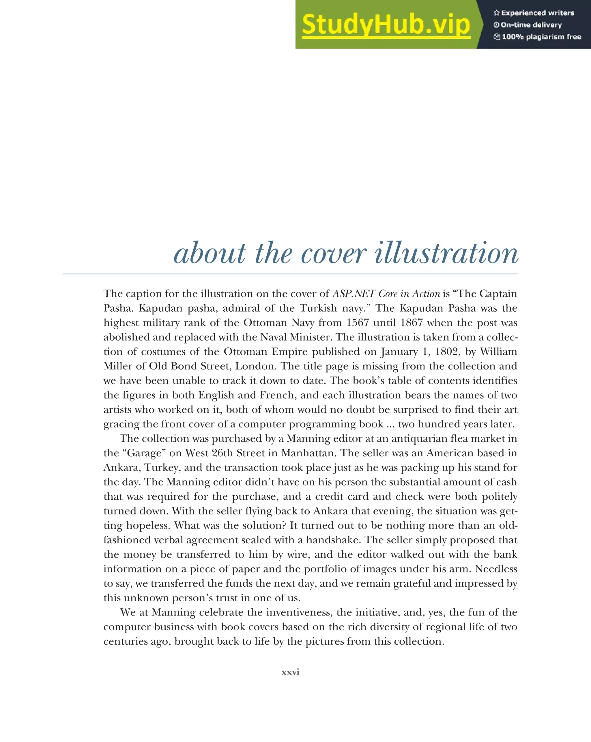xxvi
about the cover illustration
The caption for the illustration on the cover of ASP.NET Core in Action is “The Captain
Pasha. Kapudan pasha, admiral of the Turkish navy.” The Kapudan Pasha was the
highest military rank of the Ottoman Navy from 1567 until 1867 when the post was
abolished and replaced with the Naval Minister. The illustration is taken from a collec-
tion of costumes of the Ottoman Empire published on January 1, 1802, by William
Miller of Old Bond Street, London. The title page is missing from the collection and
we have been unable to track it down to date. The book’s table of contents identifies
the figures in both English and French, and each illustration bears the names of two
artists who worked on it, both of whom would no doubt be surprised to find their art
gracing the front cover of a computer programming book ... two hundred years later.
The collection was purchased by a Manning editor at an antiquarian flea market in
the “Garage” on West 26th Street in Manhattan. The seller was an American based in
Ankara, Turkey, and the transaction took place just as he was packing up his stand for
the day. The Manning editor didn’t have on his person the substantial amount of cash
that was required for the purchase, and a credit card and check were both politely
turned down. With the seller flying back to Ankara that evening, the situation was get-
ting hopeless. What was the solution? It turned out to be nothing more than an old-
fashioned verbal agreement sealed with a handshake. The seller simply proposed that
the money be transferred to him by wire, and the editor walked out with the bank
information on a piece of paper and the portfolio of images under his arm. Needless
to say, we transferred the funds the next day, and we remain grateful and impressed by
this unknown person’s trust in one of us.
We at Manning celebrate the inventiveness, the initiative, and, yes, the fun of the
computer business with book covers based on the rich diversity of regional life of two
centuries ago‚ brought back to life by the pictures from this collection.
 