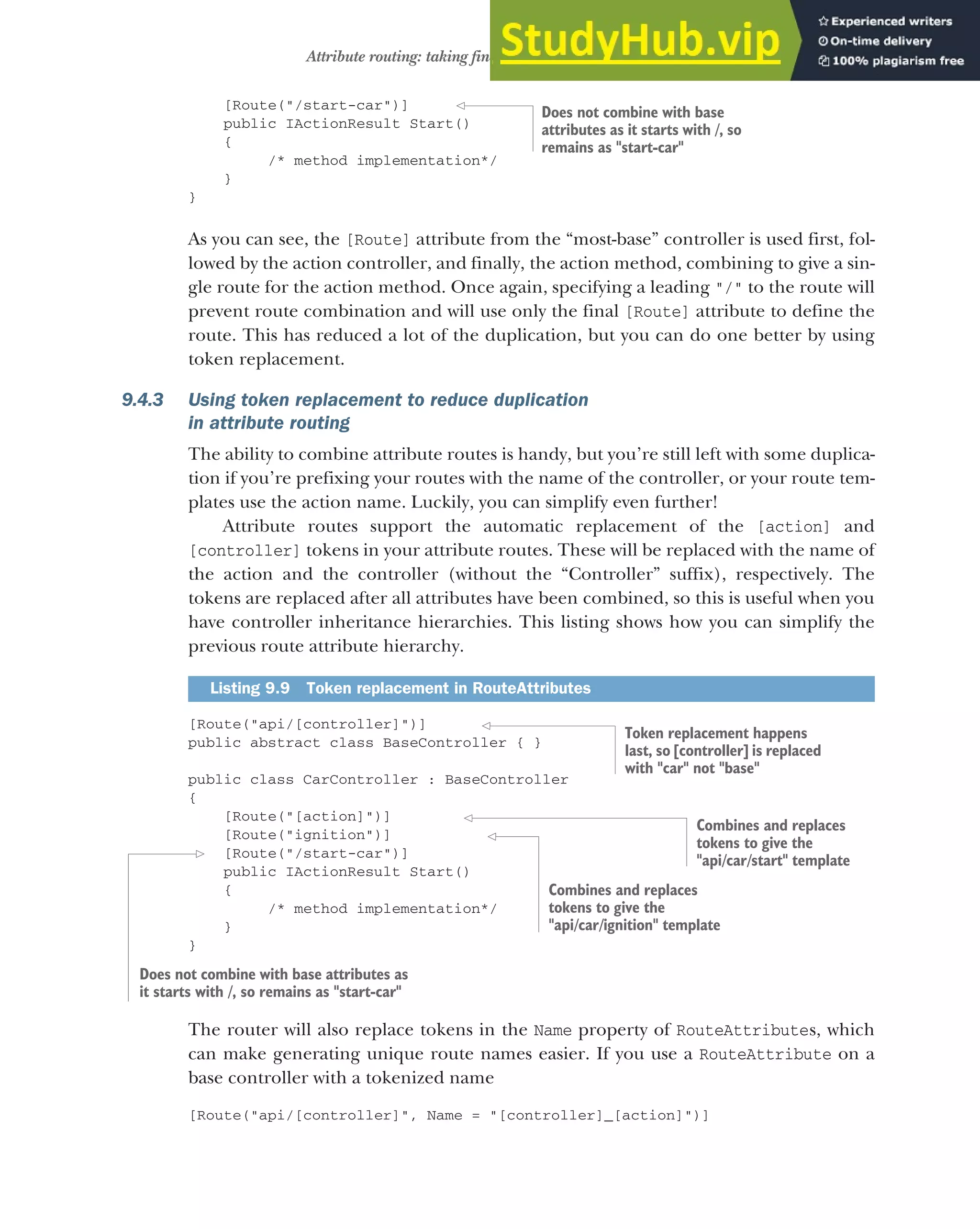 253
Attribute routing: taking fine-grained control of your URLs
[Route("/start-car")]
public IActionResult Start()
{
/* method implementation*/
}
}
As you can see, the [Route] attribute from the “most-base” controller is used first, fol-
lowed by the action controller, and finally, the action method, combining to give a sin-
gle route for the action method. Once again, specifying a leading "/" to the route will
prevent route combination and will use only the final [Route] attribute to define the
route. This has reduced a lot of the duplication, but you can do one better by using
token replacement.
9.4.3 Using token replacement to reduce duplication
in attribute routing
The ability to combine attribute routes is handy, but you’re still left with some duplica-
tion if you’re prefixing your routes with the name of the controller, or your route tem-
plates use the action name. Luckily, you can simplify even further!
Attribute routes support the automatic replacement of the [action] and
[controller] tokens in your attribute routes. These will be replaced with the name of
the action and the controller (without the “Controller” suffix), respectively. The
tokens are replaced after all attributes have been combined, so this is useful when you
have controller inheritance hierarchies. This listing shows how you can simplify the
previous route attribute hierarchy.
[Route("api/[controller]")]
public abstract class BaseController { }
public class CarController : BaseController
{
[Route("[action]")]
[Route("ignition")]
[Route("/start-car")]
public IActionResult Start()
{
/* method implementation*/
}
}
The router will also replace tokens in the Name property of RouteAttributes, which
can make generating unique route names easier. If you use a RouteAttribute on a
base controller with a tokenized name
[Route("api/[controller]", Name = "[controller]_[action]")]
Listing 9.9 Token replacement in RouteAttributes
Does not combine with base
attributes as it starts with /, so
remains as "start-car"
Token replacement happens
last, so [controller] is replaced
with "car" not "base"
Combines and replaces
tokens to give the
"api/car/start" template
Combines and replaces
tokens to give the
"api/car/ignition" template
Does not combine with base attributes as
it starts with /, so remains as "start-car"
 