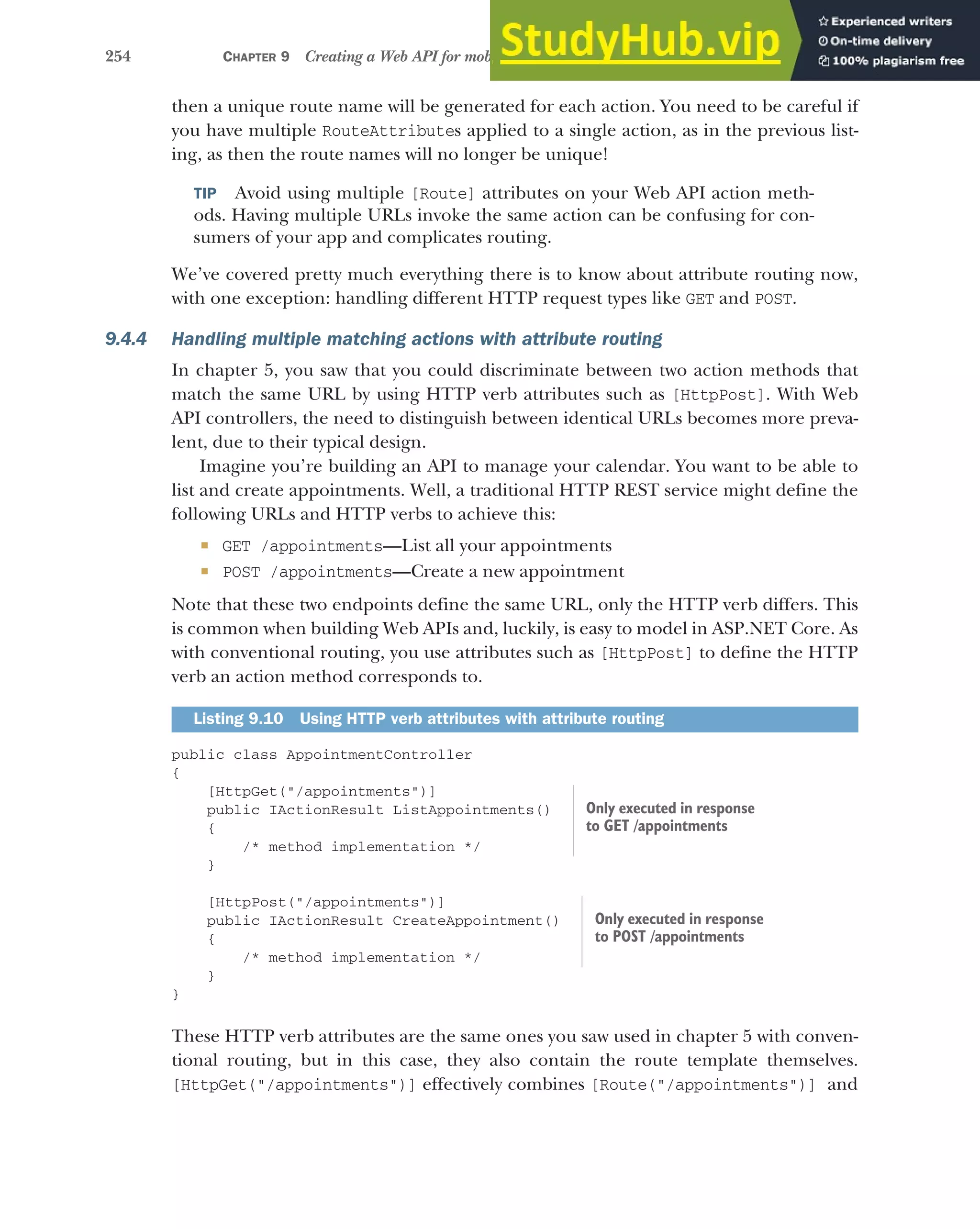 254 CHAPTER 9 Creating a Web API for mobile and client applications using MVC
then a unique route name will be generated for each action. You need to be careful if
you have multiple RouteAttributes applied to a single action, as in the previous list-
ing, as then the route names will no longer be unique!
TIP Avoid using multiple [Route] attributes on your Web API action meth-
ods. Having multiple URLs invoke the same action can be confusing for con-
sumers of your app and complicates routing.
We’ve covered pretty much everything there is to know about attribute routing now,
with one exception: handling different HTTP request types like GET and POST.
9.4.4 Handling multiple matching actions with attribute routing
In chapter 5, you saw that you could discriminate between two action methods that
match the same URL by using HTTP verb attributes such as [HttpPost]. With Web
API controllers, the need to distinguish between identical URLs becomes more preva-
lent, due to their typical design.
Imagine you’re building an API to manage your calendar. You want to be able to
list and create appointments. Well, a traditional HTTP REST service might define the
following URLs and HTTP verbs to achieve this:
 GET /appointments—List all your appointments
 POST /appointments—Create a new appointment
Note that these two endpoints define the same URL, only the HTTP verb differs. This
is common when building Web APIs and, luckily, is easy to model in ASP.NET Core. As
with conventional routing, you use attributes such as [HttpPost] to define the HTTP
verb an action method corresponds to.
public class AppointmentController
{
[HttpGet("/appointments")]
public IActionResult ListAppointments()
{
/* method implementation */
}
[HttpPost("/appointments")]
public IActionResult CreateAppointment()
{
/* method implementation */
}
}
These HTTP verb attributes are the same ones you saw used in chapter 5 with conven-
tional routing, but in this case, they also contain the route template themselves.
[HttpGet("/appointments")] effectively combines [Route("/appointments")] and
Listing 9.10 Using HTTP verb attributes with attribute routing
Only executed in response
to GET /appointments
Only executed in response
to POST /appointments
 