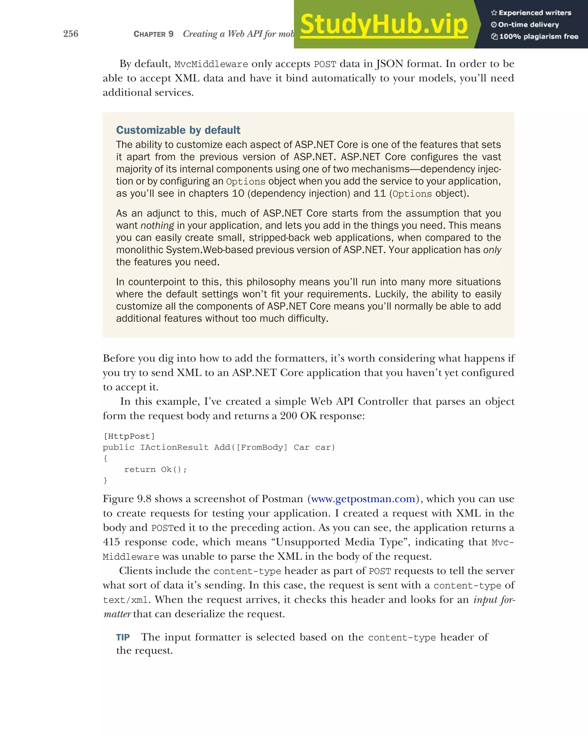256 CHAPTER 9 Creating a Web API for mobile and client applications using MVC
By default, MvcMiddleware only accepts POST data in JSON format. In order to be
able to accept XML data and have it bind automatically to your models, you’ll need
additional services.
Before you dig into how to add the formatters, it’s worth considering what happens if
you try to send XML to an ASP.NET Core application that you haven’t yet configured
to accept it.
In this example, I’ve created a simple Web API Controller that parses an object
form the request body and returns a 200 OK response:
[HttpPost]
public IActionResult Add([FromBody] Car car)
{
return Ok();
}
Figure 9.8 shows a screenshot of Postman (www.getpostman.com), which you can use
to create requests for testing your application. I created a request with XML in the
body and POSTed it to the preceding action. As you can see, the application returns a
415 response code, which means “Unsupported Media Type”, indicating that Mvc-
Middleware was unable to parse the XML in the body of the request.
Clients include the content-type header as part of POST requests to tell the server
what sort of data it’s sending. In this case, the request is sent with a content-type of
text/xml. When the request arrives, it checks this header and looks for an input for-
matter that can deserialize the request.
TIP The input formatter is selected based on the content-type header of
the request.
Customizable by default
The ability to customize each aspect of ASP.NET Core is one of the features that sets
it apart from the previous version of ASP.NET. ASP.NET Core configures the vast
majority of its internal components using one of two mechanisms—dependency injec-
tion or by configuring an Options object when you add the service to your application,
as you’ll see in chapters 10 (dependency injection) and 11 (Options object).
As an adjunct to this, much of ASP.NET Core starts from the assumption that you
want nothing in your application, and lets you add in the things you need. This means
you can easily create small, stripped-back web applications, when compared to the
monolithic System.Web-based previous version of ASP.NET. Your application has only
the features you need.
In counterpoint to this, this philosophy means you’ll run into many more situations
where the default settings won’t fit your requirements. Luckily, the ability to easily
customize all the components of ASP.NET Core means you’ll normally be able to add
additional features without too much difficulty.
 