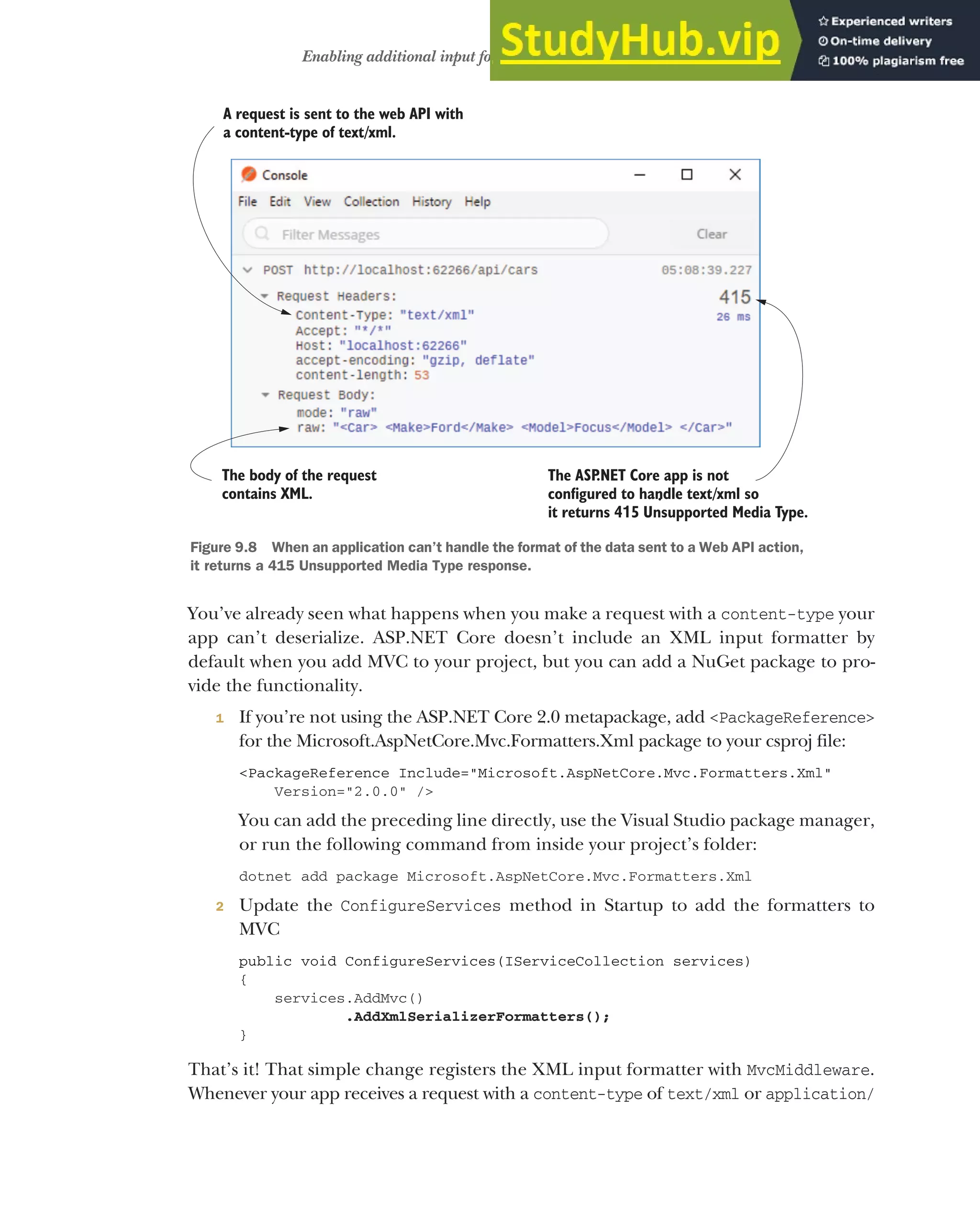 257
Enabling additional input formatters: binding to XML data
You’ve already seen what happens when you make a request with a content-type your
app can’t deserialize. ASP.NET Core doesn’t include an XML input formatter by
default when you add MVC to your project, but you can add a NuGet package to pro-
vide the functionality.
1 If you’re not using the ASP.NET Core 2.0 metapackage, add <PackageReference>
for the Microsoft.AspNetCore.Mvc.Formatters.Xml package to your csproj file:
<PackageReference Include="Microsoft.AspNetCore.Mvc.Formatters.Xml"
Version="2.0.0" />
You can add the preceding line directly, use the Visual Studio package manager,
or run the following command from inside your project’s folder:
dotnet add package Microsoft.AspNetCore.Mvc.Formatters.Xml
2 Update the ConfigureServices method in Startup to add the formatters to
MVC
public void ConfigureServices(IServiceCollection services)
{
services.AddMvc()
.AddXmlSerializerFormatters();
}
That’s it! That simple change registers the XML input formatter with MvcMiddleware.
Whenever your app receives a request with a content-type of text/xml or application/
A request is sent to the web API with
a content-type of text/xml.
The body of the request
contains XML.
The ASP
.NET Core app is not
configured to handle text/xml so
it returns 4 5 Unsupported Media Type.
1
.
Figure 9.8 When an application can’t handle the format of the data sent to a Web API action,
it returns a 415 Unsupported Media Type response.
 