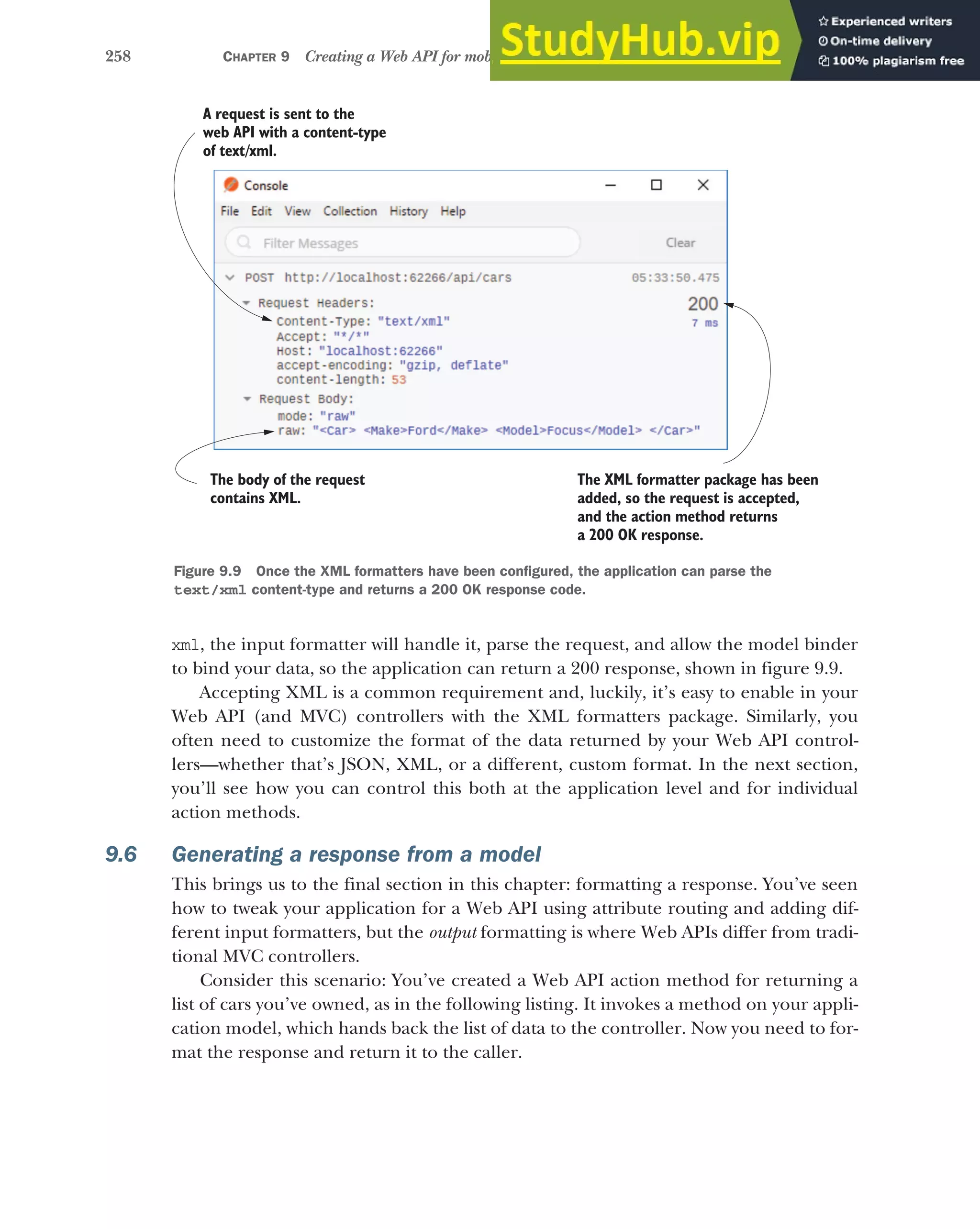 258 CHAPTER 9 Creating a Web API for mobile and client applications using MVC
xml, the input formatter will handle it, parse the request, and allow the model binder
to bind your data, so the application can return a 200 response, shown in figure 9.9.
Accepting XML is a common requirement and, luckily, it’s easy to enable in your
Web API (and MVC) controllers with the XML formatters package. Similarly, you
often need to customize the format of the data returned by your Web API control-
lers—whether that’s JSON, XML, or a different, custom format. In the next section,
you’ll see how you can control this both at the application level and for individual
action methods.
9.6 Generating a response from a model
This brings us to the final section in this chapter: formatting a response. You’ve seen
how to tweak your application for a Web API using attribute routing and adding dif-
ferent input formatters, but the output formatting is where Web APIs differ from tradi-
tional MVC controllers.
Consider this scenario: You’ve created a Web API action method for returning a
list of cars you’ve owned, as in the following listing. It invokes a method on your appli-
cation model, which hands back the list of data to the controller. Now you need to for-
mat the response and return it to the caller.
A request is sent to the
web API with a content-type
of text/xml.
The body of the request
contains XML.
The XML formatter package has been
added, so the request is accepted,
and the action method returns
a 200 OK response.
Figure 9.9 Once the XML formatters have been configured, the application can parse the
text/xml content-type and returns a 200 OK response code.
 