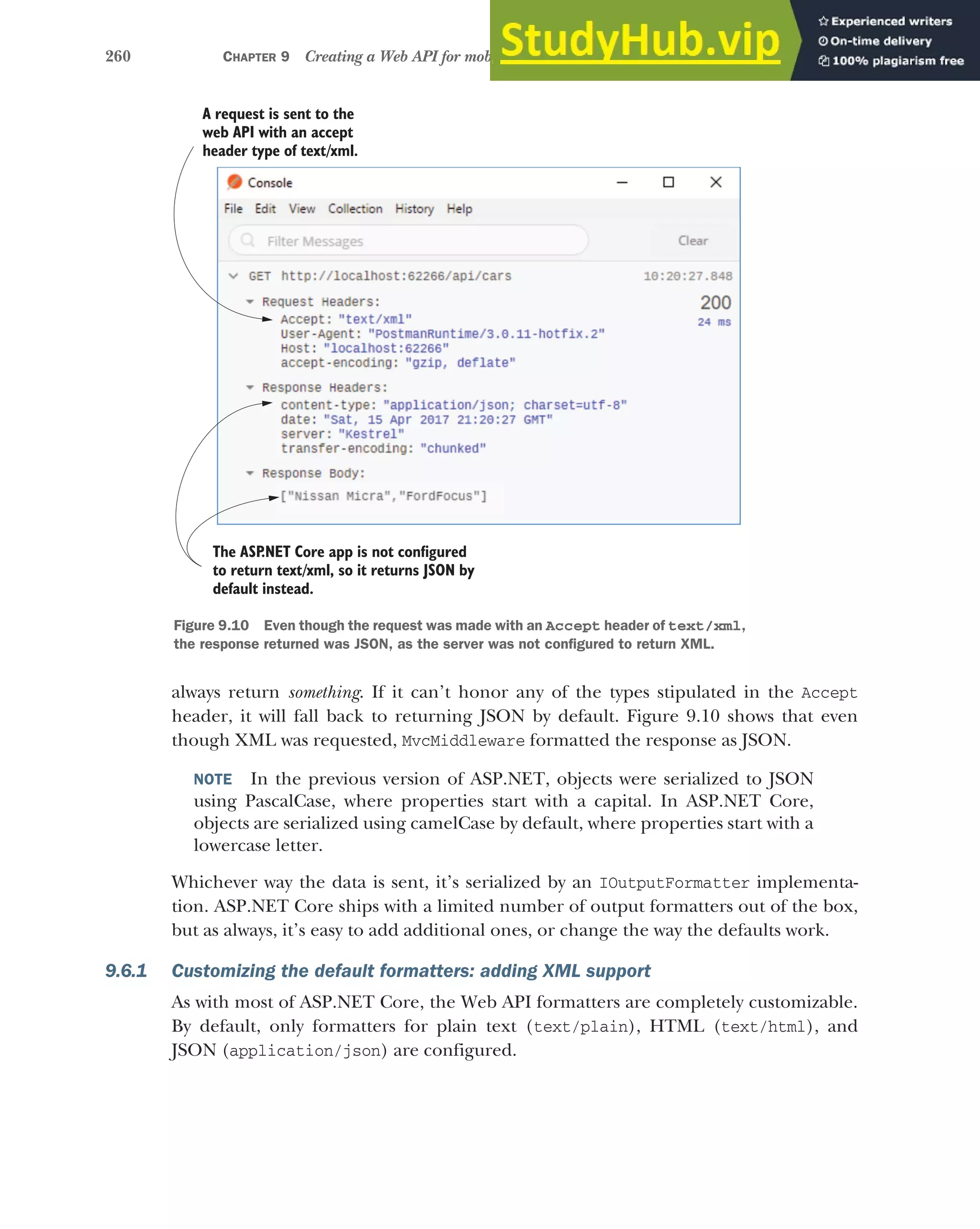 260 CHAPTER 9 Creating a Web API for mobile and client applications using MVC
always return something. If it can’t honor any of the types stipulated in the Accept
header, it will fall back to returning JSON by default. Figure 9.10 shows that even
though XML was requested, MvcMiddleware formatted the response as JSON.
NOTE In the previous version of ASP.NET, objects were serialized to JSON
using PascalCase, where properties start with a capital. In ASP.NET Core,
objects are serialized using camelCase by default, where properties start with a
lowercase letter.
Whichever way the data is sent, it’s serialized by an IOutputFormatter implementa-
tion. ASP.NET Core ships with a limited number of output formatters out of the box,
but as always, it’s easy to add additional ones, or change the way the defaults work.
9.6.1 Customizing the default formatters: adding XML support
As with most of ASP.NET Core, the Web API formatters are completely customizable.
By default, only formatters for plain text (text/plain), HTML (text/html), and
JSON (application/json) are configured.
A request is sent to the
web API with an accept
header type of text/xml.
The ASP
.NET Core app is not configured
to return text/xml, so it returns JSON by
default instead.
Figure 9.10 Even though the request was made with an Accept header of text/xml,
the response returned was JSON, as the server was not configured to return XML.
 
