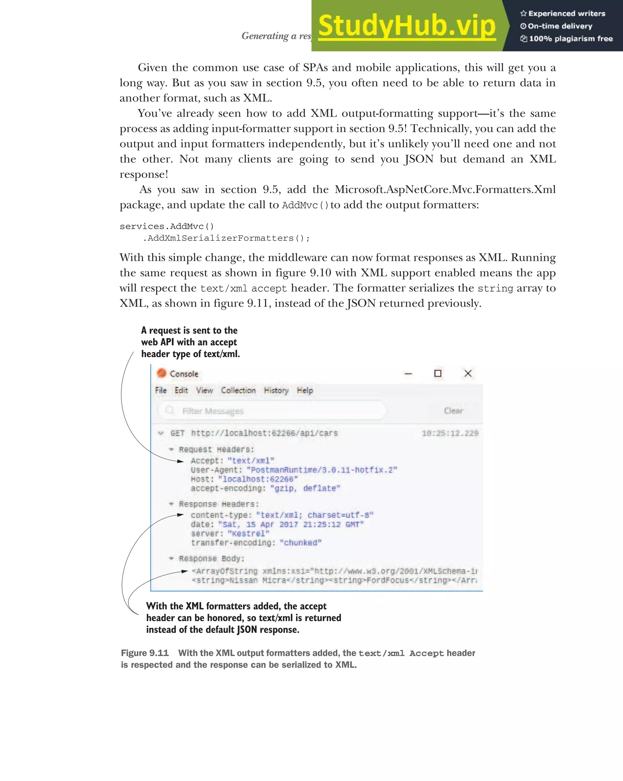 261
Generating a response from a model
Given the common use case of SPAs and mobile applications, this will get you a
long way. But as you saw in section 9.5, you often need to be able to return data in
another format, such as XML.
You’ve already seen how to add XML output-formatting support—it’s the same
process as adding input-formatter support in section 9.5! Technically, you can add the
output and input formatters independently, but it’s unlikely you’ll need one and not
the other. Not many clients are going to send you JSON but demand an XML
response!
As you saw in section 9.5, add the Microsoft.AspNetCore.Mvc.Formatters.Xml
package, and update the call to AddMvc()to add the output formatters:
services.AddMvc()
.AddXmlSerializerFormatters();
With this simple change, the middleware can now format responses as XML. Running
the same request as shown in figure 9.10 with XML support enabled means the app
will respect the text/xml accept header. The formatter serializes the string array to
XML, as shown in figure 9.11, instead of the JSON returned previously.
A request is sent to the
web API with an accept
header type of text/xml.
With the XML formatters added, the accept
header can be honored, so text/xml is returned
instead of the default JSON response.
Figure 9.11 With the XML output formatters added, the text/xml Accept header
is respected and the response can be serialized to XML.
 