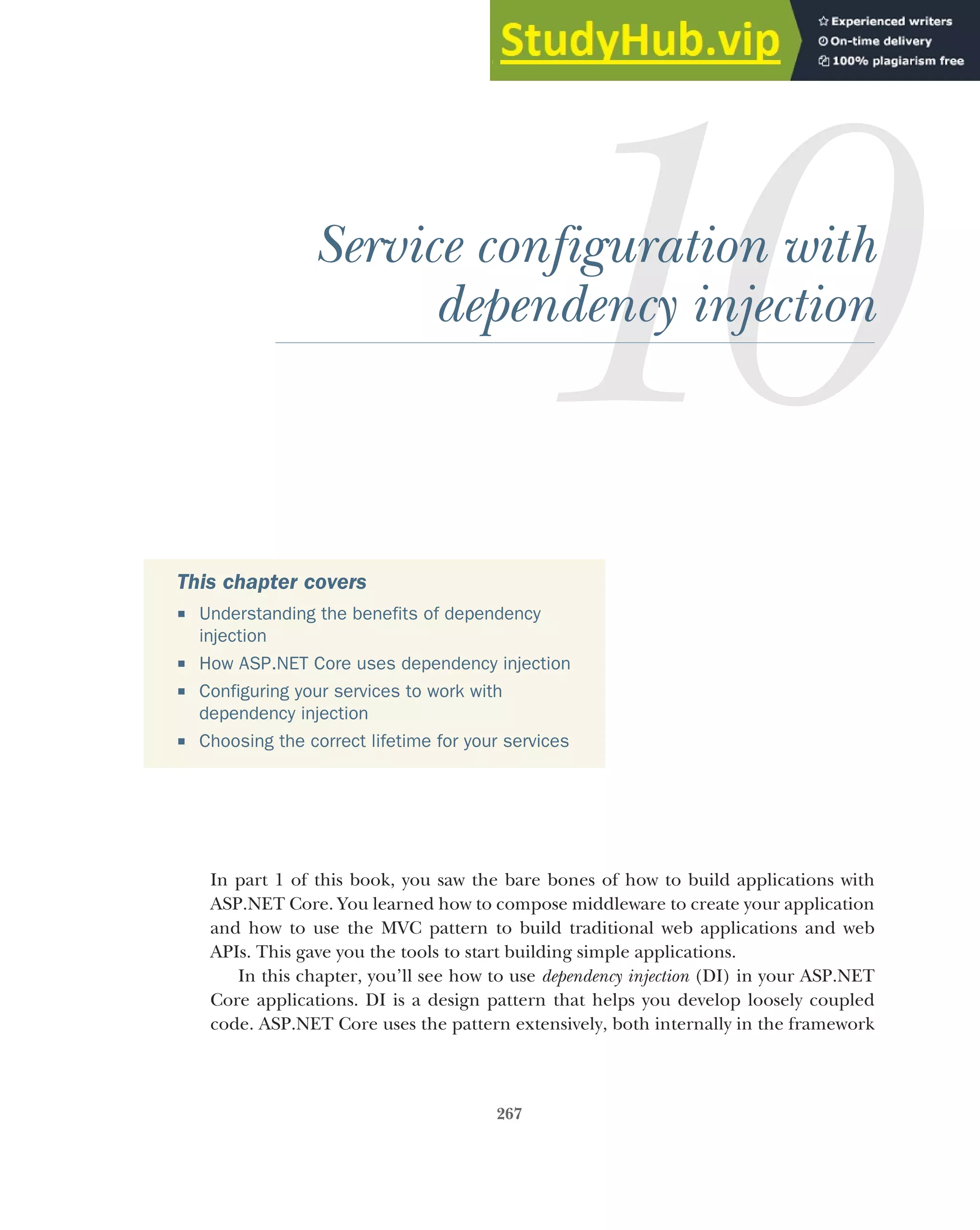 267
Service configuration with
dependency injection
In part 1 of this book, you saw the bare bones of how to build applications with
ASP.NET Core. You learned how to compose middleware to create your application
and how to use the MVC pattern to build traditional web applications and web
APIs. This gave you the tools to start building simple applications.
In this chapter, you’ll see how to use dependency injection (DI) in your ASP.NET
Core applications. DI is a design pattern that helps you develop loosely coupled
code. ASP.NET Core uses the pattern extensively, both internally in the framework
This chapter covers
 Understanding the benefits of dependency
injection
 How ASP.NET Core uses dependency injection
 Configuring your services to work with
dependency injection
 Choosing the correct lifetime for your services
 