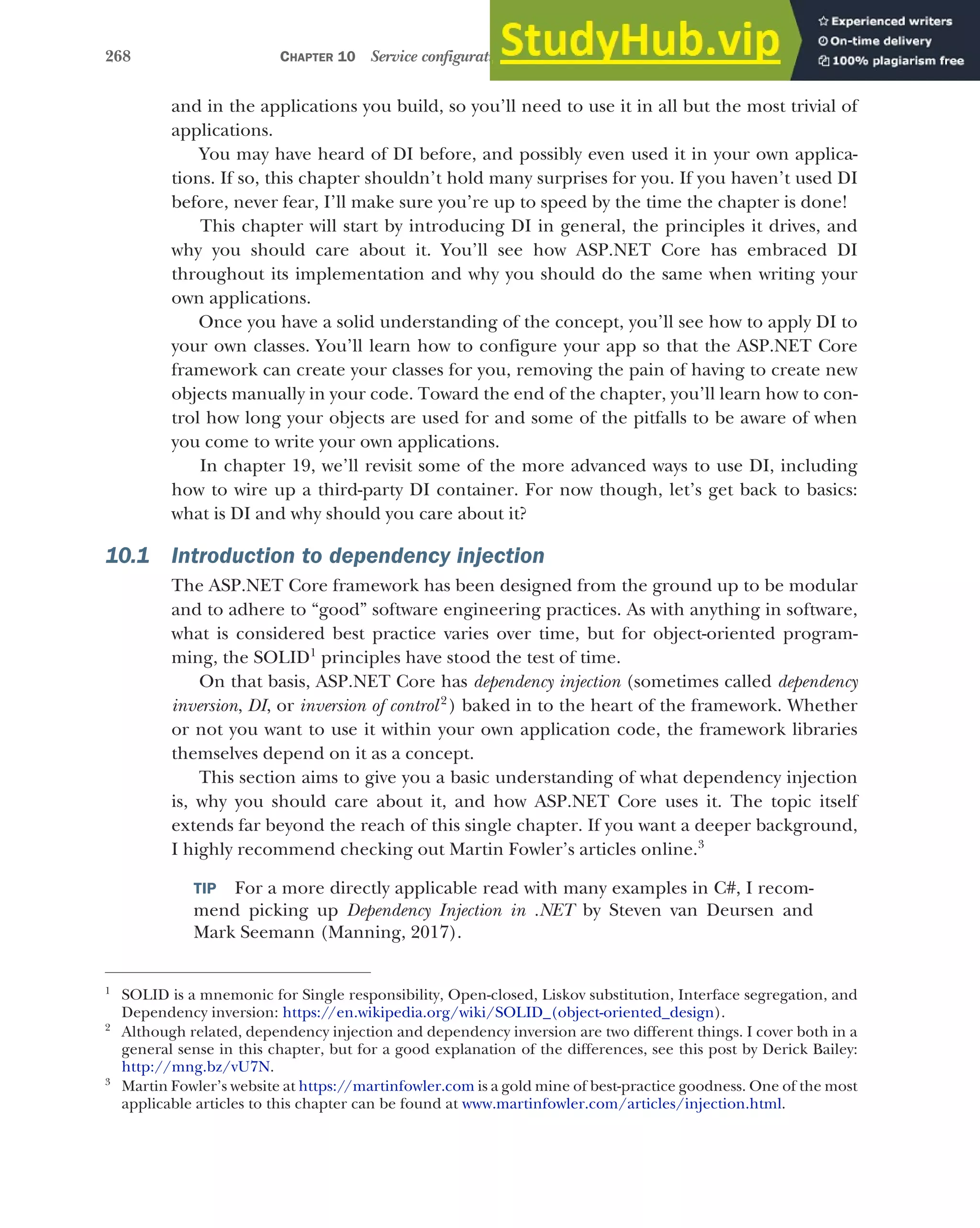 268 CHAPTER 10 Service configuration with dependency injection
and in the applications you build, so you’ll need to use it in all but the most trivial of
applications.
You may have heard of DI before, and possibly even used it in your own applica-
tions. If so, this chapter shouldn’t hold many surprises for you. If you haven’t used DI
before, never fear, I’ll make sure you’re up to speed by the time the chapter is done!
This chapter will start by introducing DI in general, the principles it drives, and
why you should care about it. You’ll see how ASP.NET Core has embraced DI
throughout its implementation and why you should do the same when writing your
own applications.
Once you have a solid understanding of the concept, you’ll see how to apply DI to
your own classes. You’ll learn how to configure your app so that the ASP.NET Core
framework can create your classes for you, removing the pain of having to create new
objects manually in your code. Toward the end of the chapter, you’ll learn how to con-
trol how long your objects are used for and some of the pitfalls to be aware of when
you come to write your own applications.
In chapter 19, we’ll revisit some of the more advanced ways to use DI, including
how to wire up a third-party DI container. For now though, let’s get back to basics:
what is DI and why should you care about it?
10.1 Introduction to dependency injection
The ASP.NET Core framework has been designed from the ground up to be modular
and to adhere to “good” software engineering practices. As with anything in software,
what is considered best practice varies over time, but for object-oriented program-
ming, the SOLID1
principles have stood the test of time.
On that basis, ASP.NET Core has dependency injection (sometimes called dependency
inversion, DI, or inversion of control2
) baked in to the heart of the framework. Whether
or not you want to use it within your own application code, the framework libraries
themselves depend on it as a concept.
This section aims to give you a basic understanding of what dependency injection
is, why you should care about it, and how ASP.NET Core uses it. The topic itself
extends far beyond the reach of this single chapter. If you want a deeper background,
I highly recommend checking out Martin Fowler’s articles online.3
TIP For a more directly applicable read with many examples in C#, I recom-
mend picking up Dependency Injection in .NET by Steven van Deursen and
Mark Seemann (Manning, 2017).
1
SOLID is a mnemonic for Single responsibility, Open-closed, Liskov substitution, Interface segregation, and
Dependency inversion: https://en.wikipedia.org/wiki/SOLID_(object-oriented_design).
2
Although related, dependency injection and dependency inversion are two different things. I cover both in a
general sense in this chapter, but for a good explanation of the differences, see this post by Derick Bailey:
http://mng.bz/vU7N.
3
Martin Fowler’s website at https://martinfowler.com is a gold mine of best-practice goodness. One of the most
applicable articles to this chapter can be found at www.martinfowler.com/articles/injection.html.
 
