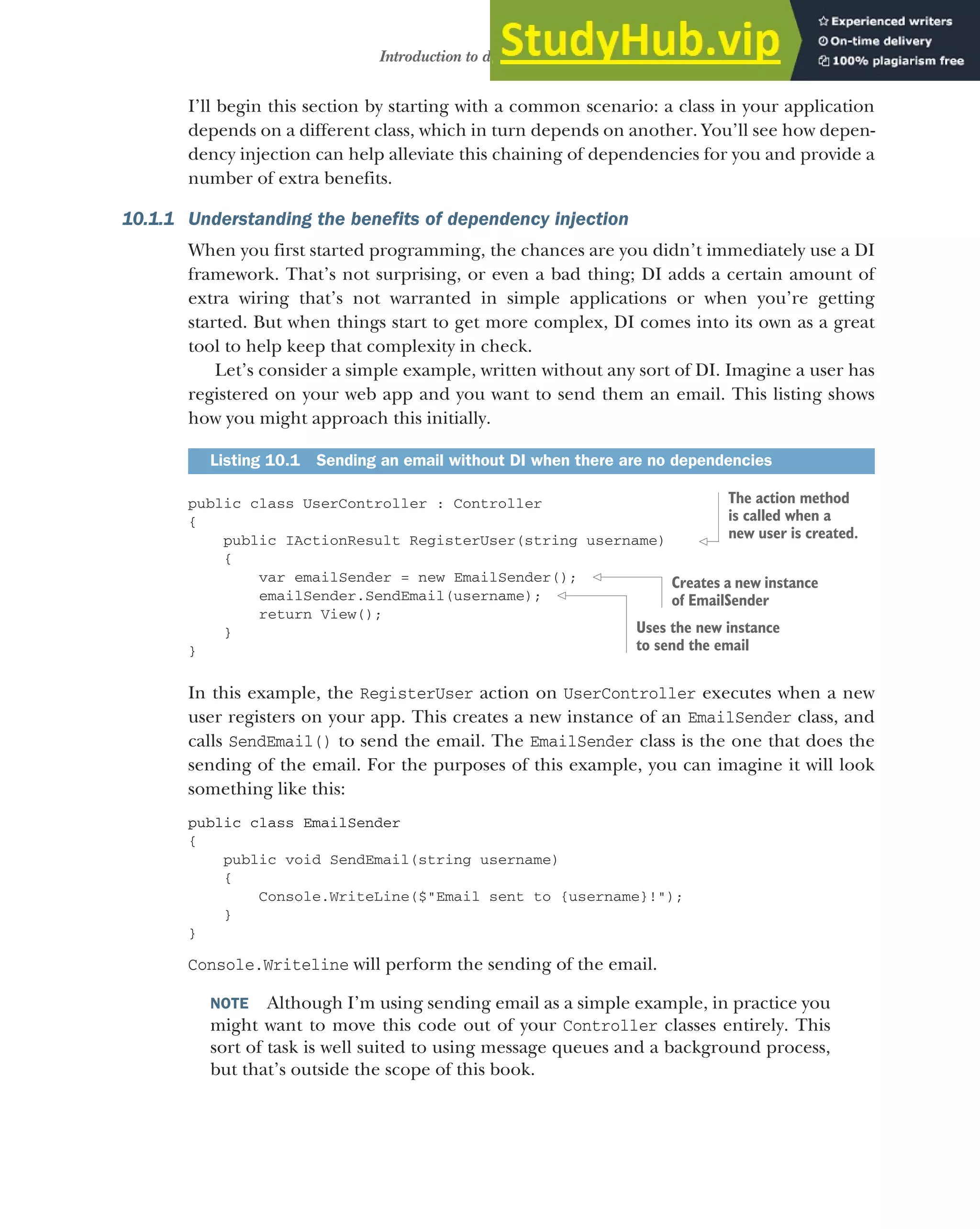 269
Introduction to dependency injection
I’ll begin this section by starting with a common scenario: a class in your application
depends on a different class, which in turn depends on another. You’ll see how depen-
dency injection can help alleviate this chaining of dependencies for you and provide a
number of extra benefits.
10.1.1 Understanding the benefits of dependency injection
When you first started programming, the chances are you didn’t immediately use a DI
framework. That’s not surprising, or even a bad thing; DI adds a certain amount of
extra wiring that’s not warranted in simple applications or when you’re getting
started. But when things start to get more complex, DI comes into its own as a great
tool to help keep that complexity in check.
Let’s consider a simple example, written without any sort of DI. Imagine a user has
registered on your web app and you want to send them an email. This listing shows
how you might approach this initially.
public class UserController : Controller
{
public IActionResult RegisterUser(string username)
{
var emailSender = new EmailSender();
emailSender.SendEmail(username);
return View();
}
}
In this example, the RegisterUser action on UserController executes when a new
user registers on your app. This creates a new instance of an EmailSender class, and
calls SendEmail() to send the email. The EmailSender class is the one that does the
sending of the email. For the purposes of this example, you can imagine it will look
something like this:
public class EmailSender
{
public void SendEmail(string username)
{
Console.WriteLine($"Email sent to {username}!");
}
}
Console.Writeline will perform the sending of the email.
NOTE Although I’m using sending email as a simple example, in practice you
might want to move this code out of your Controller classes entirely. This
sort of task is well suited to using message queues and a background process,
but that’s outside the scope of this book.
Listing 10.1 Sending an email without DI when there are no dependencies
The action method
is called when a
new user is created.
Creates a new instance
of EmailSender
Uses the new instance
to send the email
 