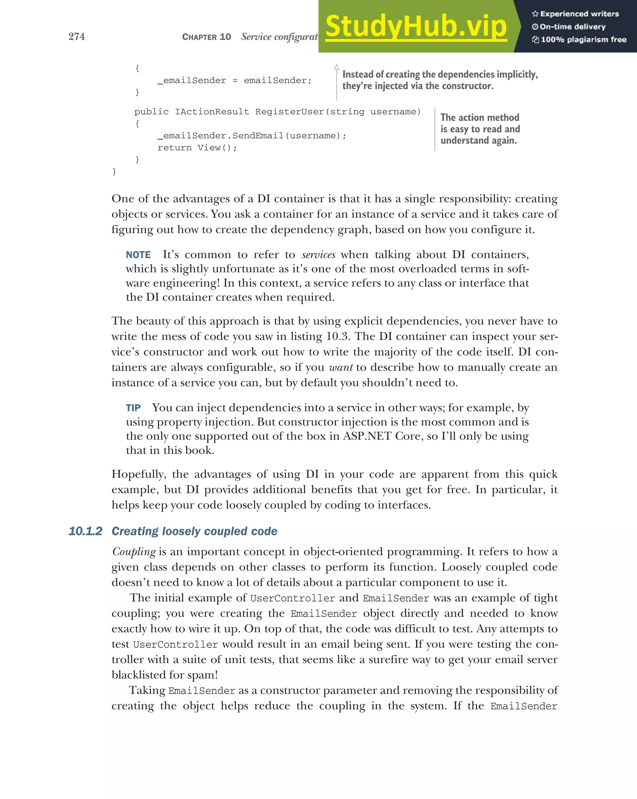 274 CHAPTER 10 Service configuration with dependency injection
{
_emailSender = emailSender;
}
public IActionResult RegisterUser(string username)
{
_emailSender.SendEmail(username);
return View();
}
}
One of the advantages of a DI container is that it has a single responsibility: creating
objects or services. You ask a container for an instance of a service and it takes care of
figuring out how to create the dependency graph, based on how you configure it.
NOTE It’s common to refer to services when talking about DI containers,
which is slightly unfortunate as it’s one of the most overloaded terms in soft-
ware engineering! In this context, a service refers to any class or interface that
the DI container creates when required.
The beauty of this approach is that by using explicit dependencies, you never have to
write the mess of code you saw in listing 10.3. The DI container can inspect your ser-
vice’s constructor and work out how to write the majority of the code itself. DI con-
tainers are always configurable, so if you want to describe how to manually create an
instance of a service you can, but by default you shouldn’t need to.
TIP You can inject dependencies into a service in other ways; for example, by
using property injection. But constructor injection is the most common and is
the only one supported out of the box in ASP.NET Core, so I’ll only be using
that in this book.
Hopefully, the advantages of using DI in your code are apparent from this quick
example, but DI provides additional benefits that you get for free. In particular, it
helps keep your code loosely coupled by coding to interfaces.
10.1.2 Creating loosely coupled code
Coupling is an important concept in object-oriented programming. It refers to how a
given class depends on other classes to perform its function. Loosely coupled code
doesn’t need to know a lot of details about a particular component to use it.
The initial example of UserController and EmailSender was an example of tight
coupling; you were creating the EmailSender object directly and needed to know
exactly how to wire it up. On top of that, the code was difficult to test. Any attempts to
test UserController would result in an email being sent. If you were testing the con-
troller with a suite of unit tests, that seems like a surefire way to get your email server
blacklisted for spam!
Taking EmailSender as a constructor parameter and removing the responsibility of
creating the object helps reduce the coupling in the system. If the EmailSender
Instead of creating the dependencies implicitly,
they’re injected via the constructor.
The action method
is easy to read and
understand again.
 