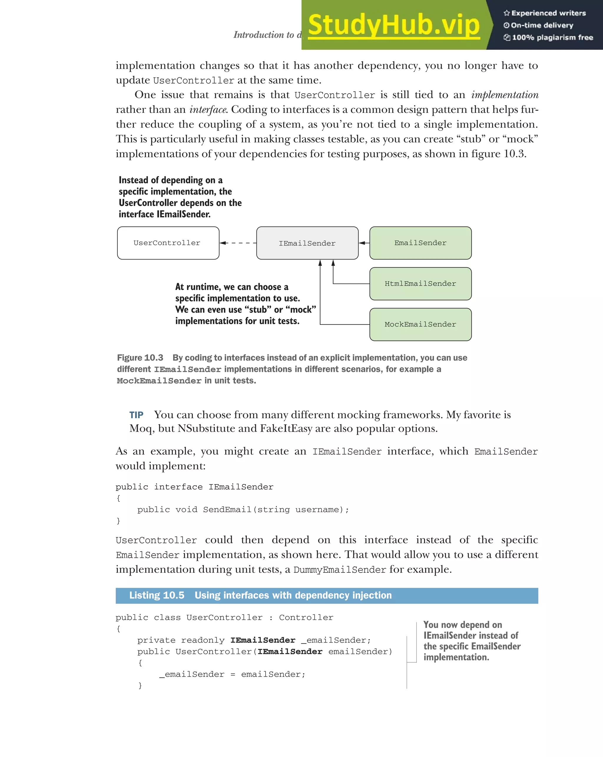 275
Introduction to dependency injection
implementation changes so that it has another dependency, you no longer have to
update UserController at the same time.
One issue that remains is that UserController is still tied to an implementation
rather than an interface. Coding to interfaces is a common design pattern that helps fur-
ther reduce the coupling of a system, as you’re not tied to a single implementation.
This is particularly useful in making classes testable, as you can create “stub” or “mock”
implementations of your dependencies for testing purposes, as shown in figure 10.3.
TIP You can choose from many different mocking frameworks. My favorite is
Moq, but NSubstitute and FakeItEasy are also popular options.
As an example, you might create an IEmailSender interface, which EmailSender
would implement:
public interface IEmailSender
{
public void SendEmail(string username);
}
UserController could then depend on this interface instead of the specific
EmailSender implementation, as shown here. That would allow you to use a different
implementation during unit tests, a DummyEmailSender for example.
public class UserController : Controller
{
private readonly IEmailSender _emailSender;
public UserController(IEmailSender emailSender)
{
_emailSender = emailSender;
}
Listing 10.5 Using interfaces with dependency injection
IEmailSender EmailSender
UserController
Instead of depending on a
specific implementation, the
UserController depends on the
interface IEmailSender.
MockEmailSender
HtmlEmailSender
At runtime, we can choose a
specific implementation to use.
We can even use “stub” or “mock”
implementations for unit tests.
Figure 10.3 By coding to interfaces instead of an explicit implementation, you can use
different IEmailSender implementations in different scenarios, for example a
MockEmailSender in unit tests.
You now depend on
IEmailSender instead of
the specific EmailSender
implementation.
 