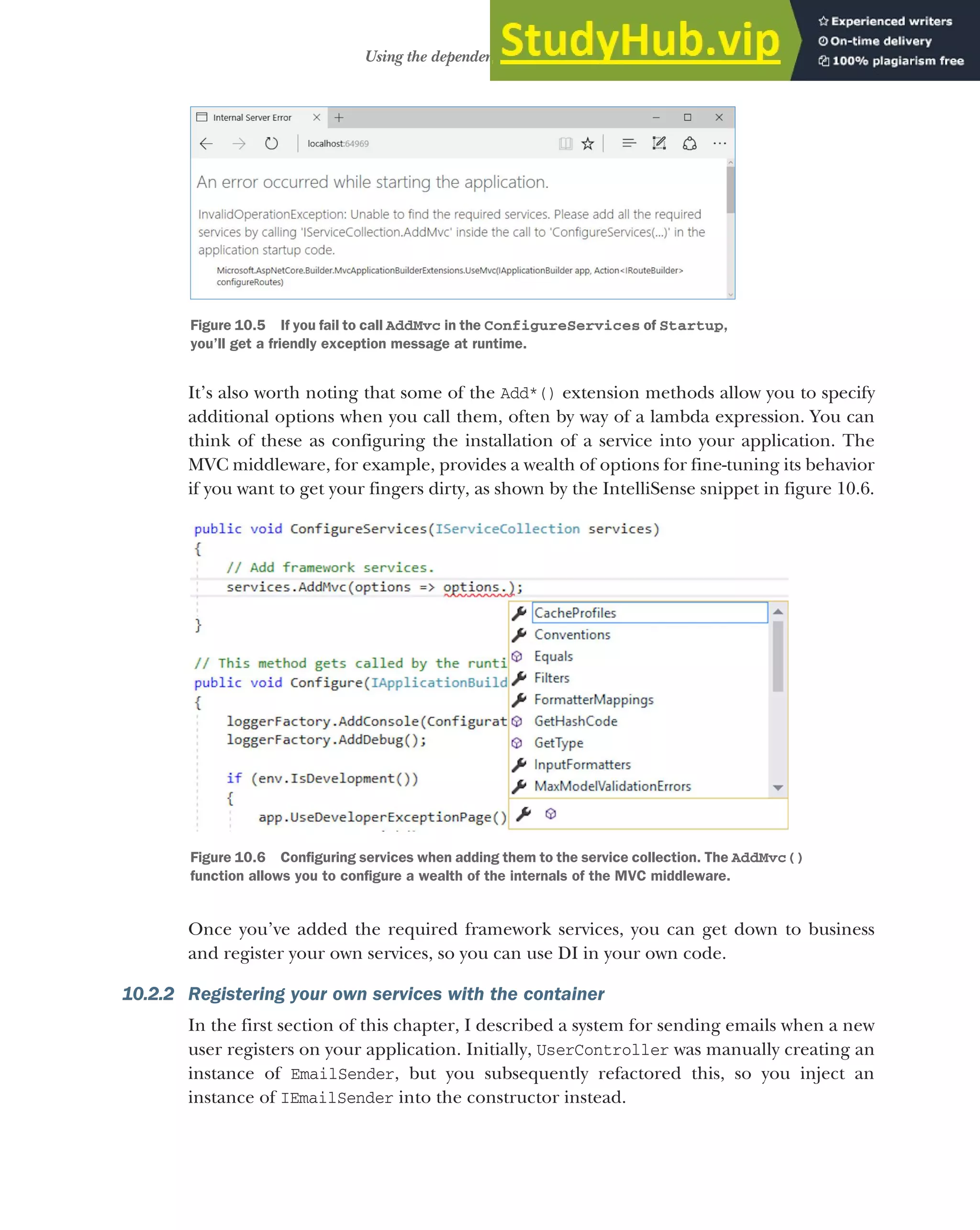 279
Using the dependency injection container
It’s also worth noting that some of the Add*() extension methods allow you to specify
additional options when you call them, often by way of a lambda expression. You can
think of these as configuring the installation of a service into your application. The
MVC middleware, for example, provides a wealth of options for fine-tuning its behavior
if you want to get your fingers dirty, as shown by the IntelliSense snippet in figure 10.6.
Once you’ve added the required framework services, you can get down to business
and register your own services, so you can use DI in your own code.
10.2.2 Registering your own services with the container
In the first section of this chapter, I described a system for sending emails when a new
user registers on your application. Initially, UserController was manually creating an
instance of EmailSender, but you subsequently refactored this, so you inject an
instance of IEmailSender into the constructor instead.
Figure 10.5 If you fail to call AddMvc in the ConfigureServices of Startup,
you’ll get a friendly exception message at runtime.
Figure 10.6 Configuring services when adding them to the service collection. The AddMvc()
function allows you to configure a wealth of the internals of the MVC middleware.
 