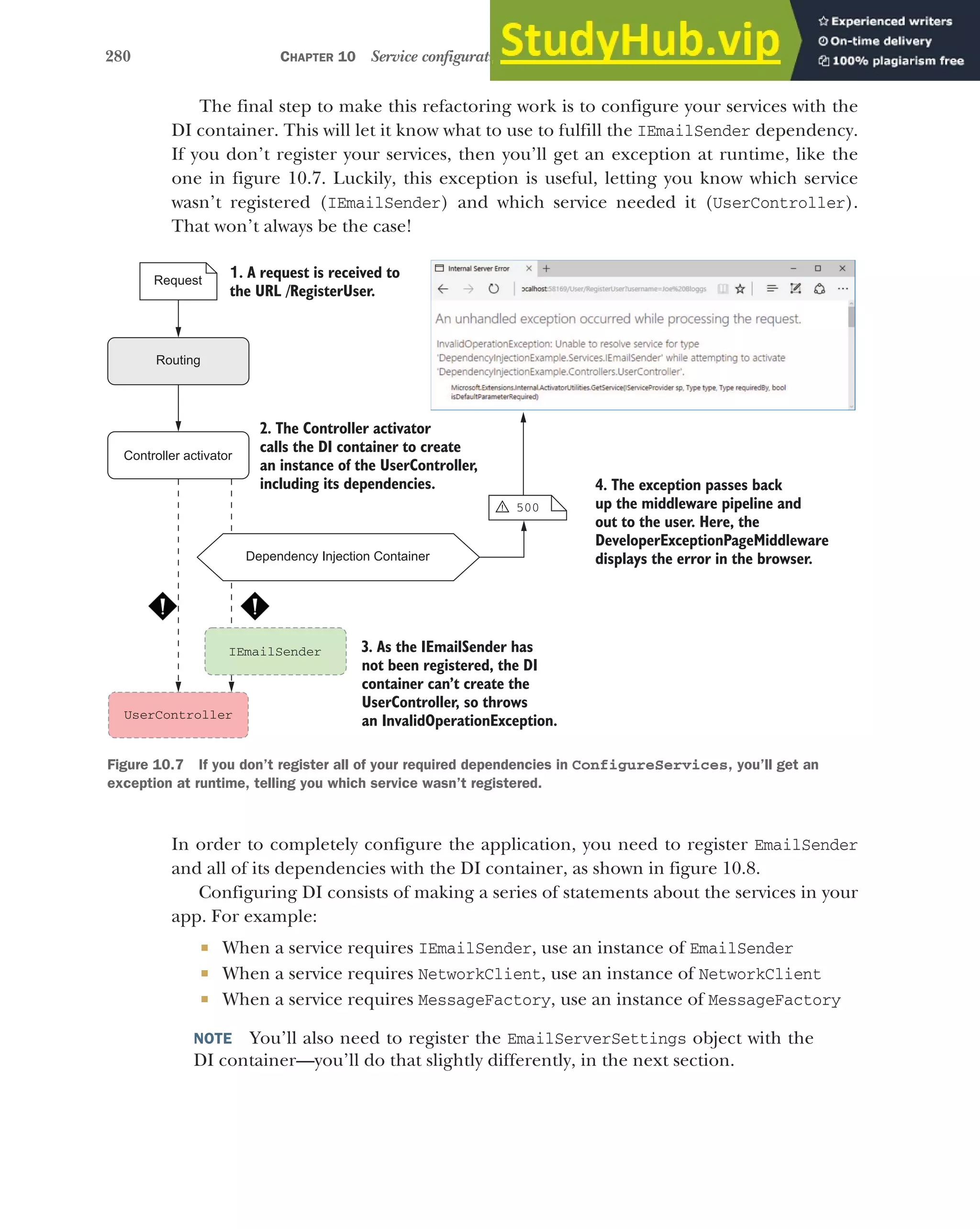 280 CHAPTER 10 Service configuration with dependency injection
The final step to make this refactoring work is to configure your services with the
DI container. This will let it know what to use to fulfill the IEmailSender dependency.
If you don’t register your services, then you’ll get an exception at runtime, like the
one in figure 10.7. Luckily, this exception is useful, letting you know which service
wasn’t registered (IEmailSender) and which service needed it (UserController).
That won’t always be the case!
In order to completely configure the application, you need to register EmailSender
and all of its dependencies with the DI container, as shown in figure 10.8.
Configuring DI consists of making a series of statements about the services in your
app. For example:
 When a service requires IEmailSender, use an instance of EmailSender
 When a service requires NetworkClient, use an instance of NetworkClient
 When a service requires MessageFactory, use an instance of MessageFactory
NOTE You’ll also need to register the EmailServerSettings object with the
DI container—you’ll do that slightly differently, in the next section.
Dependency Injection Container
UserController
1. A request is received to
the URL /RegisterUser.
Request
Routing
IEmailSender
2. The Controller activator
calls the DI container to create
an instance of the UserController,
including its dependencies.
Controller activator
4. The exception passes back
up the middleware pipeline and
out to the user. Here, the
DeveloperExceptionPageMiddleware
displays the error in the browser.
3. As the IEmailSender has
not been registered, the DI
container can’t create the
UserController, so throws
an InvalidOperationException.
500
!
Figure 10.7 If you don’t register all of your required dependencies in ConfigureServices, you’ll get an
exception at runtime, telling you which service wasn’t registered.
 