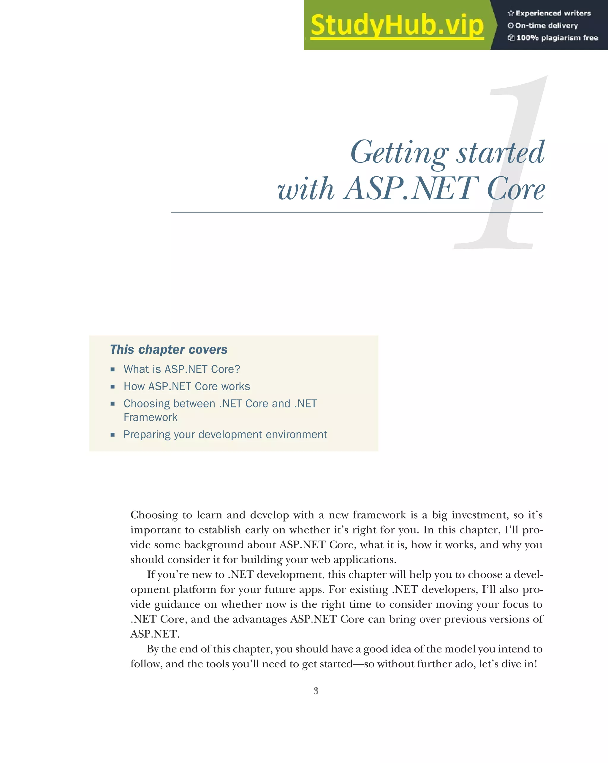 3
Getting started
with ASP.NET Core
Choosing to learn and develop with a new framework is a big investment, so it’s
important to establish early on whether it’s right for you. In this chapter, I’ll pro-
vide some background about ASP.NET Core, what it is, how it works, and why you
should consider it for building your web applications.
If you’re new to .NET development, this chapter will help you to choose a devel-
opment platform for your future apps. For existing .NET developers, I’ll also pro-
vide guidance on whether now is the right time to consider moving your focus to
.NET Core, and the advantages ASP.NET Core can bring over previous versions of
ASP.NET.
By the end of this chapter, you should have a good idea of the model you intend to
follow, and the tools you’ll need to get started—so without further ado, let’s dive in!
This chapter covers
 What is ASP.NET Core?
 How ASP.NET Core works
 Choosing between .NET Core and .NET
Framework
 Preparing your development environment
 