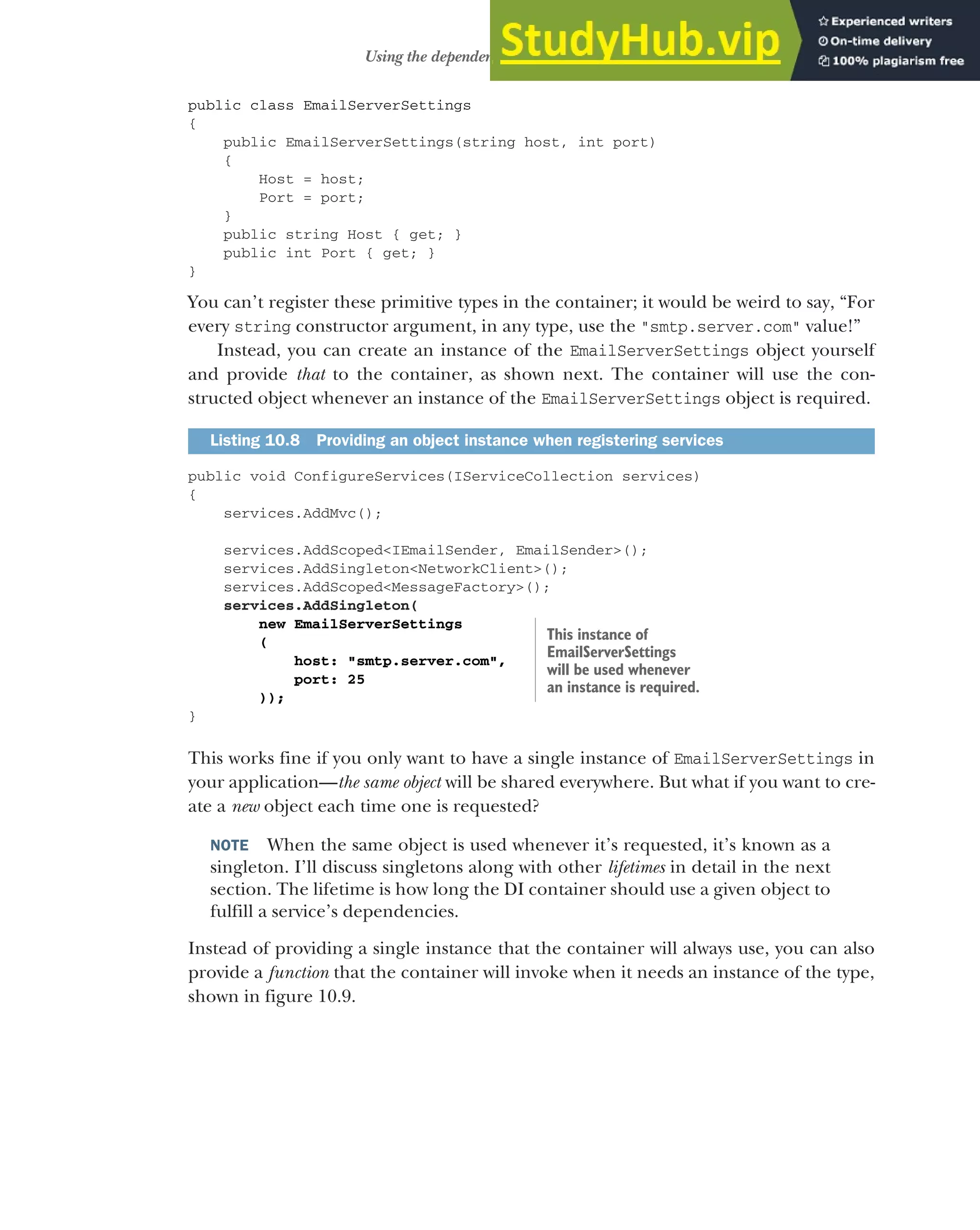 283
Using the dependency injection container
public class EmailServerSettings
{
public EmailServerSettings(string host, int port)
{
Host = host;
Port = port;
}
public string Host { get; }
public int Port { get; }
}
You can’t register these primitive types in the container; it would be weird to say, “For
every string constructor argument, in any type, use the "smtp.server.com" value!”
Instead, you can create an instance of the EmailServerSettings object yourself
and provide that to the container, as shown next. The container will use the con-
structed object whenever an instance of the EmailServerSettings object is required.
public void ConfigureServices(IServiceCollection services)
{
services.AddMvc();
services.AddScoped<IEmailSender, EmailSender>();
services.AddSingleton<NetworkClient>();
services.AddScoped<MessageFactory>();
services.AddSingleton(
new EmailServerSettings
(
host: "smtp.server.com",
port: 25
));
}
This works fine if you only want to have a single instance of EmailServerSettings in
your application—the same object will be shared everywhere. But what if you want to cre-
ate a new object each time one is requested?
NOTE When the same object is used whenever it’s requested, it’s known as a
singleton. I’ll discuss singletons along with other lifetimes in detail in the next
section. The lifetime is how long the DI container should use a given object to
fulfill a service’s dependencies.
Instead of providing a single instance that the container will always use, you can also
provide a function that the container will invoke when it needs an instance of the type,
shown in figure 10.9.
Listing 10.8 Providing an object instance when registering services
This instance of
EmailServerSettings
will be used whenever
an instance is required.
 