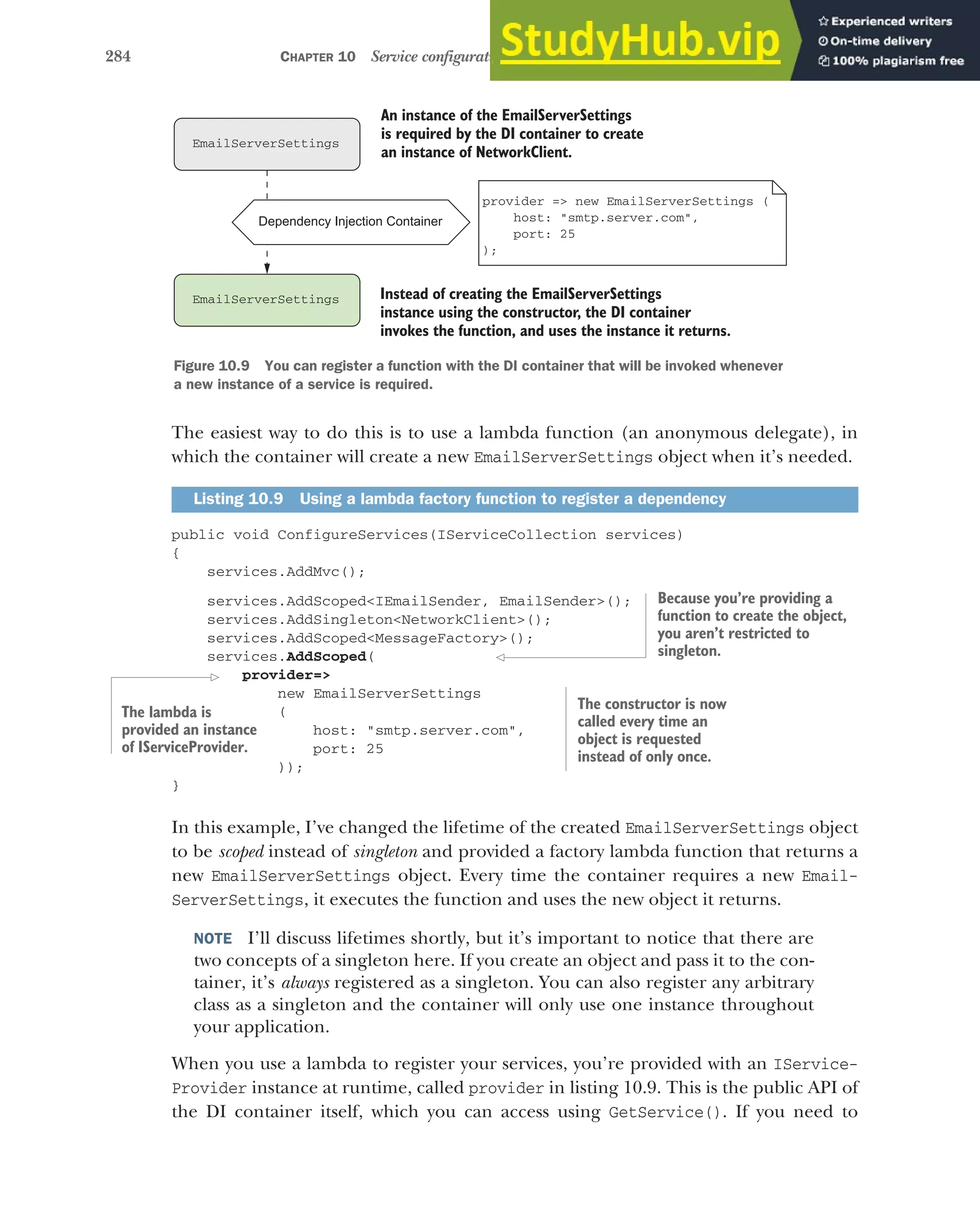 284 CHAPTER 10 Service configuration with dependency injection
The easiest way to do this is to use a lambda function (an anonymous delegate), in
which the container will create a new EmailServerSettings object when it’s needed.
public void ConfigureServices(IServiceCollection services)
{
services.AddMvc();
services.AddScoped<IEmailSender, EmailSender>();
services.AddSingleton<NetworkClient>();
services.AddScoped<MessageFactory>();
services.AddScoped(
provider=>
new EmailServerSettings
(
host: "smtp.server.com",
port: 25
));
}
In this example, I’ve changed the lifetime of the created EmailServerSettings object
to be scoped instead of singleton and provided a factory lambda function that returns a
new EmailServerSettings object. Every time the container requires a new Email-
ServerSettings, it executes the function and uses the new object it returns.
NOTE I’ll discuss lifetimes shortly, but it’s important to notice that there are
two concepts of a singleton here. If you create an object and pass it to the con-
tainer, it’s always registered as a singleton. You can also register any arbitrary
class as a singleton and the container will only use one instance throughout
your application.
When you use a lambda to register your services, you’re provided with an IService-
Provider instance at runtime, called provider in listing 10.9. This is the public API of
the DI container itself, which you can access using GetService(). If you need to
Listing 10.9 Using a lambda factory function to register a dependency
Dependency Injection Container
EmailServerSettings
EmailServerSettings
An instance of the EmailServerSettings
is required by the DI container to create
an instance of NetworkClient.
Instead of creating the EmailServerSettings
instance using the constructor, the DI container
invokes the function, and uses the instance it returns.
provider => new EmailServerSettings (
host: "smtp.server.com",
port: 25
);
Figure 10.9 You can register a function with the DI container that will be invoked whenever
a new instance of a service is required.
Because you’re providing a
function to create the object,
you aren’t restricted to
singleton.
The lambda is
provided an instance
of IServiceProvider.
The constructor is now
called every time an
object is requested
instead of only once.
 