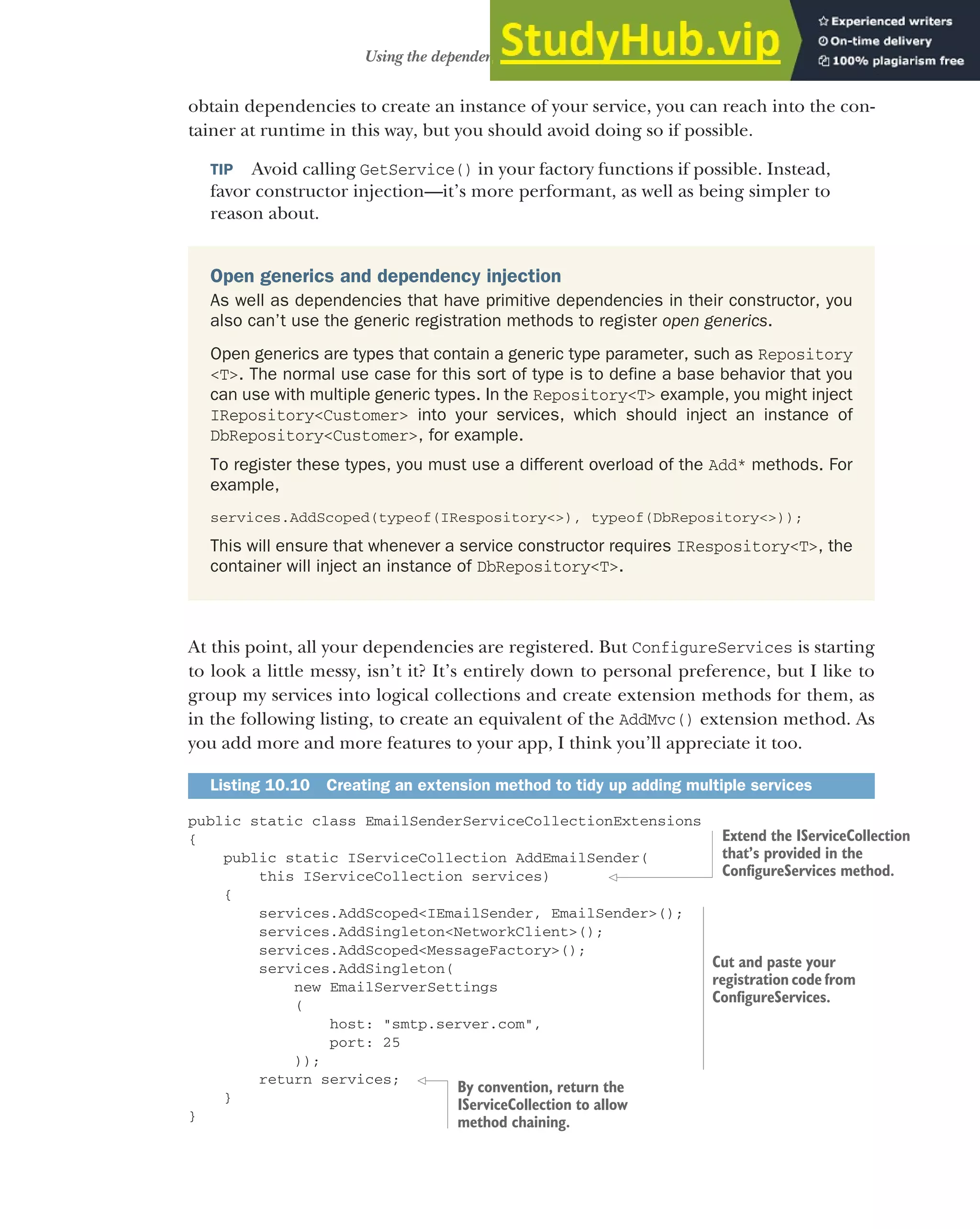 285
Using the dependency injection container
obtain dependencies to create an instance of your service, you can reach into the con-
tainer at runtime in this way, but you should avoid doing so if possible.
TIP Avoid calling GetService() in your factory functions if possible. Instead,
favor constructor injection—it’s more performant, as well as being simpler to
reason about.
At this point, all your dependencies are registered. But ConfigureServices is starting
to look a little messy, isn’t it? It’s entirely down to personal preference, but I like to
group my services into logical collections and create extension methods for them, as
in the following listing, to create an equivalent of the AddMvc() extension method. As
you add more and more features to your app, I think you’ll appreciate it too.
public static class EmailSenderServiceCollectionExtensions
{
public static IServiceCollection AddEmailSender(
this IServiceCollection services)
{
services.AddScoped<IEmailSender, EmailSender>();
services.AddSingleton<NetworkClient>();
services.AddScoped<MessageFactory>();
services.AddSingleton(
new EmailServerSettings
(
host: "smtp.server.com",
port: 25
));
return services;
}
}
Listing 10.10 Creating an extension method to tidy up adding multiple services
Open generics and dependency injection
As well as dependencies that have primitive dependencies in their constructor, you
also can’t use the generic registration methods to register open generics.
Open generics are types that contain a generic type parameter, such as Repository
<T>. The normal use case for this sort of type is to define a base behavior that you
can use with multiple generic types. In the Repository<T> example, you might inject
IRepository<Customer> into your services, which should inject an instance of
DbRepository<Customer>, for example.
To register these types, you must use a different overload of the Add* methods. For
example,
services.AddScoped(typeof(IRespository<>), typeof(DbRepository<>));
This will ensure that whenever a service constructor requires IRespository<T>, the
container will inject an instance of DbRepository<T>.
Extend the IServiceCollection
that’s provided in the
ConfigureServices method.
Cut and paste your
registration code from
ConfigureServices.
By convention, return the
IServiceCollection to allow
method chaining.
 