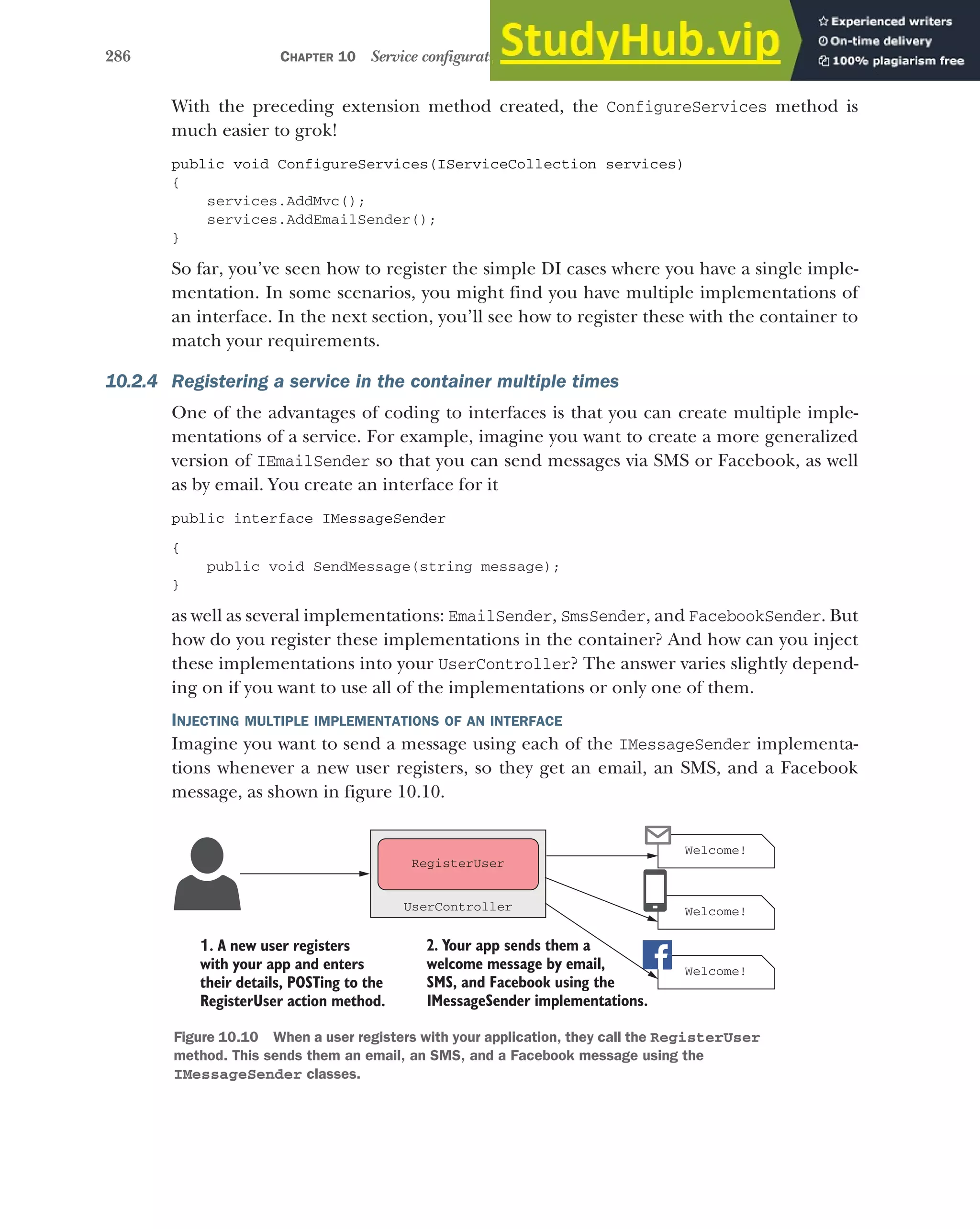 286 CHAPTER 10 Service configuration with dependency injection
With the preceding extension method created, the ConfigureServices method is
much easier to grok!
public void ConfigureServices(IServiceCollection services)
{
services.AddMvc();
services.AddEmailSender();
}
So far, you’ve seen how to register the simple DI cases where you have a single imple-
mentation. In some scenarios, you might find you have multiple implementations of
an interface. In the next section, you’ll see how to register these with the container to
match your requirements.
10.2.4 Registering a service in the container multiple times
One of the advantages of coding to interfaces is that you can create multiple imple-
mentations of a service. For example, imagine you want to create a more generalized
version of IEmailSender so that you can send messages via SMS or Facebook, as well
as by email. You create an interface for it
public interface IMessageSender
{
public void SendMessage(string message);
}
as well as several implementations: EmailSender, SmsSender, and FacebookSender. But
how do you register these implementations in the container? And how can you inject
these implementations into your UserController? The answer varies slightly depend-
ing on if you want to use all of the implementations or only one of them.
INJECTING MULTIPLE IMPLEMENTATIONS OF AN INTERFACE
Imagine you want to send a message using each of the IMessageSender implementa-
tions whenever a new user registers, so they get an email, an SMS, and a Facebook
message, as shown in figure 10.10.
Welcome!
Welcome!
1. A new user registers
with your app and enters
their details, POSTing to the
RegisterUser action method.
Welcome!
2. Your app sends them a
welcome message by email,
SMS, and Facebook using the
IMessageSender implementations.
RegisterUser
UserController
Figure 10.10 When a user registers with your application, they call the RegisterUser
method. This sends them an email, an SMS, and a Facebook message using the
IMessageSender classes.
 