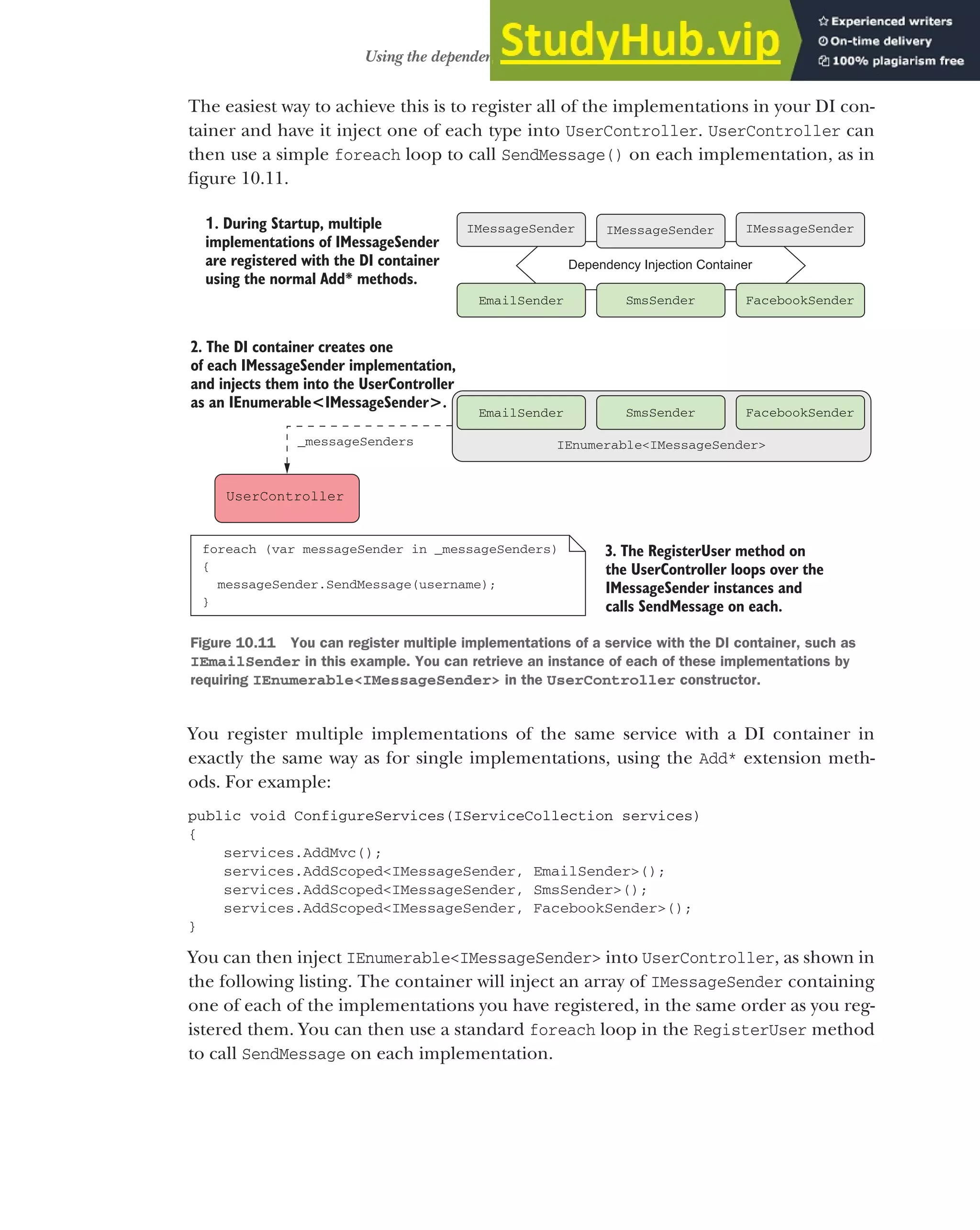 287
Using the dependency injection container
The easiest way to achieve this is to register all of the implementations in your DI con-
tainer and have it inject one of each type into UserController. UserController can
then use a simple foreach loop to call SendMessage() on each implementation, as in
figure 10.11.
You register multiple implementations of the same service with a DI container in
exactly the same way as for single implementations, using the Add* extension meth-
ods. For example:
public void ConfigureServices(IServiceCollection services)
{
services.AddMvc();
services.AddScoped<IMessageSender, EmailSender>();
services.AddScoped<IMessageSender, SmsSender>();
services.AddScoped<IMessageSender, FacebookSender>();
}
You can then inject IEnumerable<IMessageSender> into UserController, as shown in
the following listing. The container will inject an array of IMessageSender containing
one of each of the implementations you have registered, in the same order as you reg-
istered them. You can then use a standard foreach loop in the RegisterUser method
to call SendMessage on each implementation.
3. The RegisterUser method on
the UserController loops over the
IMessageSender instances and
calls SendMessage on each.
1. During Startup, multiple
implementations of IMessageSender
are registered with the DI container
using the normal Add* methods.
Dependency Injection Container
EmailSender SmsSender FacebookSender
IMessageSender IMessageSender
IMessageSender
UserController
IEnumerable<IMessageSender>
EmailSender SmsSender FacebookSender
foreach (var messageSender in _messageSenders)
{
messageSender.SendMessage(username);
}
2. The DI container creates one
of each IMessageSender implementation,
and injects them into the UserController
as an IEnumerable<IMessageSender>.
_messageSenders
Figure 10.11 You can register multiple implementations of a service with the DI container, such as
IEmailSender in this example. You can retrieve an instance of each of these implementations by
requiring IEnumerable<IMessageSender> in the UserController constructor.
 