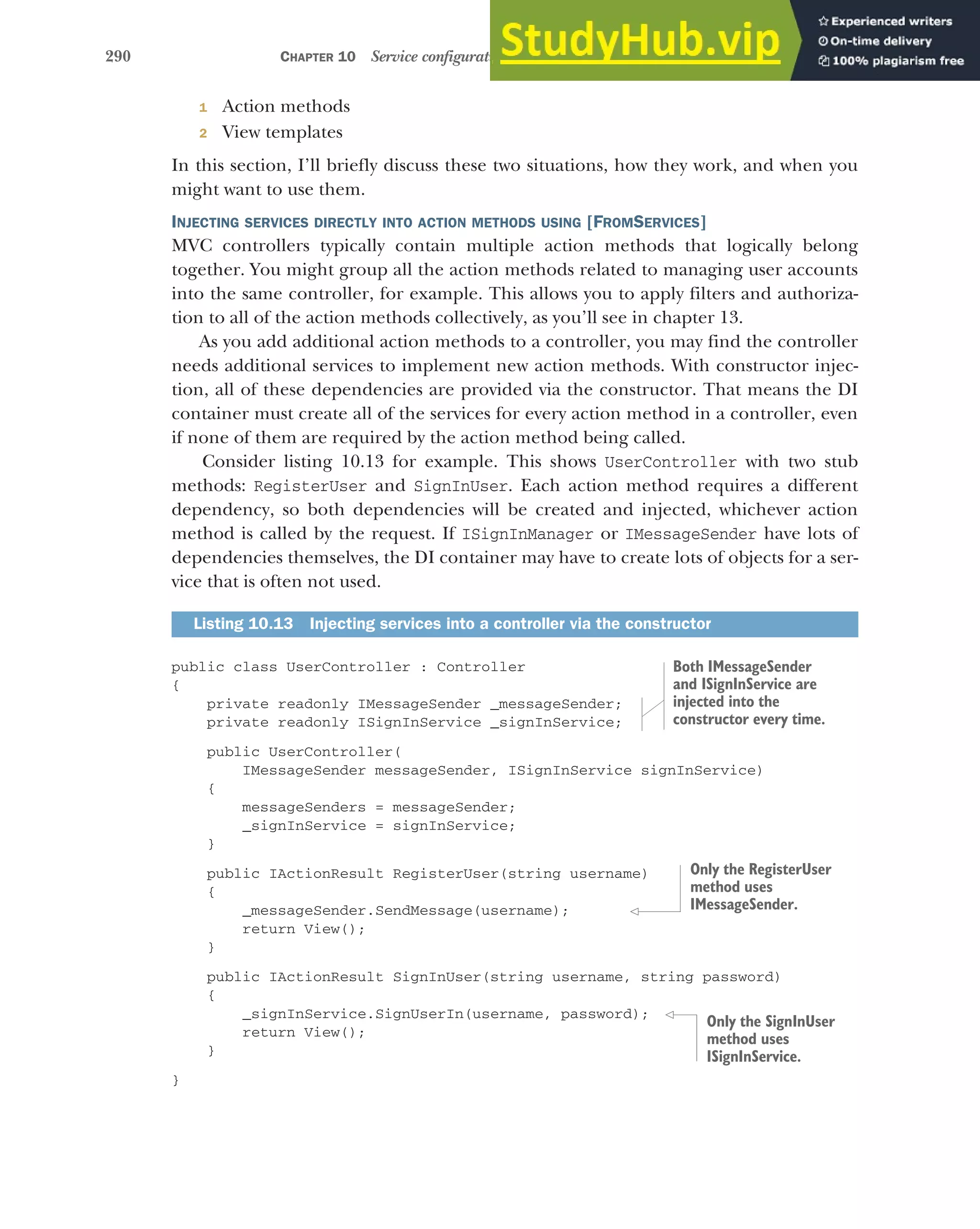 290 CHAPTER 10 Service configuration with dependency injection
1 Action methods
2 View templates
In this section, I’ll briefly discuss these two situations, how they work, and when you
might want to use them.
INJECTING SERVICES DIRECTLY INTO ACTION METHODS USING [FROMSERVICES]
MVC controllers typically contain multiple action methods that logically belong
together. You might group all the action methods related to managing user accounts
into the same controller, for example. This allows you to apply filters and authoriza-
tion to all of the action methods collectively, as you’ll see in chapter 13.
As you add additional action methods to a controller, you may find the controller
needs additional services to implement new action methods. With constructor injec-
tion, all of these dependencies are provided via the constructor. That means the DI
container must create all of the services for every action method in a controller, even
if none of them are required by the action method being called.
Consider listing 10.13 for example. This shows UserController with two stub
methods: RegisterUser and SignInUser. Each action method requires a different
dependency, so both dependencies will be created and injected, whichever action
method is called by the request. If ISignInManager or IMessageSender have lots of
dependencies themselves, the DI container may have to create lots of objects for a ser-
vice that is often not used.
public class UserController : Controller
{
private readonly IMessageSender _messageSender;
private readonly ISignInService _signInService;
public UserController(
IMessageSender messageSender, ISignInService signInService)
{
messageSenders = messageSender;
_signInService = signInService;
}
public IActionResult RegisterUser(string username)
{
_messageSender.SendMessage(username);
return View();
}
public IActionResult SignInUser(string username, string password)
{
_signInService.SignUserIn(username, password);
return View();
}
}
Listing 10.13 Injecting services into a controller via the constructor
Both IMessageSender
and ISignInService are
injected into the
constructor every time.
Only the RegisterUser
method uses
IMessageSender.
Only the SignInUser
method uses
ISignInService.
 