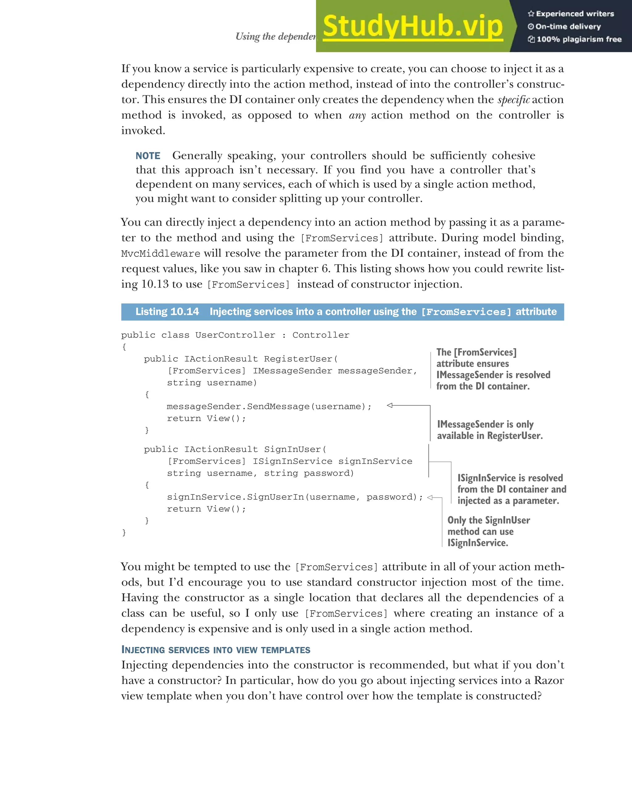 291
Using the dependency injection container
If you know a service is particularly expensive to create, you can choose to inject it as a
dependency directly into the action method, instead of into the controller’s construc-
tor. This ensures the DI container only creates the dependency when the specific action
method is invoked, as opposed to when any action method on the controller is
invoked.
NOTE Generally speaking, your controllers should be sufficiently cohesive
that this approach isn’t necessary. If you find you have a controller that’s
dependent on many services, each of which is used by a single action method,
you might want to consider splitting up your controller.
You can directly inject a dependency into an action method by passing it as a parame-
ter to the method and using the [FromServices] attribute. During model binding,
MvcMiddleware will resolve the parameter from the DI container, instead of from the
request values, like you saw in chapter 6. This listing shows how you could rewrite list-
ing 10.13 to use [FromServices] instead of constructor injection.
public class UserController : Controller
{
public IActionResult RegisterUser(
[FromServices] IMessageSender messageSender,
string username)
{
messageSender.SendMessage(username);
return View();
}
public IActionResult SignInUser(
[FromServices] ISignInService signInService
string username, string password)
{
signInService.SignUserIn(username, password);
return View();
}
}
You might be tempted to use the [FromServices] attribute in all of your action meth-
ods, but I’d encourage you to use standard constructor injection most of the time.
Having the constructor as a single location that declares all the dependencies of a
class can be useful, so I only use [FromServices] where creating an instance of a
dependency is expensive and is only used in a single action method.
INJECTING SERVICES INTO VIEW TEMPLATES
Injecting dependencies into the constructor is recommended, but what if you don’t
have a constructor? In particular, how do you go about injecting services into a Razor
view template when you don’t have control over how the template is constructed?
Listing 10.14 Injecting services into a controller using the [FromServices] attribute
The [FromServices]
attribute ensures
IMessageSender is resolved
from the DI container.
IMessageSender is only
available in RegisterUser.
ISignInService is resolved
from the DI container and
injected as a parameter.
Only the SignInUser
method can use
ISignInService.
 