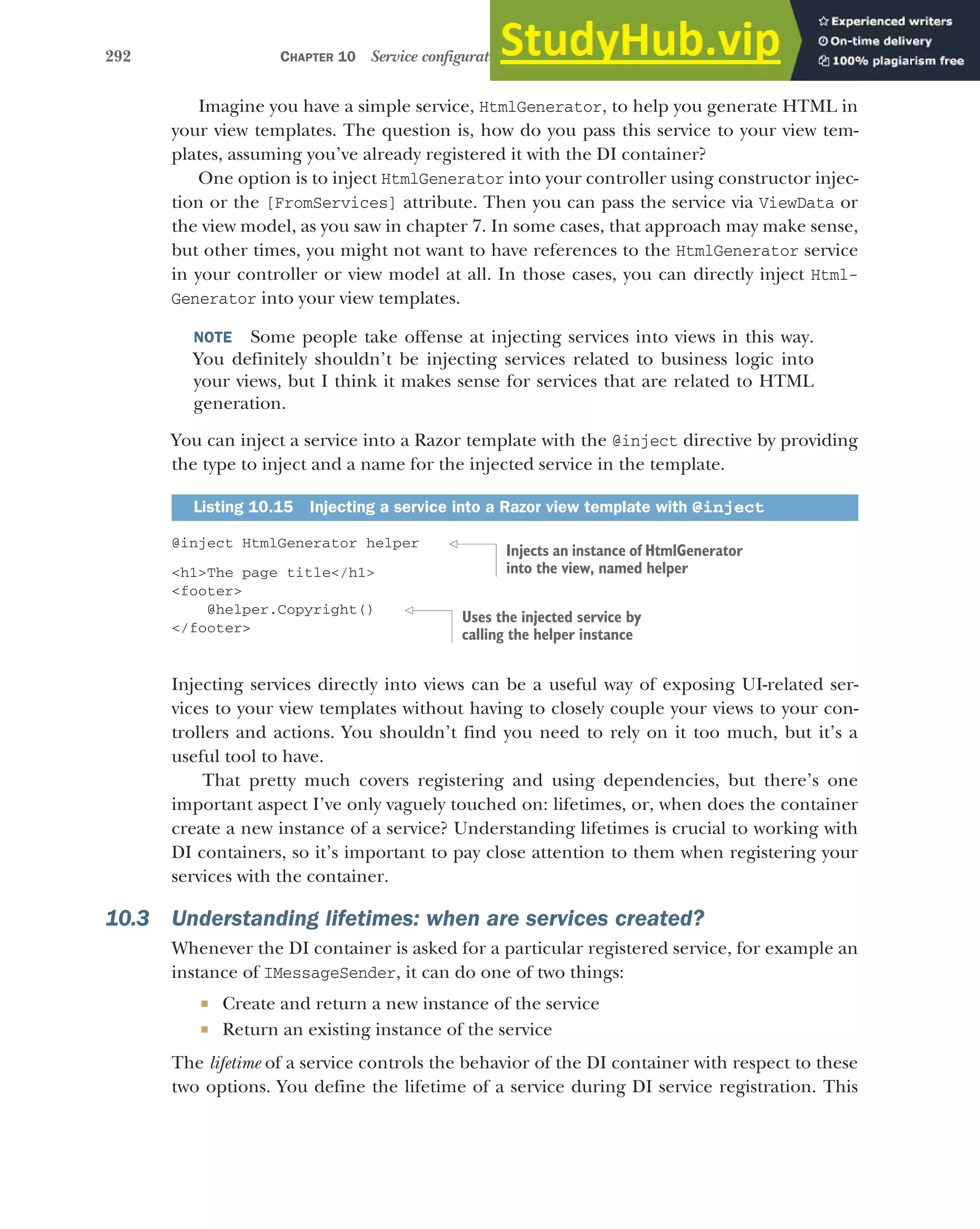 292 CHAPTER 10 Service configuration with dependency injection
Imagine you have a simple service, HtmlGenerator, to help you generate HTML in
your view templates. The question is, how do you pass this service to your view tem-
plates, assuming you’ve already registered it with the DI container?
One option is to inject HtmlGenerator into your controller using constructor injec-
tion or the [FromServices] attribute. Then you can pass the service via ViewData or
the view model, as you saw in chapter 7. In some cases, that approach may make sense,
but other times, you might not want to have references to the HtmlGenerator service
in your controller or view model at all. In those cases, you can directly inject Html-
Generator into your view templates.
NOTE Some people take offense at injecting services into views in this way.
You definitely shouldn’t be injecting services related to business logic into
your views, but I think it makes sense for services that are related to HTML
generation.
You can inject a service into a Razor template with the @inject directive by providing
the type to inject and a name for the injected service in the template.
@inject HtmlGenerator helper
<h1>The page title</h1>
<footer>
@helper.Copyright()
</footer>
Injecting services directly into views can be a useful way of exposing UI-related ser-
vices to your view templates without having to closely couple your views to your con-
trollers and actions. You shouldn’t find you need to rely on it too much, but it’s a
useful tool to have.
That pretty much covers registering and using dependencies, but there’s one
important aspect I’ve only vaguely touched on: lifetimes, or, when does the container
create a new instance of a service? Understanding lifetimes is crucial to working with
DI containers, so it’s important to pay close attention to them when registering your
services with the container.
10.3 Understanding lifetimes: when are services created?
Whenever the DI container is asked for a particular registered service, for example an
instance of IMessageSender, it can do one of two things:
 Create and return a new instance of the service
 Return an existing instance of the service
The lifetime of a service controls the behavior of the DI container with respect to these
two options. You define the lifetime of a service during DI service registration. This
Listing 10.15 Injecting a service into a Razor view template with @inject
Injects an instance of HtmlGenerator
into the view, named helper
Uses the injected service by
calling the helper instance
 