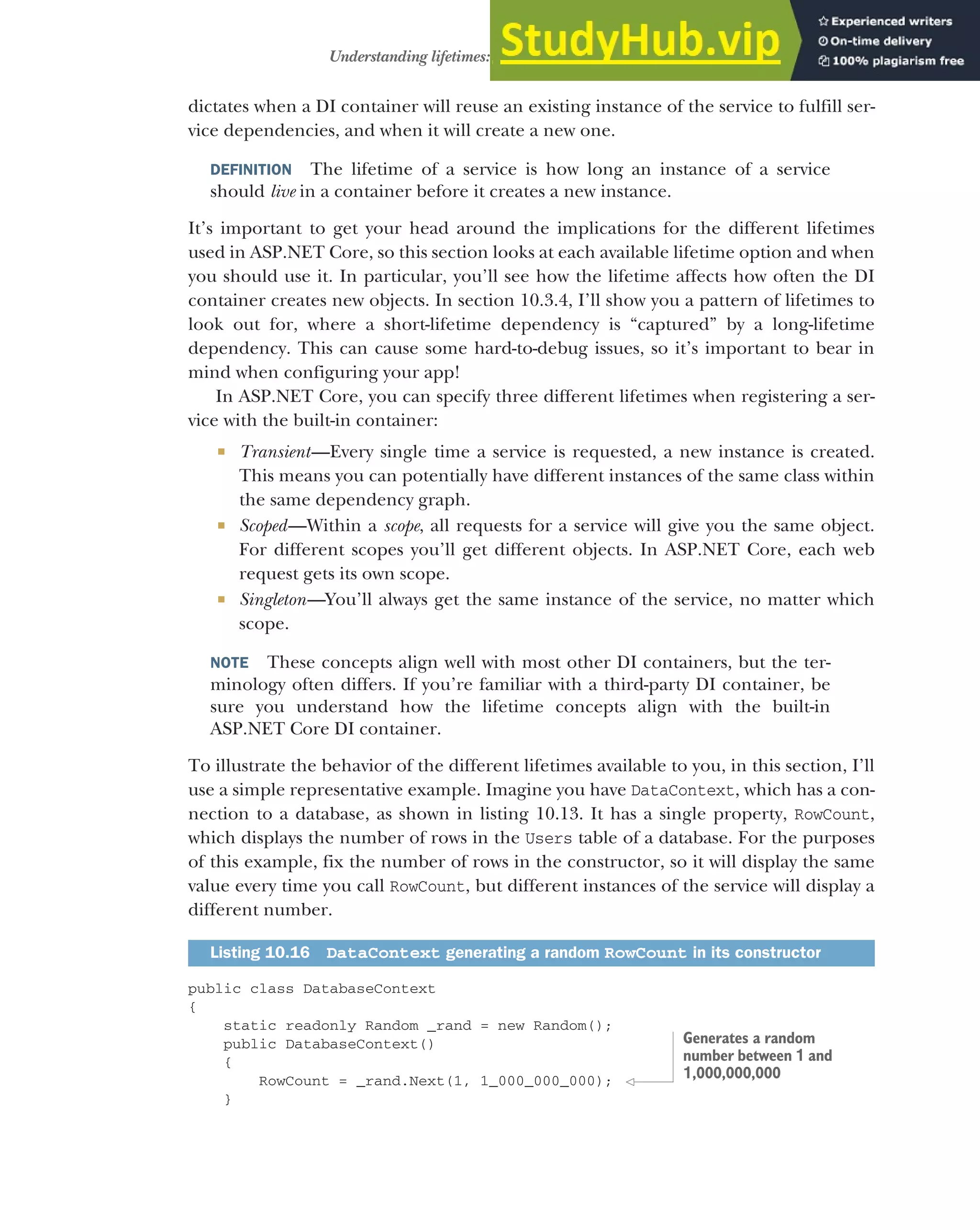 293
Understanding lifetimes: when are services created?
dictates when a DI container will reuse an existing instance of the service to fulfill ser-
vice dependencies, and when it will create a new one.
DEFINITION The lifetime of a service is how long an instance of a service
should live in a container before it creates a new instance.
It’s important to get your head around the implications for the different lifetimes
used in ASP.NET Core, so this section looks at each available lifetime option and when
you should use it. In particular, you’ll see how the lifetime affects how often the DI
container creates new objects. In section 10.3.4, I’ll show you a pattern of lifetimes to
look out for, where a short-lifetime dependency is “captured” by a long-lifetime
dependency. This can cause some hard-to-debug issues, so it’s important to bear in
mind when configuring your app!
In ASP.NET Core, you can specify three different lifetimes when registering a ser-
vice with the built-in container:
 Transient—Every single time a service is requested, a new instance is created.
This means you can potentially have different instances of the same class within
the same dependency graph.
 Scoped—Within a scope, all requests for a service will give you the same object.
For different scopes you’ll get different objects. In ASP.NET Core, each web
request gets its own scope.
 Singleton—You’ll always get the same instance of the service, no matter which
scope.
NOTE These concepts align well with most other DI containers, but the ter-
minology often differs. If you’re familiar with a third-party DI container, be
sure you understand how the lifetime concepts align with the built-in
ASP.NET Core DI container.
To illustrate the behavior of the different lifetimes available to you, in this section, I’ll
use a simple representative example. Imagine you have DataContext, which has a con-
nection to a database, as shown in listing 10.13. It has a single property, RowCount,
which displays the number of rows in the Users table of a database. For the purposes
of this example, fix the number of rows in the constructor, so it will display the same
value every time you call RowCount, but different instances of the service will display a
different number.
public class DatabaseContext
{
static readonly Random _rand = new Random();
public DatabaseContext()
{
RowCount = _rand.Next(1, 1_000_000_000);
}
Listing 10.16 DataContext generating a random RowCount in its constructor
Generates a random
number between 1 and
1,000,000,000
 