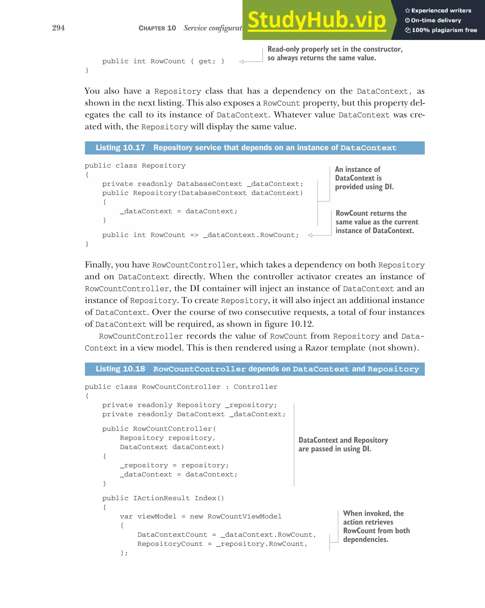 294 CHAPTER 10 Service configuration with dependency injection
public int RowCount { get; }
}
You also have a Repository class that has a dependency on the DataContext, as
shown in the next listing. This also exposes a RowCount property, but this property del-
egates the call to its instance of DataContext. Whatever value DataContext was cre-
ated with, the Repository will display the same value.
public class Repository
{
private readonly DatabaseContext _dataContext;
public Repository(DatabaseContext dataContext)
{
_dataContext = dataContext;
}
public int RowCount => _dataContext.RowCount;
}
Finally, you have RowCountController, which takes a dependency on both Repository
and on DataContext directly. When the controller activator creates an instance of
RowCountController, the DI container will inject an instance of DataContext and an
instance of Repository. To create Repository, it will also inject an additional instance
of DataContext. Over the course of two consecutive requests, a total of four instances
of DataContext will be required, as shown in figure 10.12.
RowCountController records the value of RowCount from Repository and Data-
Context in a view model. This is then rendered using a Razor template (not shown).
public class RowCountController : Controller
{
private readonly Repository _repository;
private readonly DataContext _dataContext;
public RowCountController(
Repository repository,
DataContext dataContext)
{
_repository = repository;
_dataContext = dataContext;
}
public IActionResult Index()
{
var viewModel = new RowCountViewModel
{
DataContextCount = _dataContext.RowCount,
RepositoryCount = _repository.RowCount,
};
Listing 10.17 Repository service that depends on an instance of DataContext
Listing 10.18 RowCountController depends on DataContext and Repository
Read-only properly set in the constructor,
so always returns the same value.
An instance of
DataContext is
provided using DI.
RowCount returns the
same value as the current
instance of DataContext.
DataContext and Repository
are passed in using DI.
When invoked, the
action retrieves
RowCount from both
dependencies.
 