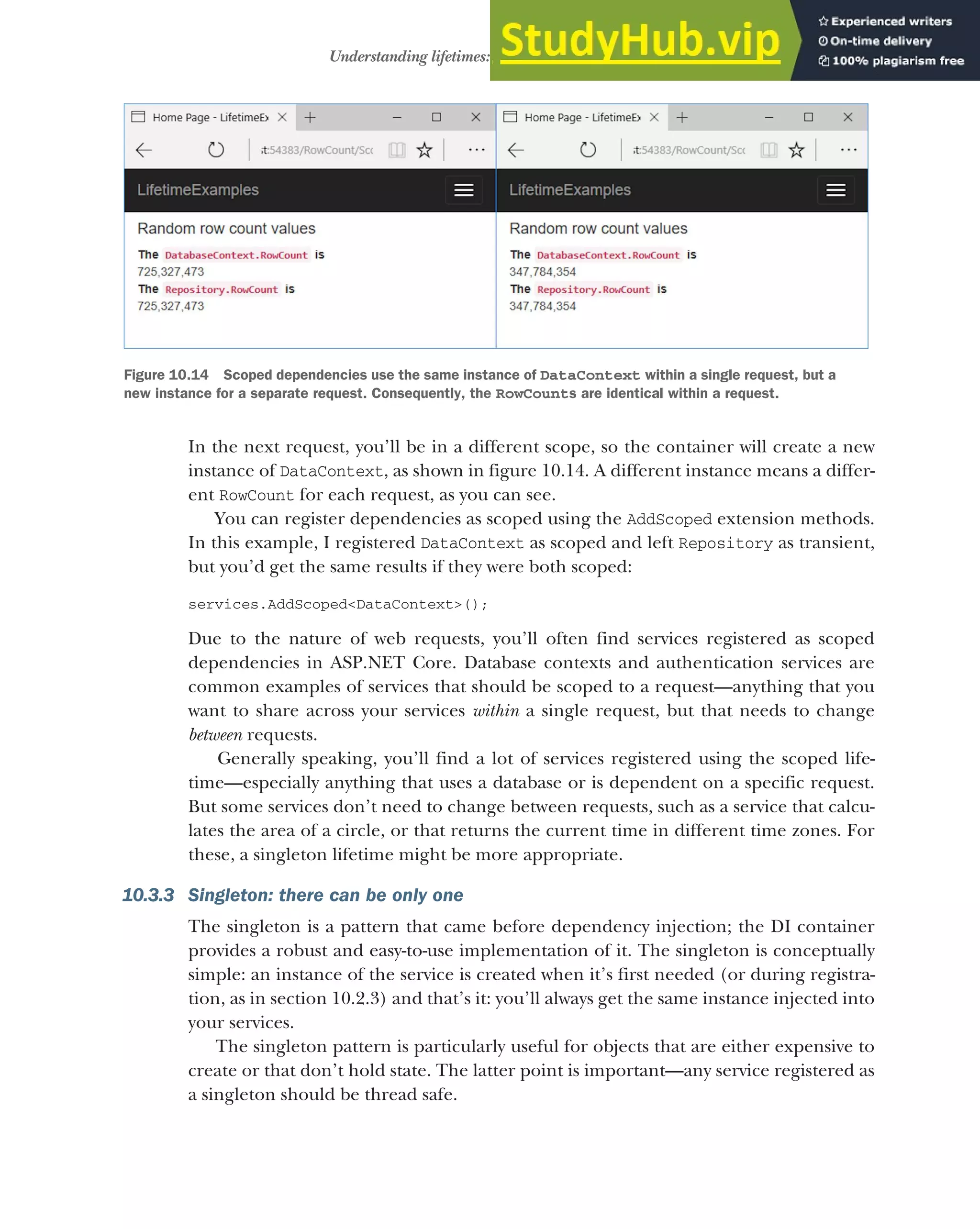 297
Understanding lifetimes: when are services created?
In the next request, you’ll be in a different scope, so the container will create a new
instance of DataContext, as shown in figure 10.14. A different instance means a differ-
ent RowCount for each request, as you can see.
You can register dependencies as scoped using the AddScoped extension methods.
In this example, I registered DataContext as scoped and left Repository as transient,
but you’d get the same results if they were both scoped:
services.AddScoped<DataContext>();
Due to the nature of web requests, you’ll often find services registered as scoped
dependencies in ASP.NET Core. Database contexts and authentication services are
common examples of services that should be scoped to a request—anything that you
want to share across your services within a single request, but that needs to change
between requests.
Generally speaking, you’ll find a lot of services registered using the scoped life-
time—especially anything that uses a database or is dependent on a specific request.
But some services don’t need to change between requests, such as a service that calcu-
lates the area of a circle, or that returns the current time in different time zones. For
these, a singleton lifetime might be more appropriate.
10.3.3 Singleton: there can be only one
The singleton is a pattern that came before dependency injection; the DI container
provides a robust and easy-to-use implementation of it. The singleton is conceptually
simple: an instance of the service is created when it’s first needed (or during registra-
tion, as in section 10.2.3) and that’s it: you’ll always get the same instance injected into
your services.
The singleton pattern is particularly useful for objects that are either expensive to
create or that don’t hold state. The latter point is important—any service registered as
a singleton should be thread safe.
Figure 10.14 Scoped dependencies use the same instance of DataContext within a single request, but a
new instance for a separate request. Consequently, the RowCounts are identical within a request.
 