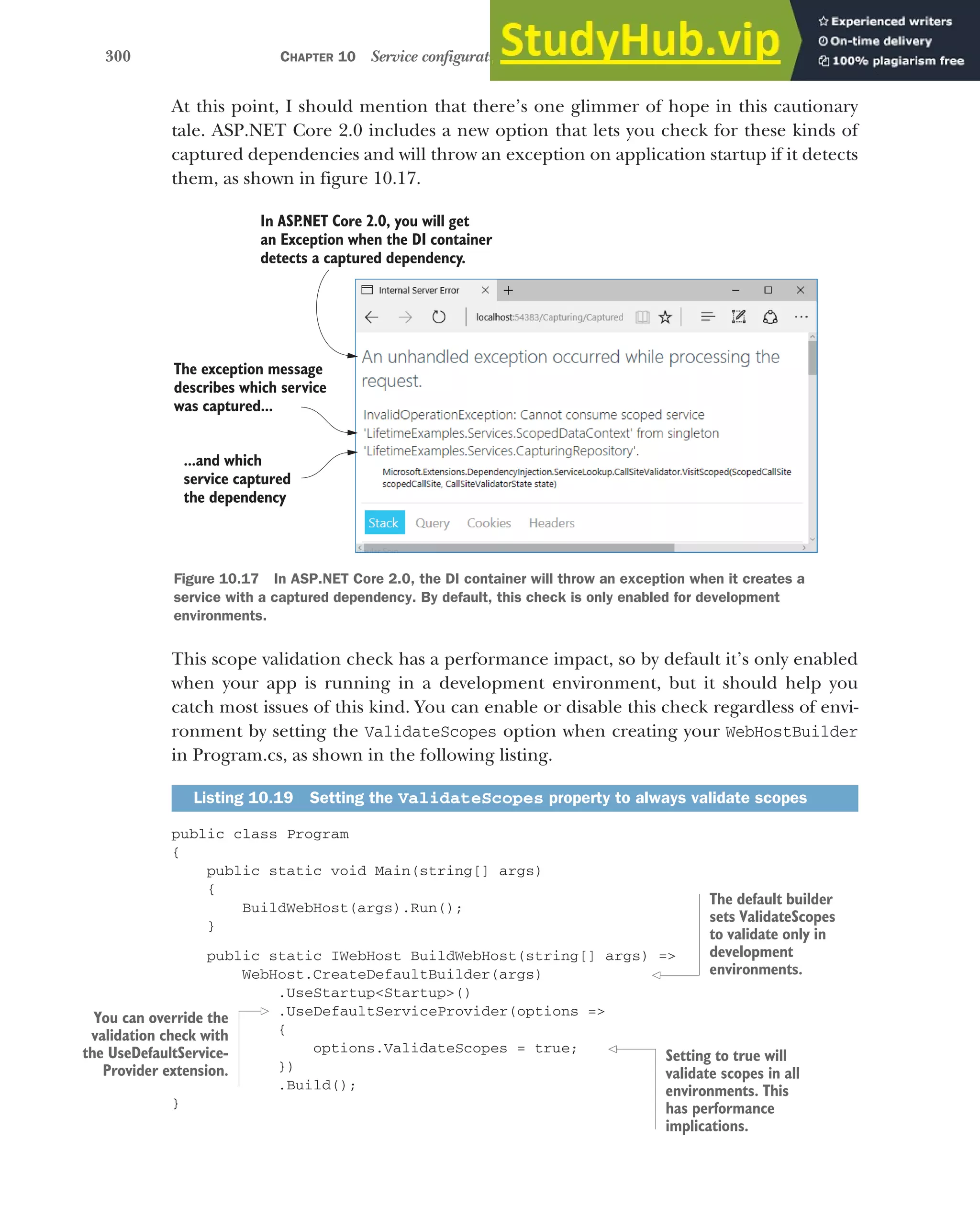 300 CHAPTER 10 Service configuration with dependency injection
At this point, I should mention that there’s one glimmer of hope in this cautionary
tale. ASP.NET Core 2.0 includes a new option that lets you check for these kinds of
captured dependencies and will throw an exception on application startup if it detects
them, as shown in figure 10.17.
This scope validation check has a performance impact, so by default it’s only enabled
when your app is running in a development environment, but it should help you
catch most issues of this kind. You can enable or disable this check regardless of envi-
ronment by setting the ValidateScopes option when creating your WebHostBuilder
in Program.cs, as shown in the following listing.
public class Program
{
public static void Main(string[] args)
{
BuildWebHost(args).Run();
}
public static IWebHost BuildWebHost(string[] args) =>
WebHost.CreateDefaultBuilder(args)
.UseStartup<Startup>()
.UseDefaultServiceProvider(options =>
{
options.ValidateScopes = true;
})
.Build();
}
Listing 10.19 Setting the ValidateScopes property to always validate scopes
In ASP
.NET Core 2.0, you will get
an Exception when the DI container
detects a captured dependency.
The exception message
describes which service
was captured...
...and which
service captured
the dependency
.
Figure 10.17 In ASP.NET Core 2.0, the DI container will throw an exception when it creates a
service with a captured dependency. By default, this check is only enabled for development
environments.
The default builder
sets ValidateScopes
to validate only in
development
environments.
You can override the
validation check with
the UseDefaultService-
Provider extension.
Setting to true will
validate scopes in all
environments. This
has performance
implications.
 