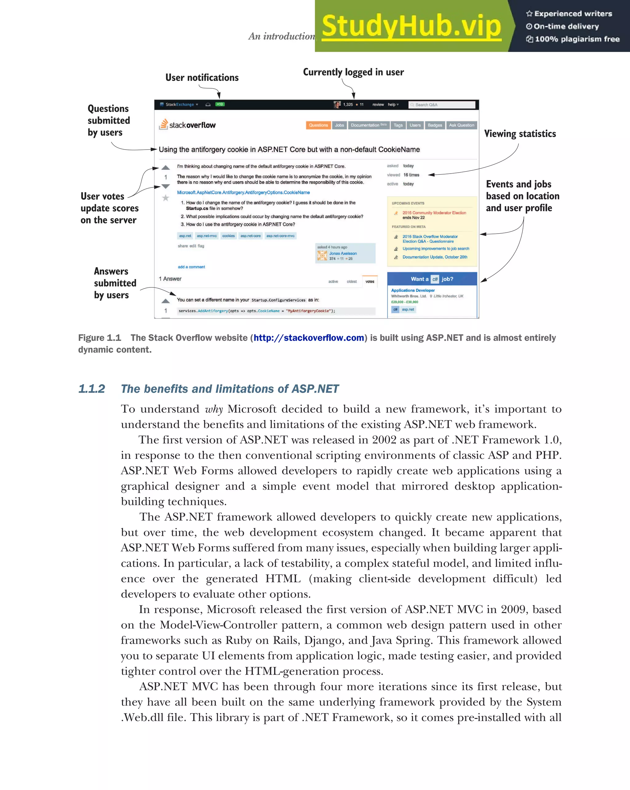 5
An introduction to ASP.NET Core
1.1.2 The benefits and limitations of ASP.NET
To understand why Microsoft decided to build a new framework, it’s important to
understand the benefits and limitations of the existing ASP.NET web framework.
The first version of ASP.NET was released in 2002 as part of .NET Framework 1.0,
in response to the then conventional scripting environments of classic ASP and PHP.
ASP.NET Web Forms allowed developers to rapidly create web applications using a
graphical designer and a simple event model that mirrored desktop application-
building techniques.
The ASP.NET framework allowed developers to quickly create new applications,
but over time, the web development ecosystem changed. It became apparent that
ASP.NET Web Forms suffered from many issues, especially when building larger appli-
cations. In particular, a lack of testability, a complex stateful model, and limited influ-
ence over the generated HTML (making client-side development difficult) led
developers to evaluate other options.
In response, Microsoft released the first version of ASP.NET MVC in 2009, based
on the Model-View-Controller pattern, a common web design pattern used in other
frameworks such as Ruby on Rails, Django, and Java Spring. This framework allowed
you to separate UI elements from application logic, made testing easier, and provided
tighter control over the HTML-generation process.
ASP.NET MVC has been through four more iterations since its first release, but
they have all been built on the same underlying framework provided by the System
.Web.dll file. This library is part of .NET Framework, so it comes pre-installed with all
User otifications
n
Currently logged in user
Viewing statistics
Events and jobs
based on location
and user profile
Questions
submitted
u
by sers
User votes
update scores
on the server
Answers
submitted
by users
Figure 1.1 The Stack Overflow website (http://stackoverflow.com) is built using ASP.NET and is almost entirely
dynamic content.
 