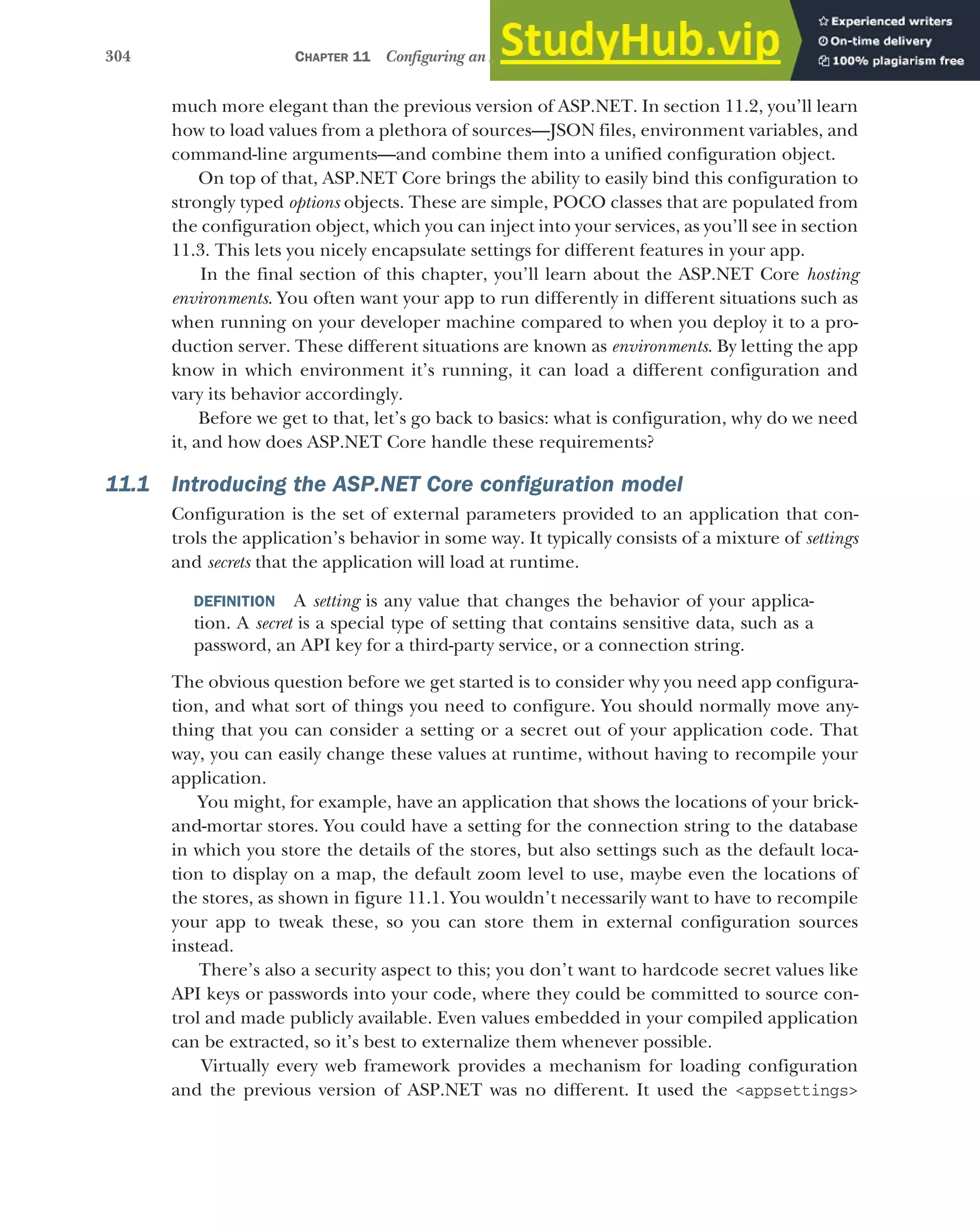304 CHAPTER 11 Configuring an ASP.NET Core application
much more elegant than the previous version of ASP.NET. In section 11.2, you’ll learn
how to load values from a plethora of sources—JSON files, environment variables, and
command-line arguments—and combine them into a unified configuration object.
On top of that, ASP.NET Core brings the ability to easily bind this configuration to
strongly typed options objects. These are simple, POCO classes that are populated from
the configuration object, which you can inject into your services, as you’ll see in section
11.3. This lets you nicely encapsulate settings for different features in your app.
In the final section of this chapter, you’ll learn about the ASP.NET Core hosting
environments. You often want your app to run differently in different situations such as
when running on your developer machine compared to when you deploy it to a pro-
duction server. These different situations are known as environments. By letting the app
know in which environment it’s running, it can load a different configuration and
vary its behavior accordingly.
Before we get to that, let’s go back to basics: what is configuration, why do we need
it, and how does ASP.NET Core handle these requirements?
11.1 Introducing the ASP.NET Core configuration model
Configuration is the set of external parameters provided to an application that con-
trols the application’s behavior in some way. It typically consists of a mixture of settings
and secrets that the application will load at runtime.
DEFINITION A setting is any value that changes the behavior of your applica-
tion. A secret is a special type of setting that contains sensitive data, such as a
password, an API key for a third-party service, or a connection string.
The obvious question before we get started is to consider why you need app configura-
tion, and what sort of things you need to configure. You should normally move any-
thing that you can consider a setting or a secret out of your application code. That
way, you can easily change these values at runtime, without having to recompile your
application.
You might, for example, have an application that shows the locations of your brick-
and-mortar stores. You could have a setting for the connection string to the database
in which you store the details of the stores, but also settings such as the default loca-
tion to display on a map, the default zoom level to use, maybe even the locations of
the stores, as shown in figure 11.1. You wouldn’t necessarily want to have to recompile
your app to tweak these, so you can store them in external configuration sources
instead.
There’s also a security aspect to this; you don’t want to hardcode secret values like
API keys or passwords into your code, where they could be committed to source con-
trol and made publicly available. Even values embedded in your compiled application
can be extracted, so it’s best to externalize them whenever possible.
Virtually every web framework provides a mechanism for loading configuration
and the previous version of ASP.NET was no different. It used the <appsettings>
 