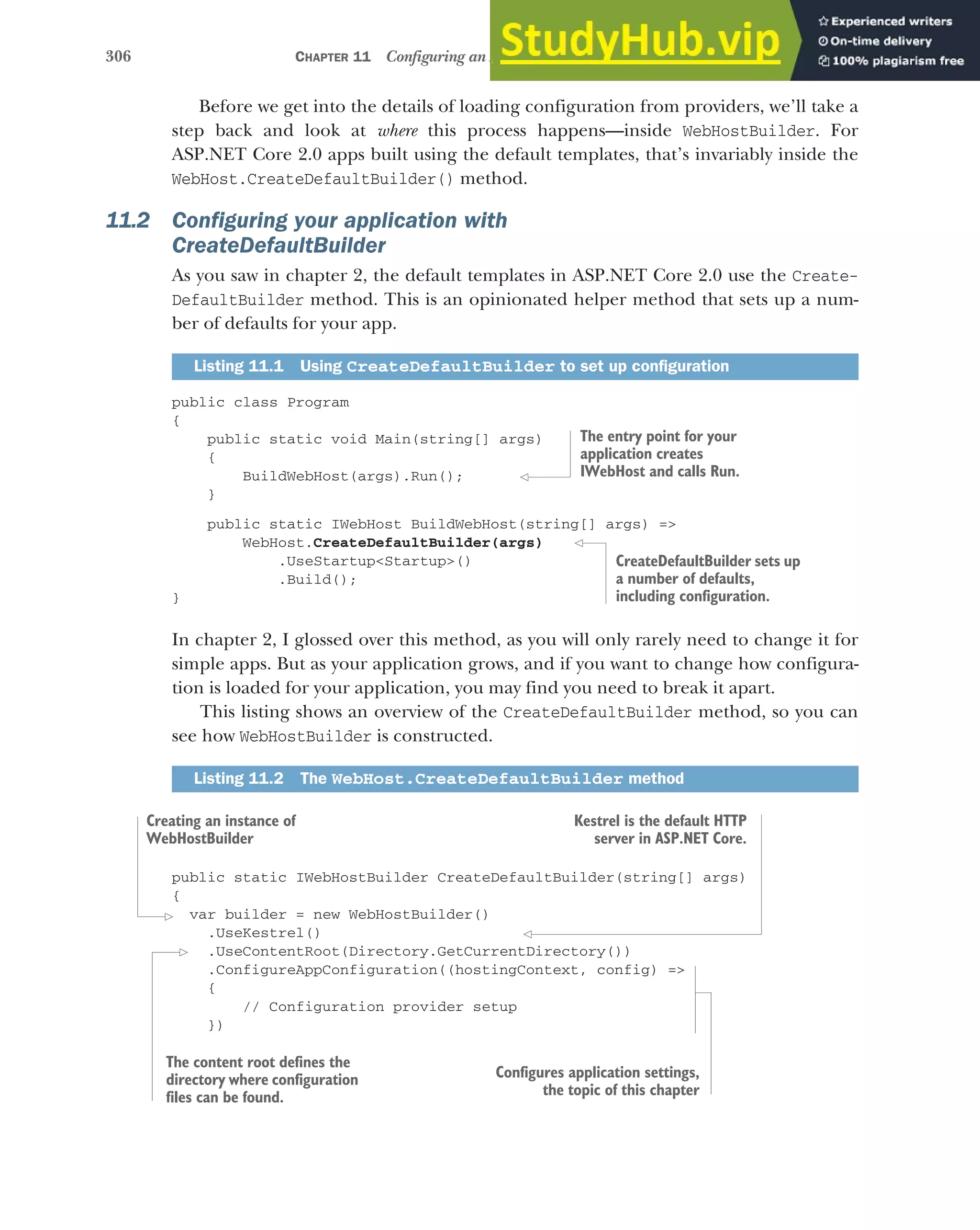 306 CHAPTER 11 Configuring an ASP.NET Core application
Before we get into the details of loading configuration from providers, we’ll take a
step back and look at where this process happens—inside WebHostBuilder. For
ASP.NET Core 2.0 apps built using the default templates, that’s invariably inside the
WebHost.CreateDefaultBuilder() method.
11.2 Configuring your application with
CreateDefaultBuilder
As you saw in chapter 2, the default templates in ASP.NET Core 2.0 use the Create-
DefaultBuilder method. This is an opinionated helper method that sets up a num-
ber of defaults for your app.
public class Program
{
public static void Main(string[] args)
{
BuildWebHost(args).Run();
}
public static IWebHost BuildWebHost(string[] args) =>
WebHost.CreateDefaultBuilder(args)
.UseStartup<Startup>()
.Build();
}
In chapter 2, I glossed over this method, as you will only rarely need to change it for
simple apps. But as your application grows, and if you want to change how configura-
tion is loaded for your application, you may find you need to break it apart.
This listing shows an overview of the CreateDefaultBuilder method, so you can
see how WebHostBuilder is constructed.
public static IWebHostBuilder CreateDefaultBuilder(string[] args)
{
var builder = new WebHostBuilder()
.UseKestrel()
.UseContentRoot(Directory.GetCurrentDirectory())
.ConfigureAppConfiguration((hostingContext, config) =>
{
// Configuration provider setup
})
Listing 11.1 Using CreateDefaultBuilder to set up configuration
Listing 11.2 The WebHost.CreateDefaultBuilder method
The entry point for your
application creates
IWebHost and calls Run.
CreateDefaultBuilder sets up
a number of defaults,
including configuration.
Creating an instance of
WebHostBuilder
Kestrel is the default HTTP
server in ASP.NET Core.
The content root defines the
directory where configuration
files can be found.
Configures application settings,
the topic of this chapter
 