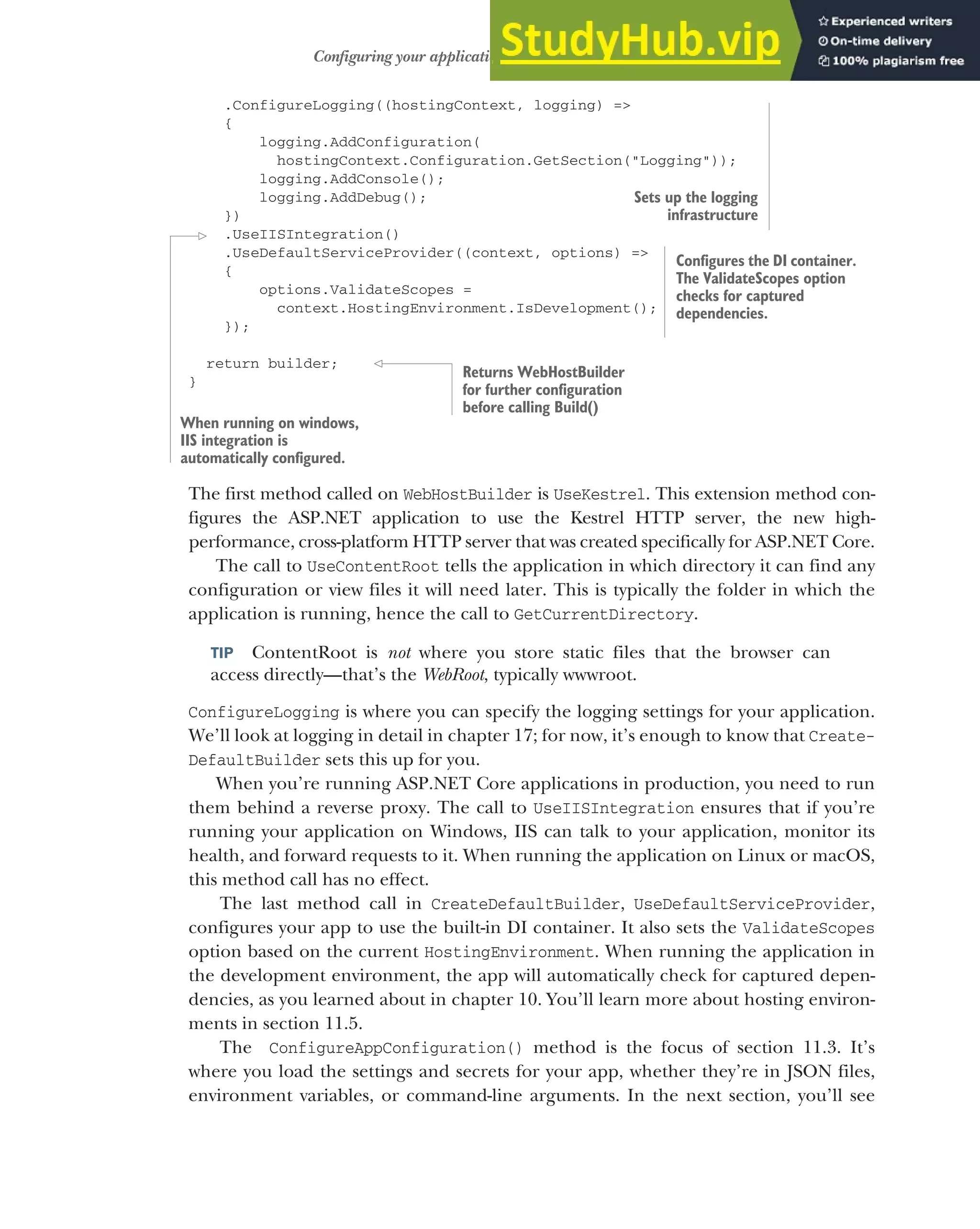 307
Configuring your application with CreateDefaultBuilder
.ConfigureLogging((hostingContext, logging) =>
{
logging.AddConfiguration(
hostingContext.Configuration.GetSection("Logging"));
logging.AddConsole();
logging.AddDebug();
})
.UseIISIntegration()
.UseDefaultServiceProvider((context, options) =>
{
options.ValidateScopes =
context.HostingEnvironment.IsDevelopment();
});
return builder;
}
The first method called on WebHostBuilder is UseKestrel. This extension method con-
figures the ASP.NET application to use the Kestrel HTTP server, the new high-
performance, cross-platform HTTP server that was created specifically for ASP.NET Core.
The call to UseContentRoot tells the application in which directory it can find any
configuration or view files it will need later. This is typically the folder in which the
application is running, hence the call to GetCurrentDirectory.
TIP ContentRoot is not where you store static files that the browser can
access directly—that’s the WebRoot, typically wwwroot.
ConfigureLogging is where you can specify the logging settings for your application.
We’ll look at logging in detail in chapter 17; for now, it’s enough to know that Create-
DefaultBuilder sets this up for you.
When you’re running ASP.NET Core applications in production, you need to run
them behind a reverse proxy. The call to UseIISIntegration ensures that if you’re
running your application on Windows, IIS can talk to your application, monitor its
health, and forward requests to it. When running the application on Linux or macOS,
this method call has no effect.
The last method call in CreateDefaultBuilder, UseDefaultServiceProvider,
configures your app to use the built-in DI container. It also sets the ValidateScopes
option based on the current HostingEnvironment. When running the application in
the development environment, the app will automatically check for captured depen-
dencies, as you learned about in chapter 10. You’ll learn more about hosting environ-
ments in section 11.5.
The ConfigureAppConfiguration() method is the focus of section 11.3. It’s
where you load the settings and secrets for your app, whether they’re in JSON files,
environment variables, or command-line arguments. In the next section, you’ll see
Sets up the logging
infrastructure
When running on windows,
IIS integration is
automatically configured.
Configures the DI container.
The ValidateScopes option
checks for captured
dependencies.
Returns WebHostBuilder
for further configuration
before calling Build()
 