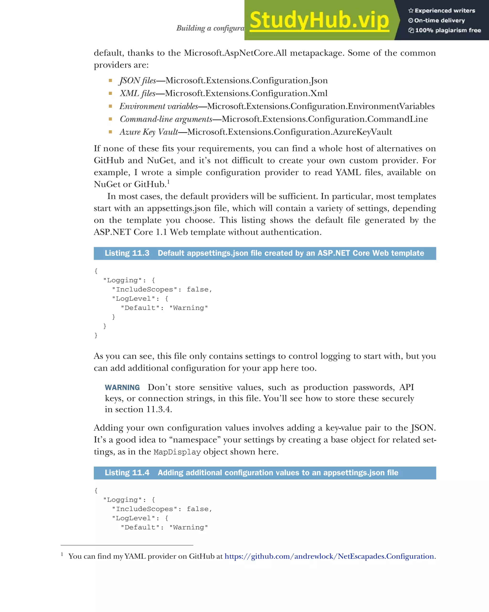 309
Building a configuration object for your app
default, thanks to the Microsoft.AspNetCore.All metapackage. Some of the common
providers are:
 JSON files—Microsoft.Extensions.Configuration.Json
 XML files—Microsoft.Extensions.Configuration.Xml
 Environment variables—Microsoft.Extensions.Configuration.EnvironmentVariables
 Command-line arguments—Microsoft.Extensions.Configuration.CommandLine
 Azure Key Vault—Microsoft.Extensions.Configuration.AzureKeyVault
If none of these fits your requirements, you can find a whole host of alternatives on
GitHub and NuGet, and it’s not difficult to create your own custom provider. For
example, I wrote a simple configuration provider to read YAML files, available on
NuGet or GitHub.1
In most cases, the default providers will be sufficient. In particular, most templates
start with an appsettings.json file, which will contain a variety of settings, depending
on the template you choose. This listing shows the default file generated by the
ASP.NET Core 1.1 Web template without authentication.
{
"Logging": {
"IncludeScopes": false,
"LogLevel": {
"Default": "Warning"
}
}
}
As you can see, this file only contains settings to control logging to start with, but you
can add additional configuration for your app here too.
WARNING Don’t store sensitive values, such as production passwords, API
keys, or connection strings, in this file. You’ll see how to store these securely
in section 11.3.4.
Adding your own configuration values involves adding a key-value pair to the JSON.
It’s a good idea to “namespace” your settings by creating a base object for related set-
tings, as in the MapDisplay object shown here.
{
"Logging": {
"IncludeScopes": false,
"LogLevel": {
"Default": "Warning"
1
You can find my YAML provider on GitHub at https://github.com/andrewlock/NetEscapades.Configuration.
Listing 11.3 Default appsettings.json file created by an ASP.NET Core Web template
Listing 11.4 Adding additional configuration values to an appsettings.json file
 