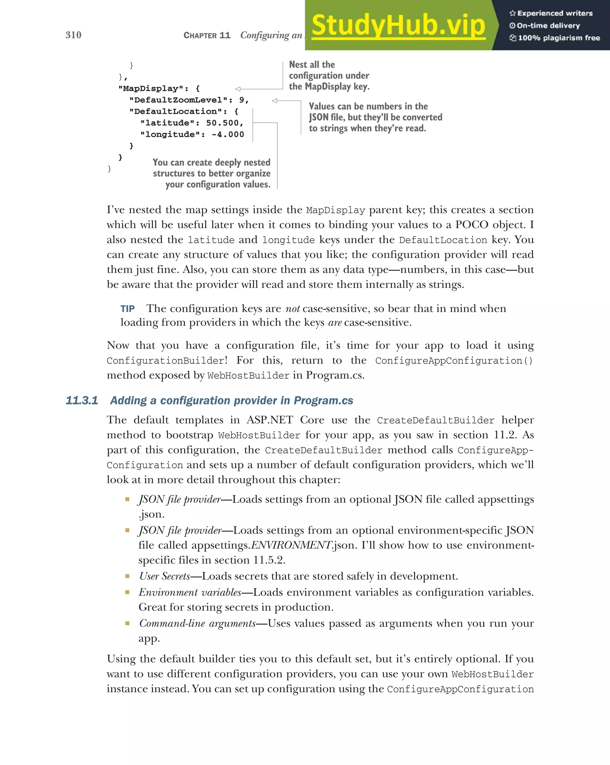 310 CHAPTER 11 Configuring an ASP.NET Core application
}
},
"MapDisplay": {
"DefaultZoomLevel": 9,
"DefaultLocation": {
"latitude": 50.500,
"longitude": -4.000
}
}
}
I’ve nested the map settings inside the MapDisplay parent key; this creates a section
which will be useful later when it comes to binding your values to a POCO object. I
also nested the latitude and longitude keys under the DefaultLocation key. You
can create any structure of values that you like; the configuration provider will read
them just fine. Also, you can store them as any data type—numbers, in this case—but
be aware that the provider will read and store them internally as strings.
TIP The configuration keys are not case-sensitive, so bear that in mind when
loading from providers in which the keys are case-sensitive.
Now that you have a configuration file, it’s time for your app to load it using
ConfigurationBuilder! For this, return to the ConfigureAppConfiguration()
method exposed by WebHostBuilder in Program.cs.
11.3.1 Adding a configuration provider in Program.cs
The default templates in ASP.NET Core use the CreateDefaultBuilder helper
method to bootstrap WebHostBuilder for your app, as you saw in section 11.2. As
part of this configuration, the CreateDefaultBuilder method calls ConfigureApp-
Configuration and sets up a number of default configuration providers, which we’ll
look at in more detail throughout this chapter:
 JSON file provider—Loads settings from an optional JSON file called appsettings
.json.
 JSON file provider—Loads settings from an optional environment-specific JSON
file called appsettings.ENVIRONMENT.json. I’ll show how to use environment-
specific files in section 11.5.2.
 User Secrets—Loads secrets that are stored safely in development.
 Environment variables—Loads environment variables as configuration variables.
Great for storing secrets in production.
 Command-line arguments—Uses values passed as arguments when you run your
app.
Using the default builder ties you to this default set, but it’s entirely optional. If you
want to use different configuration providers, you can use your own WebHostBuilder
instance instead. You can set up configuration using the ConfigureAppConfiguration
Nest all the
configuration under
the MapDisplay key.
Values can be numbers in the
JSON file, but they’ll be converted
to strings when they’re read.
You can create deeply nested
structures to better organize
your configuration values.
 