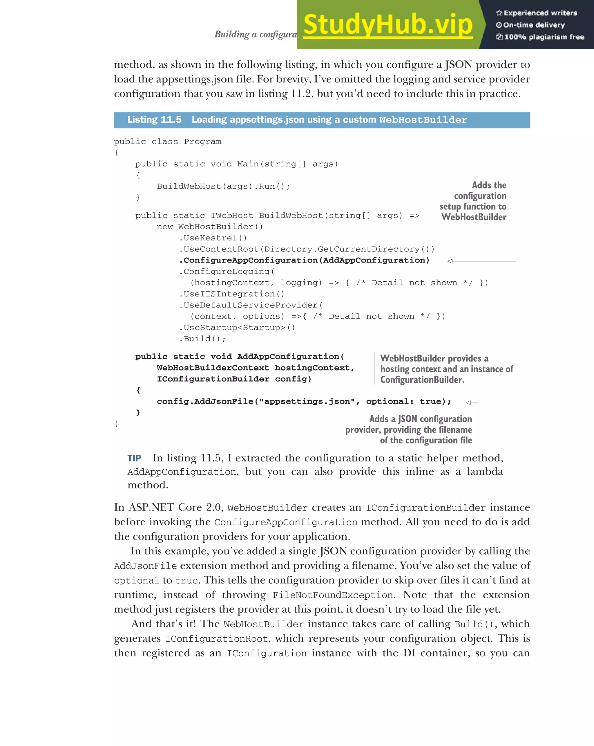 311
Building a configuration object for your app
method, as shown in the following listing, in which you configure a JSON provider to
load the appsettings.json file. For brevity, I’ve omitted the logging and service provider
configuration that you saw in listing 11.2, but you’d need to include this in practice.
public class Program
{
public static void Main(string[] args)
{
BuildWebHost(args).Run();
}
public static IWebHost BuildWebHost(string[] args) =>
new WebHostBuilder()
.UseKestrel()
.UseContentRoot(Directory.GetCurrentDirectory())
.ConfigureAppConfiguration(AddAppConfiguration)
.ConfigureLogging(
(hostingContext, logging) => { /* Detail not shown */ })
.UseIISIntegration()
.UseDefaultServiceProvider(
(context, options) =>{ /* Detail not shown */ })
.UseStartup<Startup>()
.Build();
public static void AddAppConfiguration(
WebHostBuilderContext hostingContext,
IConfigurationBuilder config)
{
config.AddJsonFile("appsettings.json", optional: true);
}
}
TIP In listing 11.5, I extracted the configuration to a static helper method,
AddAppConfiguration, but you can also provide this inline as a lambda
method.
In ASP.NET Core 2.0, WebHostBuilder creates an IConfigurationBuilder instance
before invoking the ConfigureAppConfiguration method. All you need to do is add
the configuration providers for your application.
In this example, you’ve added a single JSON configuration provider by calling the
AddJsonFile extension method and providing a filename. You’ve also set the value of
optional to true. This tells the configuration provider to skip over files it can’t find at
runtime, instead of throwing FileNotFoundException. Note that the extension
method just registers the provider at this point, it doesn’t try to load the file yet.
And that’s it! The WebHostBuilder instance takes care of calling Build(), which
generates IConfigurationRoot, which represents your configuration object. This is
then registered as an IConfiguration instance with the DI container, so you can
Listing 11.5 Loading appsettings.json using a custom WebHostBuilder
Adds the
configuration
setup function to
WebHostBuilder
WebHostBuilder provides a
hosting context and an instance of
ConfigurationBuilder.
Adds a JSON configuration
provider, providing the filename
of the configuration file
 