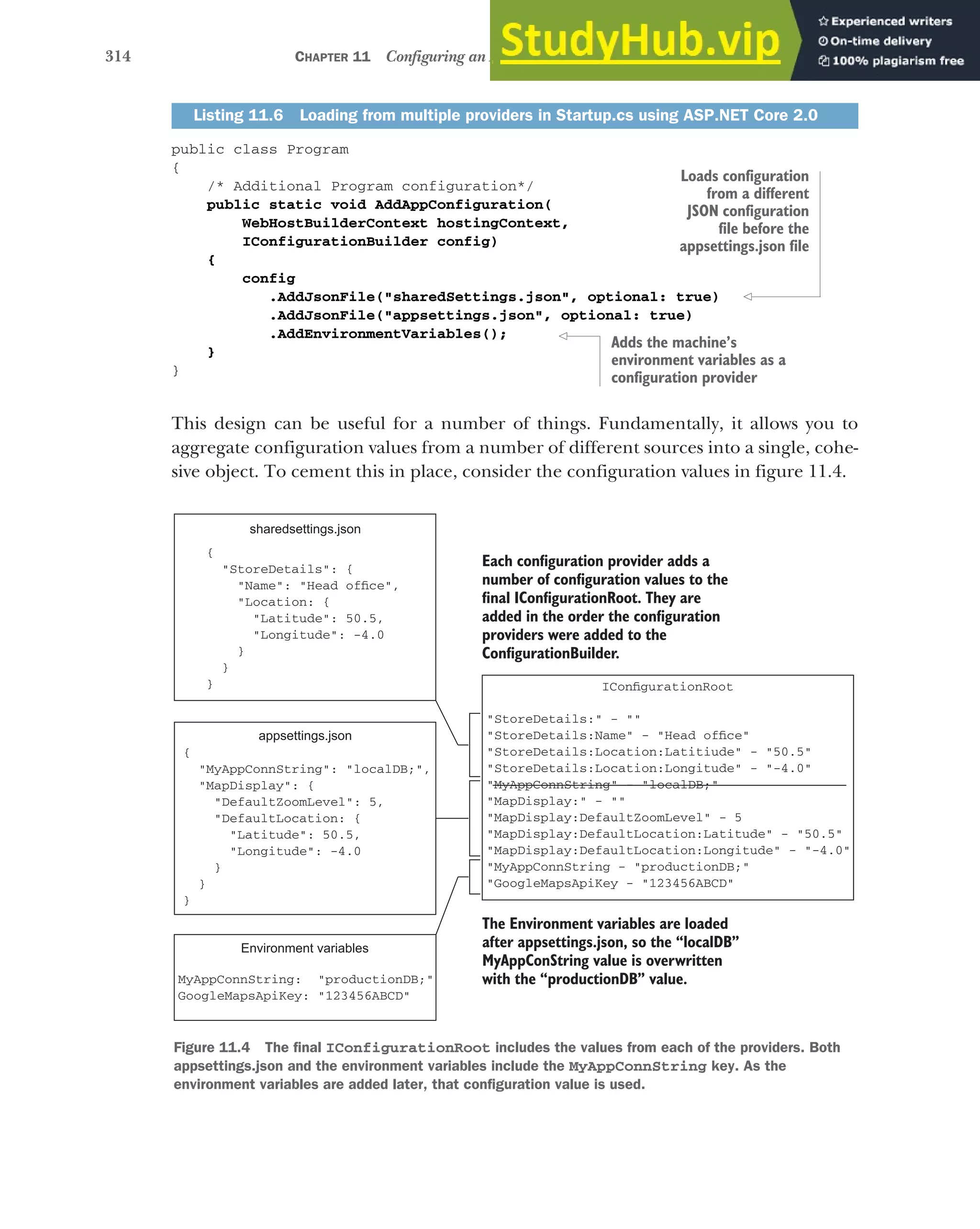 314 CHAPTER 11 Configuring an ASP.NET Core application
public class Program
{
/* Additional Program configuration*/
public static void AddAppConfiguration(
WebHostBuilderContext hostingContext,
IConfigurationBuilder config)
{
config
.AddJsonFile("sharedSettings.json", optional: true)
.AddJsonFile("appsettings.json", optional: true)
.AddEnvironmentVariables();
}
}
This design can be useful for a number of things. Fundamentally, it allows you to
aggregate configuration values from a number of different sources into a single, cohe-
sive object. To cement this in place, consider the configuration values in figure 11.4.
Listing 11.6 Loading from multiple providers in Startup.cs using ASP.NET Core 2.0
Loads configuration
from a different
JSON configuration
file before the
appsettings.json file
Adds the machine’s
environment variables as a
configuration provider
"StoreDetails:" - ""
"StoreDetails:Name" - "Head office"
"StoreDetails:Location:Latitiude" - "50.5"
"StoreDetails:Location:Longitude" - "-4.0"
"MyAppConnString" - "localDB;"
"MapDisplay:" - ""
"MapDisplay:DefaultZoomLevel" - 5
"MapDisplay:DefaultLocation:Latitude" - "50.5"
"MapDisplay:DefaultLocation:Longitude" - "-4.0"
"MyAppConnString - "productionDB;"
"GoogleMapsApiKey - "123456ABCD"
{
"MyAppConnString": "localDB;",
"MapDisplay": {
"DefaultZoomLevel": 5,
"DefaultLocation: {
"Latitude": 50.5,
"Longitude": -4.0
}
}
}
appsettings.json
{
"StoreDetails": {
"Name": "Head office",
"Location: {
"Latitude": 50.5,
"Longitude": -4.0
}
}
}
sharedsettings.json
Environment variables
MyAppConnString: "productionDB;"
GoogleMapsApiKey: "123456ABCD"
IConfigurationRoot
Each configuration provider adds a
number of configuration values to the
final IConfigurationRoot. They are
added in the order the configuration
providers were added to the
ConfigurationBuilder.
The Environment variables are loaded
after appsettings.json, so the “localDB”
MyAppConString value is overwritten
with the “productionDB” value.
Figure 11.4 The final IConfigurationRoot includes the values from each of the providers. Both
appsettings.json and the environment variables include the MyAppConnString key. As the
environment variables are added later, that configuration value is used.
 