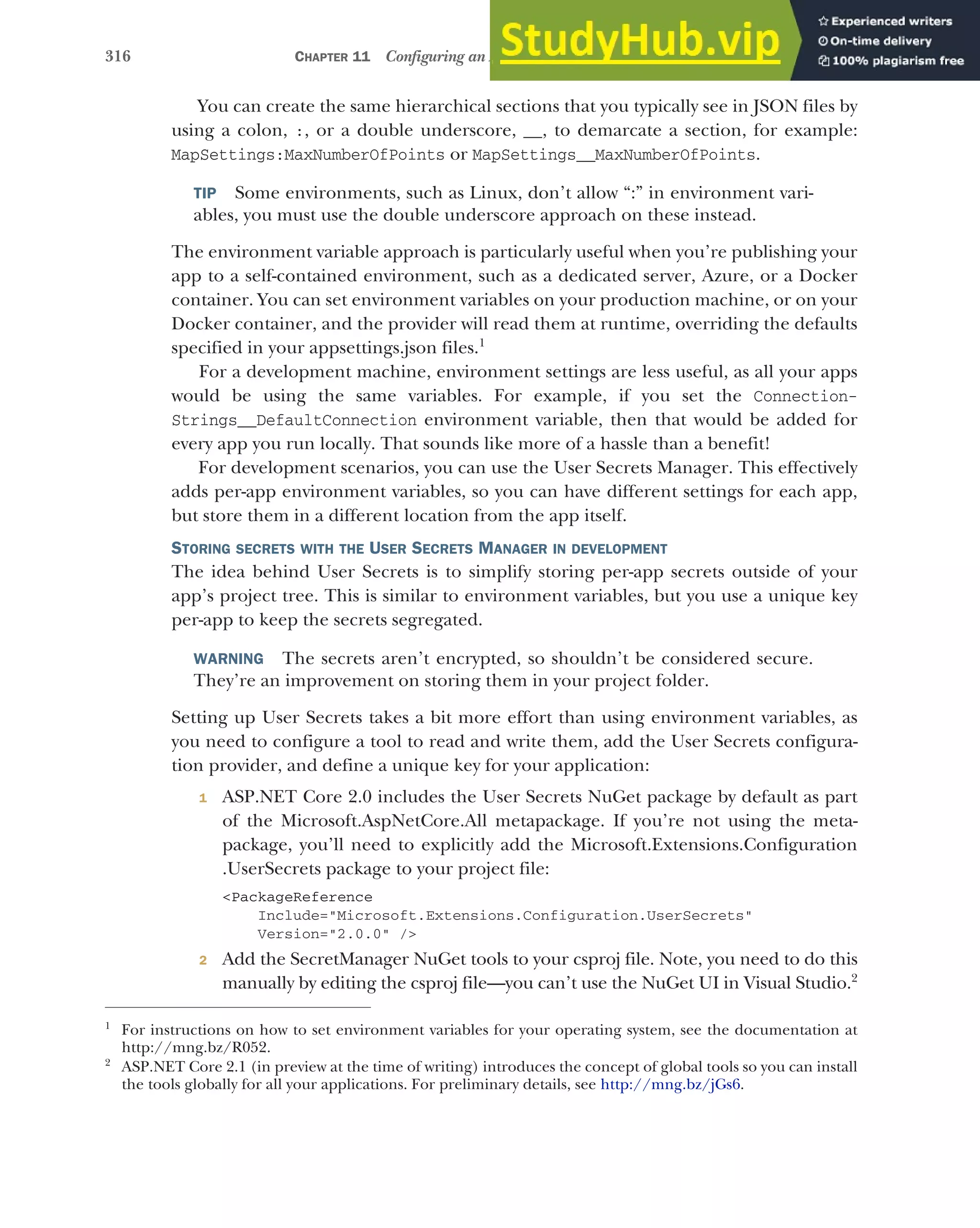 316 CHAPTER 11 Configuring an ASP.NET Core application
You can create the same hierarchical sections that you typically see in JSON files by
using a colon, :, or a double underscore, __, to demarcate a section, for example:
MapSettings:MaxNumberOfPoints or MapSettings__MaxNumberOfPoints.
TIP Some environments, such as Linux, don’t allow “:” in environment vari-
ables, you must use the double underscore approach on these instead.
The environment variable approach is particularly useful when you’re publishing your
app to a self-contained environment, such as a dedicated server, Azure, or a Docker
container. You can set environment variables on your production machine, or on your
Docker container, and the provider will read them at runtime, overriding the defaults
specified in your appsettings.json files.1
For a development machine, environment settings are less useful, as all your apps
would be using the same variables. For example, if you set the Connection-
Strings__DefaultConnection environment variable, then that would be added for
every app you run locally. That sounds like more of a hassle than a benefit!
For development scenarios, you can use the User Secrets Manager. This effectively
adds per-app environment variables, so you can have different settings for each app,
but store them in a different location from the app itself.
STORING SECRETS WITH THE USER SECRETS MANAGER IN DEVELOPMENT
The idea behind User Secrets is to simplify storing per-app secrets outside of your
app’s project tree. This is similar to environment variables, but you use a unique key
per-app to keep the secrets segregated.
WARNING The secrets aren’t encrypted, so shouldn’t be considered secure.
They’re an improvement on storing them in your project folder.
Setting up User Secrets takes a bit more effort than using environment variables, as
you need to configure a tool to read and write them, add the User Secrets configura-
tion provider, and define a unique key for your application:
1 ASP.NET Core 2.0 includes the User Secrets NuGet package by default as part
of the Microsoft.AspNetCore.All metapackage. If you’re not using the meta-
package, you’ll need to explicitly add the Microsoft.Extensions.Configuration
.UserSecrets package to your project file:
<PackageReference
Include="Microsoft.Extensions.Configuration.UserSecrets"
Version="2.0.0" />
2 Add the SecretManager NuGet tools to your csproj file. Note, you need to do this
manually by editing the csproj file—you can’t use the NuGet UI in Visual Studio.2
1
For instructions on how to set environment variables for your operating system, see the documentation at
http://mng.bz/R052.
2
ASP.NET Core 2.1 (in preview at the time of writing) introduces the concept of global tools so you can install
the tools globally for all your applications. For preliminary details, see http://mng.bz/jGs6.
 