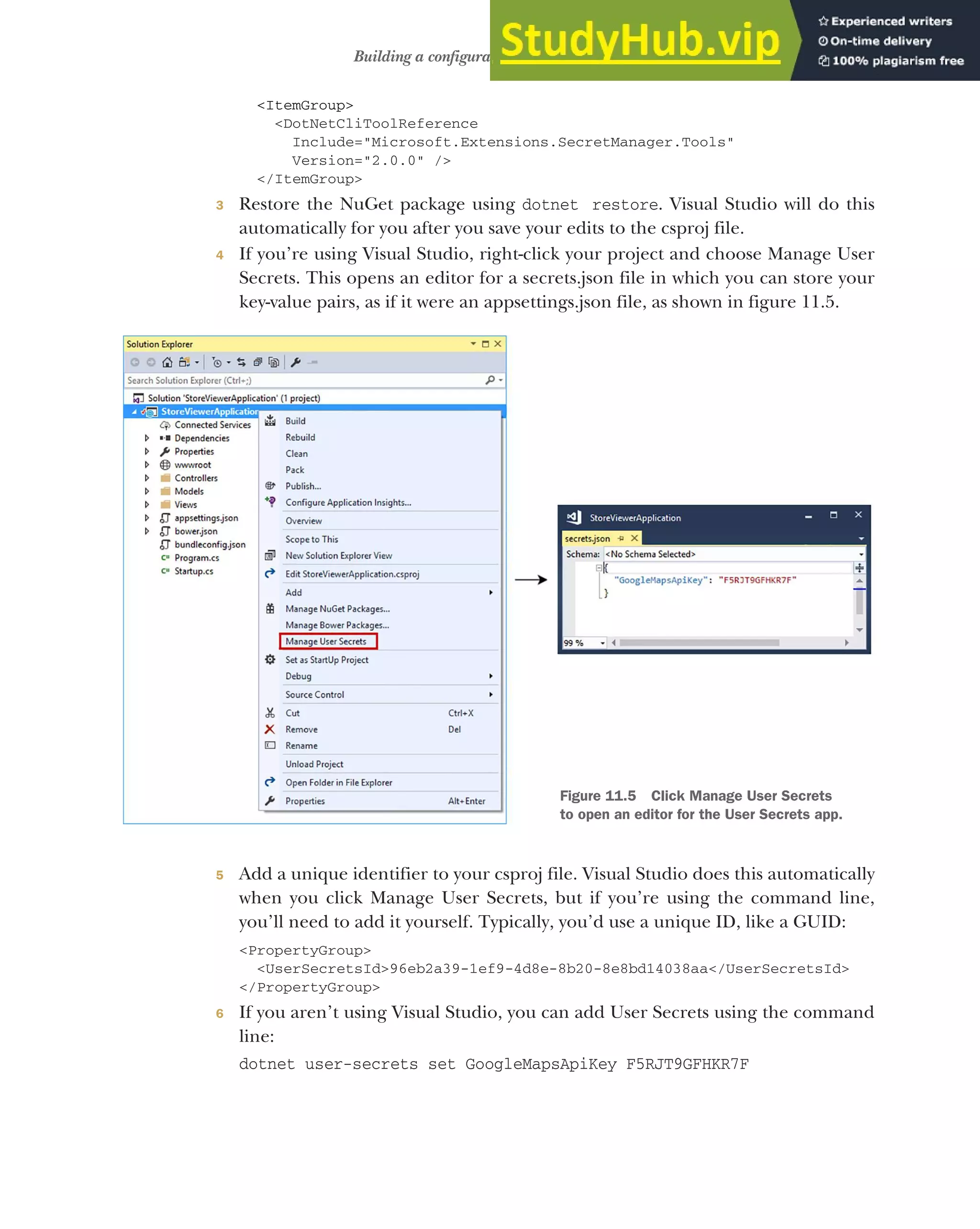 317
Building a configuration object for your app
<ItemGroup>
<DotNetCliToolReference
Include="Microsoft.Extensions.SecretManager.Tools"
Version="2.0.0" />
</ItemGroup>
3 Restore the NuGet package using dotnet restore. Visual Studio will do this
automatically for you after you save your edits to the csproj file.
4 If you’re using Visual Studio, right-click your project and choose Manage User
Secrets. This opens an editor for a secrets.json file in which you can store your
key-value pairs, as if it were an appsettings.json file, as shown in figure 11.5.
5 Add a unique identifier to your csproj file. Visual Studio does this automatically
when you click Manage User Secrets, but if you’re using the command line,
you’ll need to add it yourself. Typically, you’d use a unique ID, like a GUID:
<PropertyGroup>
<UserSecretsId>96eb2a39-1ef9-4d8e-8b20-8e8bd14038aa</UserSecretsId>
</PropertyGroup>
6 If you aren’t using Visual Studio, you can add User Secrets using the command
line:
dotnet user-secrets set GoogleMapsApiKey F5RJT9GFHKR7F
Figure 11.5 Click Manage User Secrets
to open an editor for the User Secrets app.
 