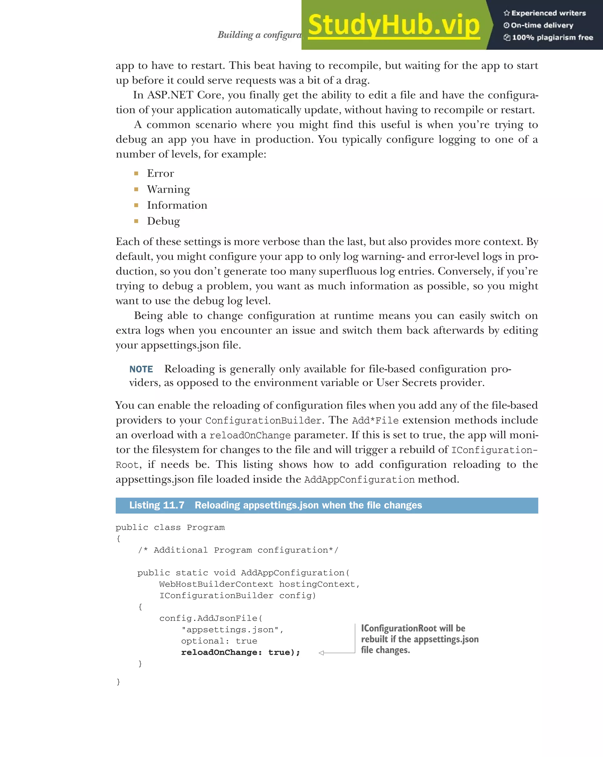 319
Building a configuration object for your app
app to have to restart. This beat having to recompile, but waiting for the app to start
up before it could serve requests was a bit of a drag.
In ASP.NET Core, you finally get the ability to edit a file and have the configura-
tion of your application automatically update, without having to recompile or restart.
A common scenario where you might find this useful is when you’re trying to
debug an app you have in production. You typically configure logging to one of a
number of levels, for example:
 Error
 Warning
 Information
 Debug
Each of these settings is more verbose than the last, but also provides more context. By
default, you might configure your app to only log warning- and error-level logs in pro-
duction, so you don’t generate too many superfluous log entries. Conversely, if you’re
trying to debug a problem, you want as much information as possible, so you might
want to use the debug log level.
Being able to change configuration at runtime means you can easily switch on
extra logs when you encounter an issue and switch them back afterwards by editing
your appsettings.json file.
NOTE Reloading is generally only available for file-based configuration pro-
viders, as opposed to the environment variable or User Secrets provider.
You can enable the reloading of configuration files when you add any of the file-based
providers to your ConfigurationBuilder. The Add*File extension methods include
an overload with a reloadOnChange parameter. If this is set to true, the app will moni-
tor the filesystem for changes to the file and will trigger a rebuild of IConfiguration-
Root, if needs be. This listing shows how to add configuration reloading to the
appsettings.json file loaded inside the AddAppConfiguration method.
public class Program
{
/* Additional Program configuration*/
public static void AddAppConfiguration(
WebHostBuilderContext hostingContext,
IConfigurationBuilder config)
{
config.AddJsonFile(
"appsettings.json",
optional: true
reloadOnChange: true);
}
}
Listing 11.7 Reloading appsettings.json when the file changes
IConfigurationRoot will be
rebuilt if the appsettings.json
file changes.
 