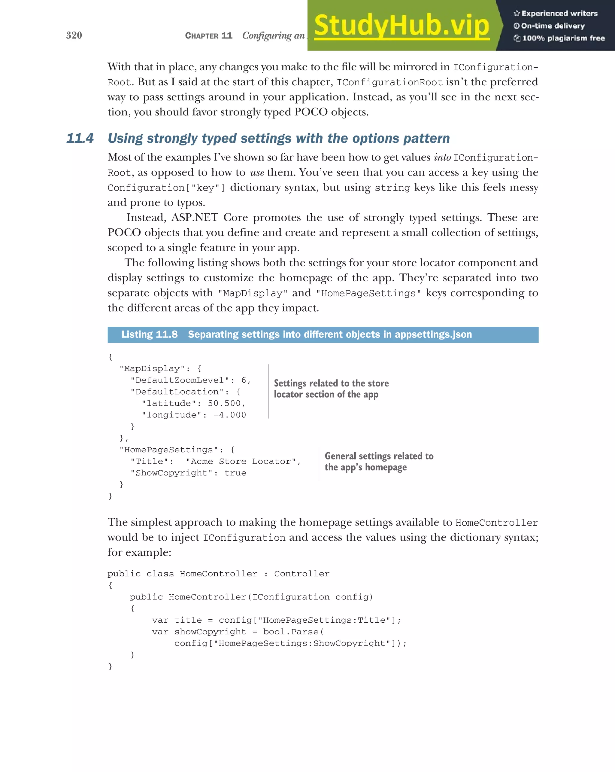 320 CHAPTER 11 Configuring an ASP.NET Core application
With that in place, any changes you make to the file will be mirrored in IConfiguration-
Root. But as I said at the start of this chapter, IConfigurationRoot isn’t the preferred
way to pass settings around in your application. Instead, as you’ll see in the next sec-
tion, you should favor strongly typed POCO objects.
11.4 Using strongly typed settings with the options pattern
Most of the examples I’ve shown so far have been how to get values into IConfiguration-
Root, as opposed to how to use them. You’ve seen that you can access a key using the
Configuration["key"] dictionary syntax, but using string keys like this feels messy
and prone to typos.
Instead, ASP.NET Core promotes the use of strongly typed settings. These are
POCO objects that you define and create and represent a small collection of settings,
scoped to a single feature in your app.
The following listing shows both the settings for your store locator component and
display settings to customize the homepage of the app. They’re separated into two
separate objects with "MapDisplay" and "HomePageSettings" keys corresponding to
the different areas of the app they impact.
{
"MapDisplay": {
"DefaultZoomLevel": 6,
"DefaultLocation": {
"latitude": 50.500,
"longitude": -4.000
}
},
"HomePageSettings": {
"Title": "Acme Store Locator",
"ShowCopyright": true
}
}
The simplest approach to making the homepage settings available to HomeController
would be to inject IConfiguration and access the values using the dictionary syntax;
for example:
public class HomeController : Controller
{
public HomeController(IConfiguration config)
{
var title = config["HomePageSettings:Title"];
var showCopyright = bool.Parse(
config["HomePageSettings:ShowCopyright"]);
}
}
Listing 11.8 Separating settings into different objects in appsettings.json
Settings related to the store
locator section of the app
General settings related to
the app’s homepage
 