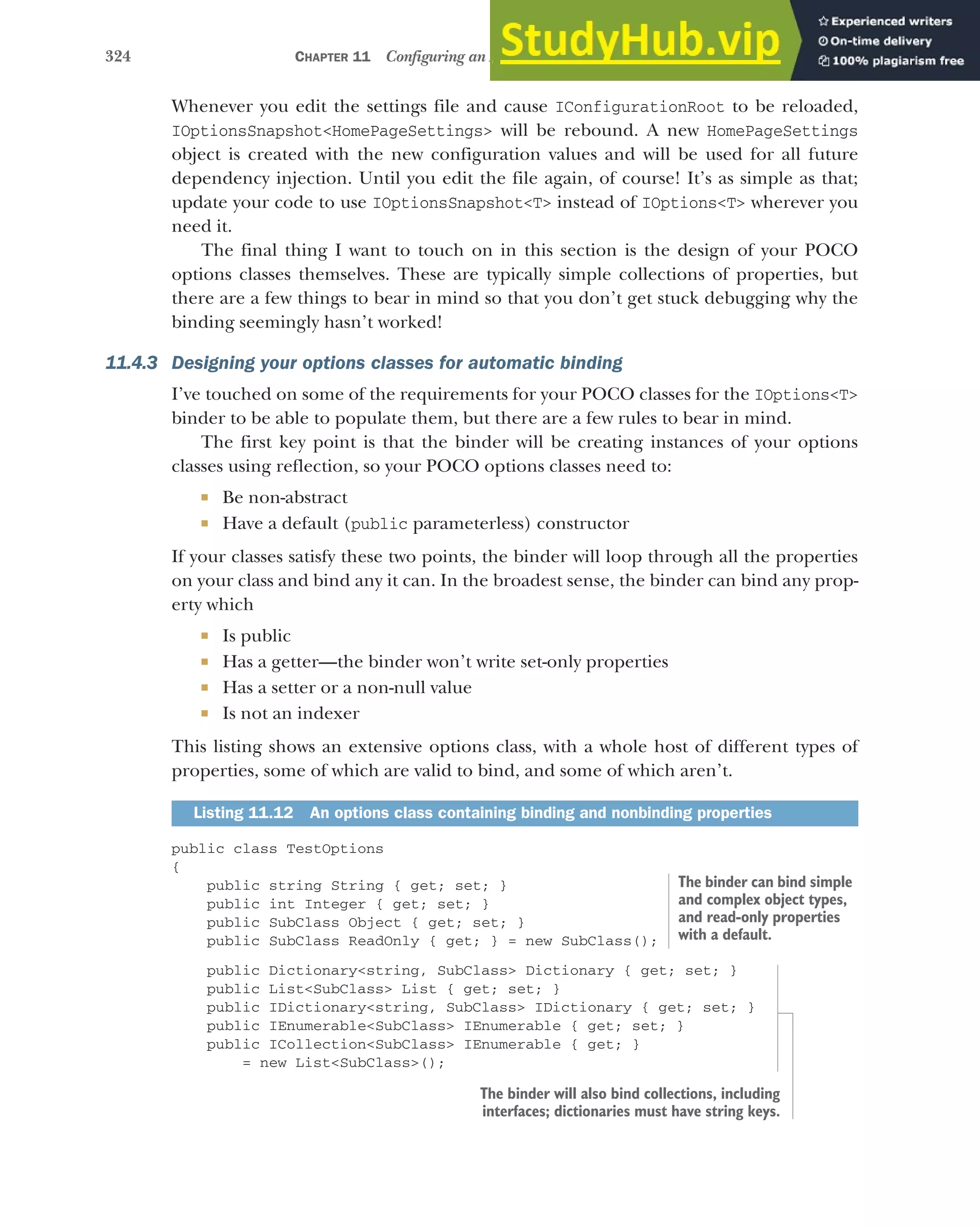 324 CHAPTER 11 Configuring an ASP.NET Core application
Whenever you edit the settings file and cause IConfigurationRoot to be reloaded,
IOptionsSnapshot<HomePageSettings> will be rebound. A new HomePageSettings
object is created with the new configuration values and will be used for all future
dependency injection. Until you edit the file again, of course! It’s as simple as that;
update your code to use IOptionsSnapshot<T> instead of IOptions<T> wherever you
need it.
The final thing I want to touch on in this section is the design of your POCO
options classes themselves. These are typically simple collections of properties, but
there are a few things to bear in mind so that you don’t get stuck debugging why the
binding seemingly hasn’t worked!
11.4.3 Designing your options classes for automatic binding
I’ve touched on some of the requirements for your POCO classes for the IOptions<T>
binder to be able to populate them, but there are a few rules to bear in mind.
The first key point is that the binder will be creating instances of your options
classes using reflection, so your POCO options classes need to:
 Be non-abstract
 Have a default (public parameterless) constructor
If your classes satisfy these two points, the binder will loop through all the properties
on your class and bind any it can. In the broadest sense, the binder can bind any prop-
erty which
 Is public
 Has a getter—the binder won’t write set-only properties
 Has a setter or a non-null value
 Is not an indexer
This listing shows an extensive options class, with a whole host of different types of
properties, some of which are valid to bind, and some of which aren’t.
public class TestOptions
{
public string String { get; set; }
public int Integer { get; set; }
public SubClass Object { get; set; }
public SubClass ReadOnly { get; } = new SubClass();
public Dictionary<string, SubClass> Dictionary { get; set; }
public List<SubClass> List { get; set; }
public IDictionary<string, SubClass> IDictionary { get; set; }
public IEnumerable<SubClass> IEnumerable { get; set; }
public ICollection<SubClass> IEnumerable { get; }
= new List<SubClass>();
Listing 11.12 An options class containing binding and nonbinding properties
The binder can bind simple
and complex object types,
and read-only properties
with a default.
The binder will also bind collections, including
interfaces; dictionaries must have string keys.
 