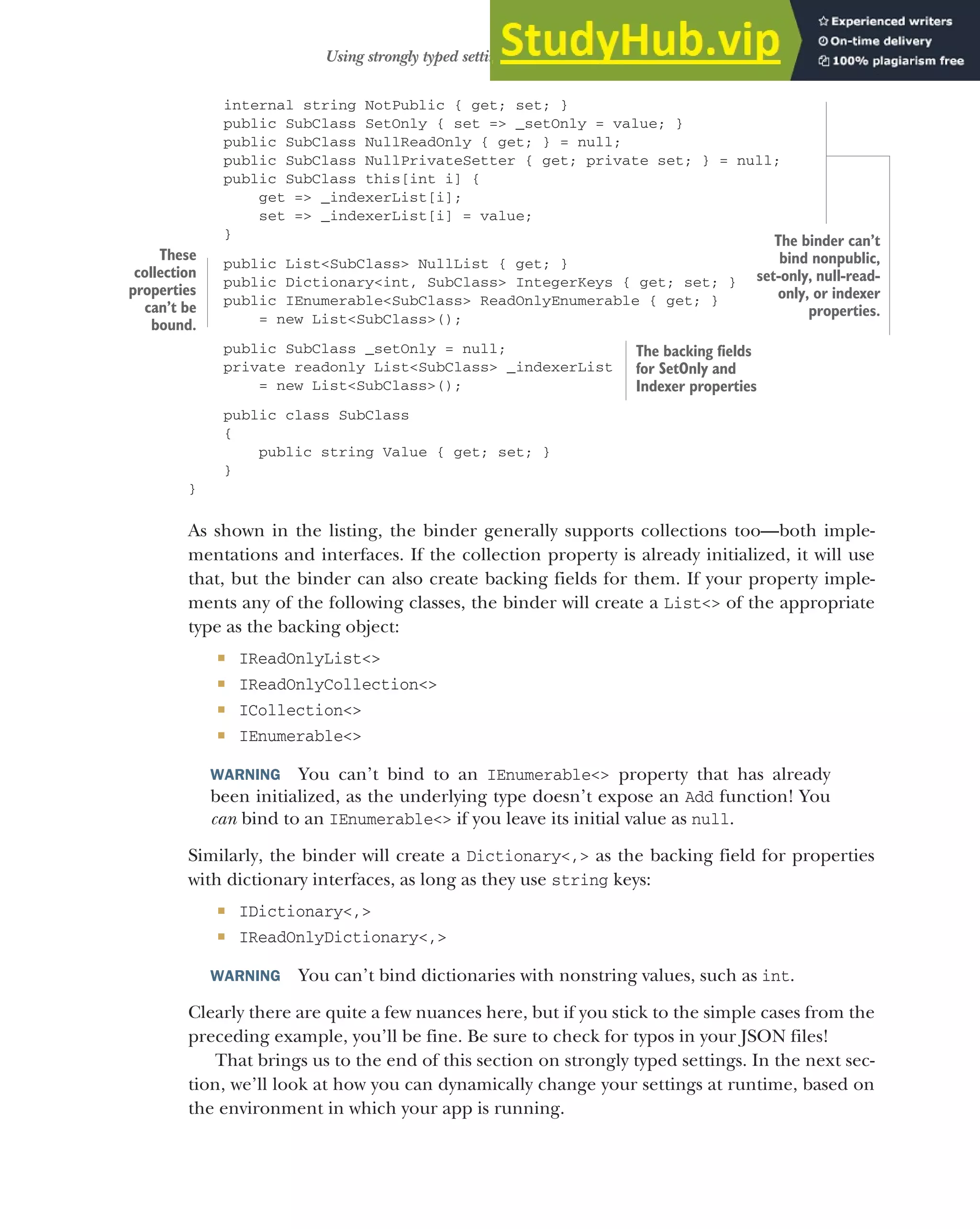 325
Using strongly typed settings with the options pattern
internal string NotPublic { get; set; }
public SubClass SetOnly { set => _setOnly = value; }
public SubClass NullReadOnly { get; } = null;
public SubClass NullPrivateSetter { get; private set; } = null;
public SubClass this[int i] {
get => _indexerList[i];
set => _indexerList[i] = value;
}
public List<SubClass> NullList { get; }
public Dictionary<int, SubClass> IntegerKeys { get; set; }
public IEnumerable<SubClass> ReadOnlyEnumerable { get; }
= new List<SubClass>();
public SubClass _setOnly = null;
private readonly List<SubClass> _indexerList
= new List<SubClass>();
public class SubClass
{
public string Value { get; set; }
}
}
As shown in the listing, the binder generally supports collections too—both imple-
mentations and interfaces. If the collection property is already initialized, it will use
that, but the binder can also create backing fields for them. If your property imple-
ments any of the following classes, the binder will create a List<> of the appropriate
type as the backing object:
 IReadOnlyList<>
 IReadOnlyCollection<>
 ICollection<>
 IEnumerable<>
WARNING You can’t bind to an IEnumerable<> property that has already
been initialized, as the underlying type doesn’t expose an Add function! You
can bind to an IEnumerable<> if you leave its initial value as null.
Similarly, the binder will create a Dictionary<,> as the backing field for properties
with dictionary interfaces, as long as they use string keys:
 IDictionary<,>
 IReadOnlyDictionary<,>
WARNING You can’t bind dictionaries with nonstring values, such as int.
Clearly there are quite a few nuances here, but if you stick to the simple cases from the
preceding example, you’ll be fine. Be sure to check for typos in your JSON files!
That brings us to the end of this section on strongly typed settings. In the next sec-
tion, we’ll look at how you can dynamically change your settings at runtime, based on
the environment in which your app is running.
The binder can’t
bind nonpublic,
set-only, null-read-
only, or indexer
properties.
These
collection
properties
can’t be
bound.
The backing fields
for SetOnly and
Indexer properties
 