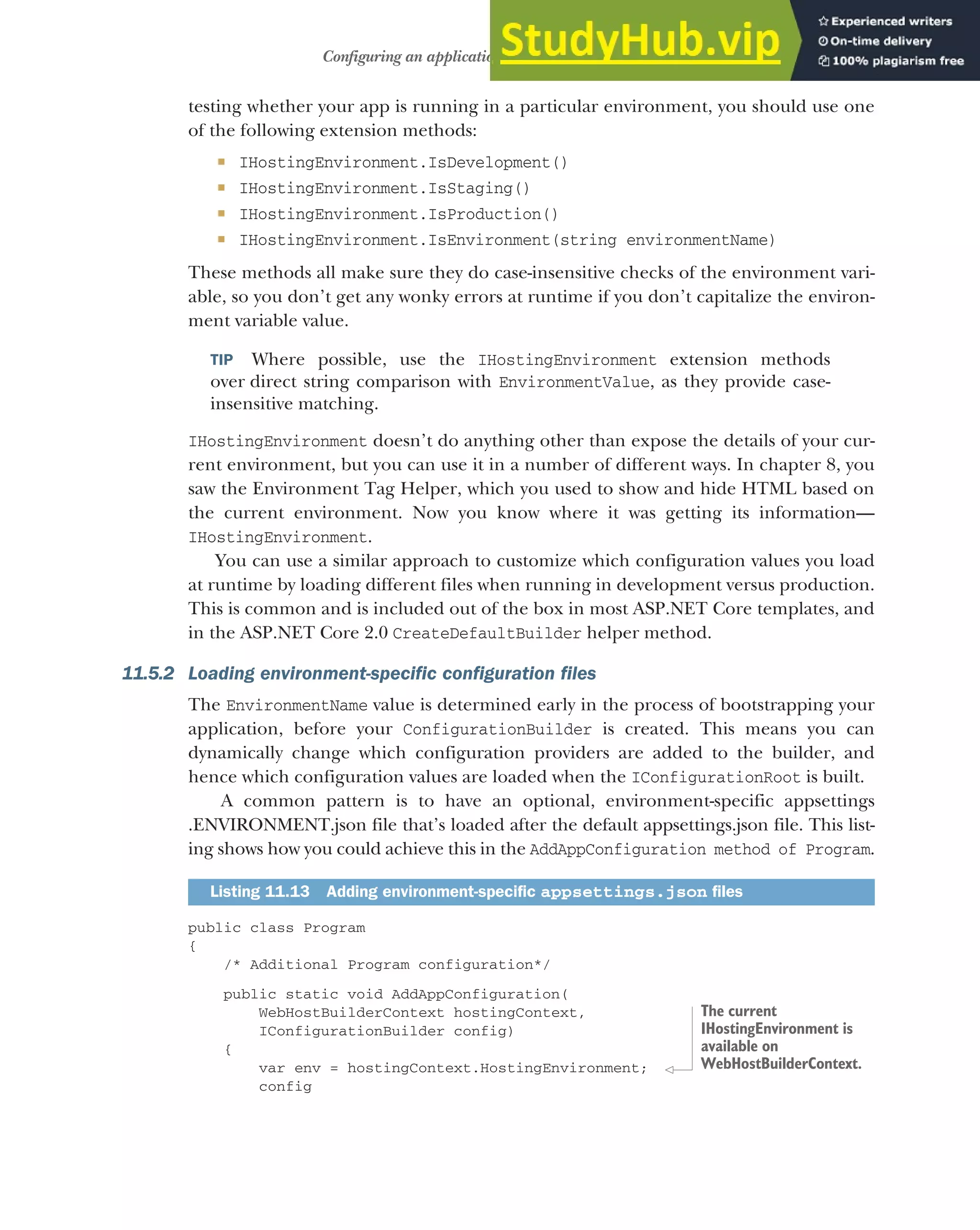 327
Configuring an application for multiple environments
testing whether your app is running in a particular environment, you should use one
of the following extension methods:
 IHostingEnvironment.IsDevelopment()
 IHostingEnvironment.IsStaging()
 IHostingEnvironment.IsProduction()
 IHostingEnvironment.IsEnvironment(string environmentName)
These methods all make sure they do case-insensitive checks of the environment vari-
able, so you don’t get any wonky errors at runtime if you don’t capitalize the environ-
ment variable value.
TIP Where possible, use the IHostingEnvironment extension methods
over direct string comparison with EnvironmentValue, as they provide case-
insensitive matching.
IHostingEnvironment doesn’t do anything other than expose the details of your cur-
rent environment, but you can use it in a number of different ways. In chapter 8, you
saw the Environment Tag Helper, which you used to show and hide HTML based on
the current environment. Now you know where it was getting its information—
IHostingEnvironment.
You can use a similar approach to customize which configuration values you load
at runtime by loading different files when running in development versus production.
This is common and is included out of the box in most ASP.NET Core templates, and
in the ASP.NET Core 2.0 CreateDefaultBuilder helper method.
11.5.2 Loading environment-specific configuration files
The EnvironmentName value is determined early in the process of bootstrapping your
application, before your ConfigurationBuilder is created. This means you can
dynamically change which configuration providers are added to the builder, and
hence which configuration values are loaded when the IConfigurationRoot is built.
A common pattern is to have an optional, environment-specific appsettings
.ENVIRONMENT.json file that’s loaded after the default appsettings.json file. This list-
ing shows how you could achieve this in the AddAppConfiguration method of Program.
public class Program
{
/* Additional Program configuration*/
public static void AddAppConfiguration(
WebHostBuilderContext hostingContext,
IConfigurationBuilder config)
{
var env = hostingContext.HostingEnvironment;
config
Listing 11.13 Adding environment-specific appsettings.json files
The current
IHostingEnvironment is
available on
WebHostBuilderContext.
 