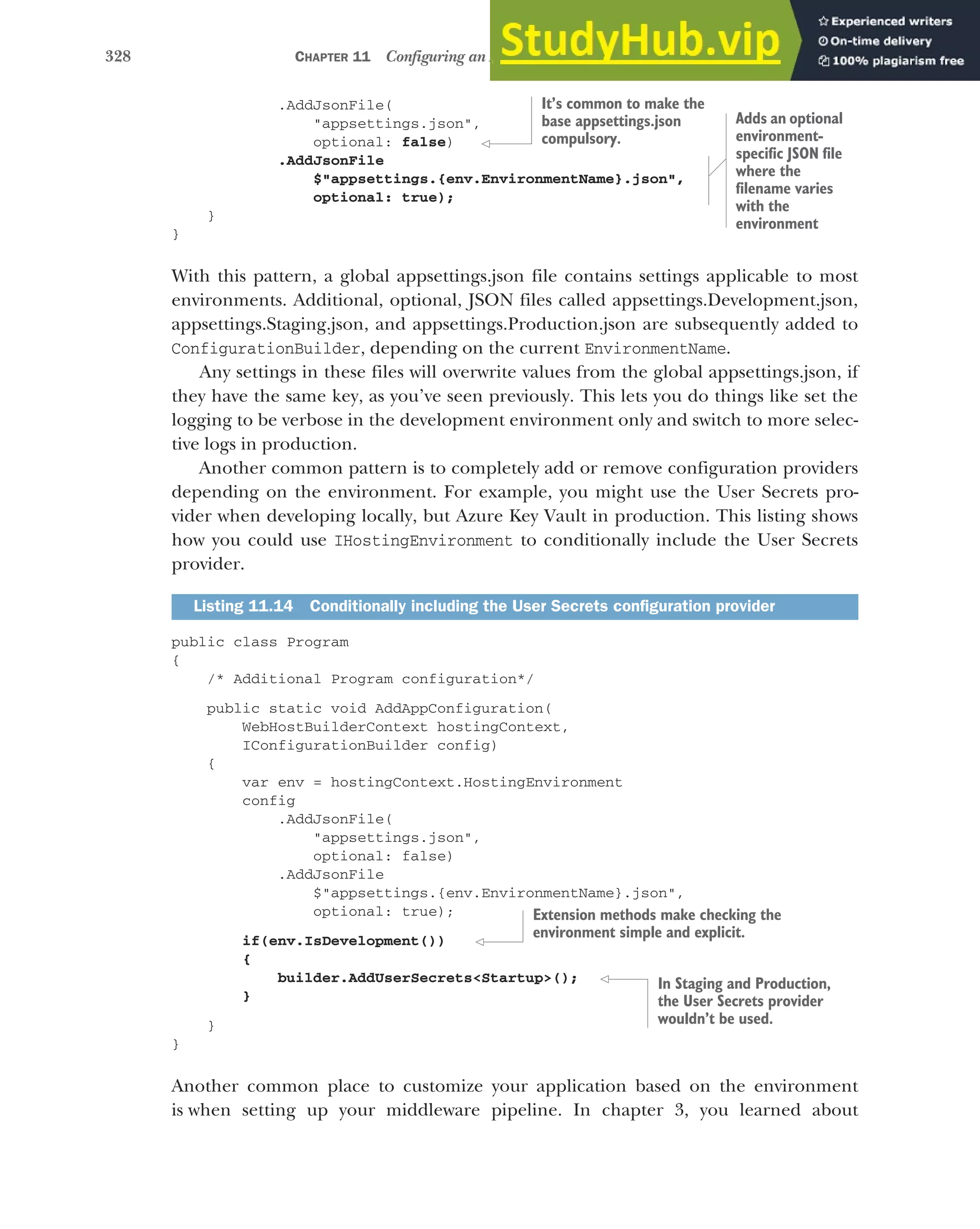 328 CHAPTER 11 Configuring an ASP.NET Core application
.AddJsonFile(
"appsettings.json",
optional: false)
.AddJsonFile
$"appsettings.{env.EnvironmentName}.json",
optional: true);
}
}
With this pattern, a global appsettings.json file contains settings applicable to most
environments. Additional, optional, JSON files called appsettings.Development.json,
appsettings.Staging.json, and appsettings.Production.json are subsequently added to
ConfigurationBuilder, depending on the current EnvironmentName.
Any settings in these files will overwrite values from the global appsettings.json, if
they have the same key, as you’ve seen previously. This lets you do things like set the
logging to be verbose in the development environment only and switch to more selec-
tive logs in production.
Another common pattern is to completely add or remove configuration providers
depending on the environment. For example, you might use the User Secrets pro-
vider when developing locally, but Azure Key Vault in production. This listing shows
how you could use IHostingEnvironment to conditionally include the User Secrets
provider.
public class Program
{
/* Additional Program configuration*/
public static void AddAppConfiguration(
WebHostBuilderContext hostingContext,
IConfigurationBuilder config)
{
var env = hostingContext.HostingEnvironment
config
.AddJsonFile(
"appsettings.json",
optional: false)
.AddJsonFile
$"appsettings.{env.EnvironmentName}.json",
optional: true);
if(env.IsDevelopment())
{
builder.AddUserSecrets<Startup>();
}
}
}
Another common place to customize your application based on the environment
is when setting up your middleware pipeline. In chapter 3, you learned about
Listing 11.14 Conditionally including the User Secrets configuration provider
It’s common to make the
base appsettings.json
compulsory.
Adds an optional
environment-
specific JSON file
where the
filename varies
with the
environment
Extension methods make checking the
environment simple and explicit.
In Staging and Production,
the User Secrets provider
wouldn’t be used.
 