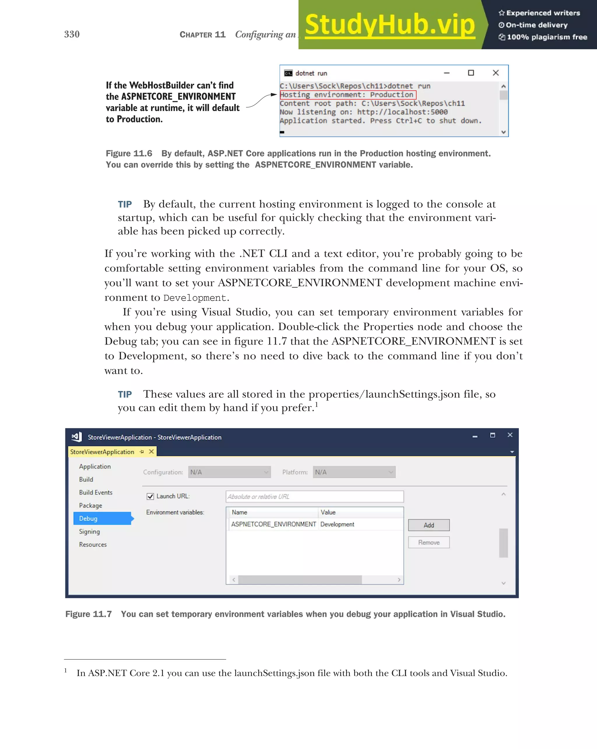 330 CHAPTER 11 Configuring an ASP.NET Core application
TIP By default, the current hosting environment is logged to the console at
startup, which can be useful for quickly checking that the environment vari-
able has been picked up correctly.
If you’re working with the .NET CLI and a text editor, you’re probably going to be
comfortable setting environment variables from the command line for your OS, so
you’ll want to set your ASPNETCORE_ENVIRONMENT development machine envi-
ronment to Development.
If you’re using Visual Studio, you can set temporary environment variables for
when you debug your application. Double-click the Properties node and choose the
Debug tab; you can see in figure 11.7 that the ASPNETCORE_ENVIRONMENT is set
to Development, so there’s no need to dive back to the command line if you don’t
want to.
TIP These values are all stored in the properties/launchSettings.json file, so
you can edit them by hand if you prefer.1
1
In ASP.NET Core 2.1 you can use the launchSettings.json file with both the CLI tools and Visual Studio.
If the WebHostBuilder can’t find
the ASPNETCORE_ENVIRONMENT
variable at runtime, it will default
to Production.
Figure 11.6 By default, ASP.NET Core applications run in the Production hosting environment.
You can override this by setting the ASPNETCORE_ENVIRONMENT variable.
Figure 11.7 You can set temporary environment variables when you debug your application in Visual Studio.
 