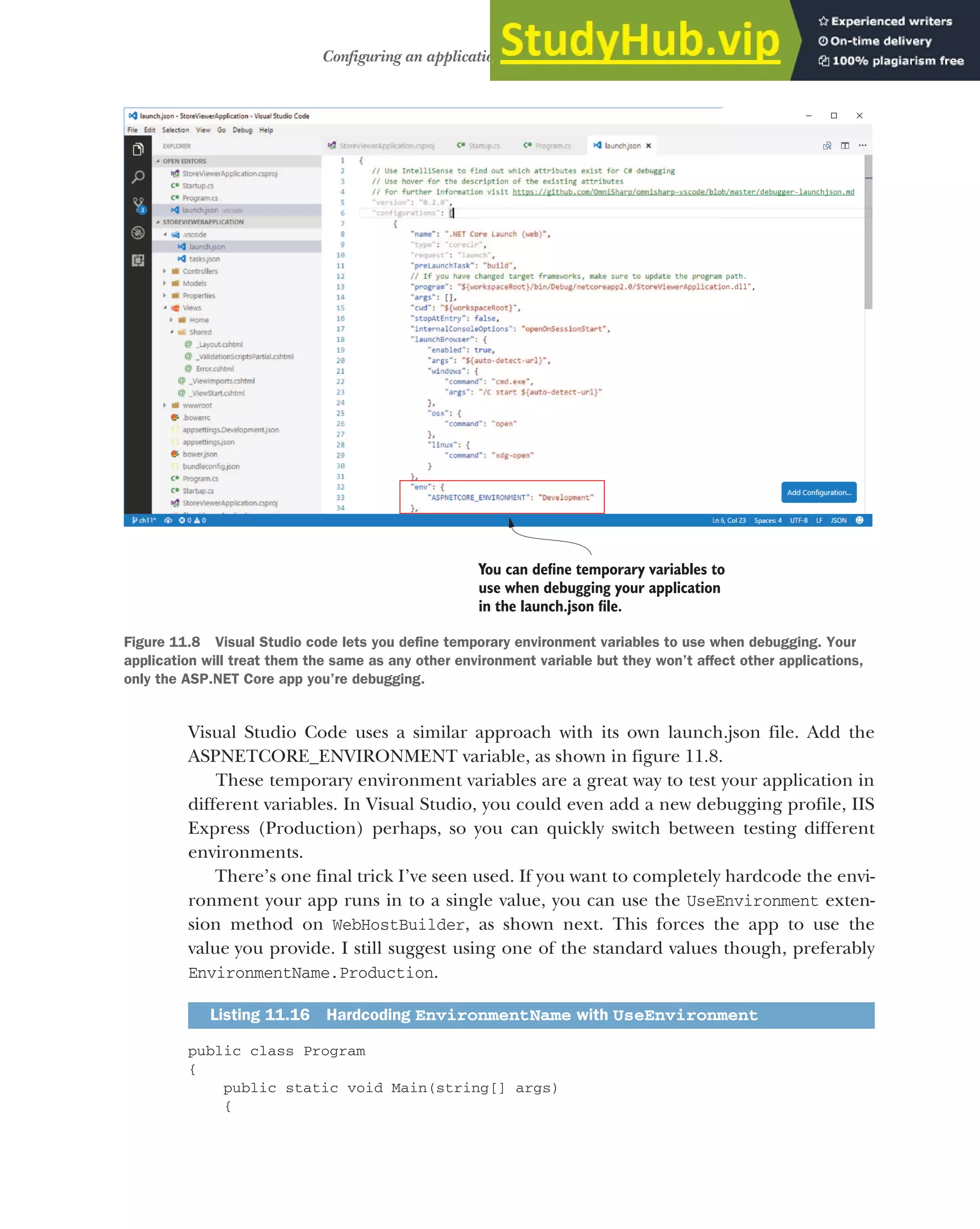 331
Configuring an application for multiple environments
Visual Studio Code uses a similar approach with its own launch.json file. Add the
ASPNETCORE_ENVIRONMENT variable, as shown in figure 11.8.
These temporary environment variables are a great way to test your application in
different variables. In Visual Studio, you could even add a new debugging profile, IIS
Express (Production) perhaps, so you can quickly switch between testing different
environments.
There’s one final trick I’ve seen used. If you want to completely hardcode the envi-
ronment your app runs in to a single value, you can use the UseEnvironment exten-
sion method on WebHostBuilder, as shown next. This forces the app to use the
value you provide. I still suggest using one of the standard values though, preferably
EnvironmentName.Production.
public class Program
{
public static void Main(string[] args)
{
Listing 11.16 Hardcoding EnvironmentName with UseEnvironment
You can define temporary variables to
use when debugging your application
in the launch.json file.
Figure 11.8 Visual Studio code lets you define temporary environment variables to use when debugging. Your
application will treat them the same as any other environment variable but they won’t affect other applications,
only the ASP.NET Core app you’re debugging.
 