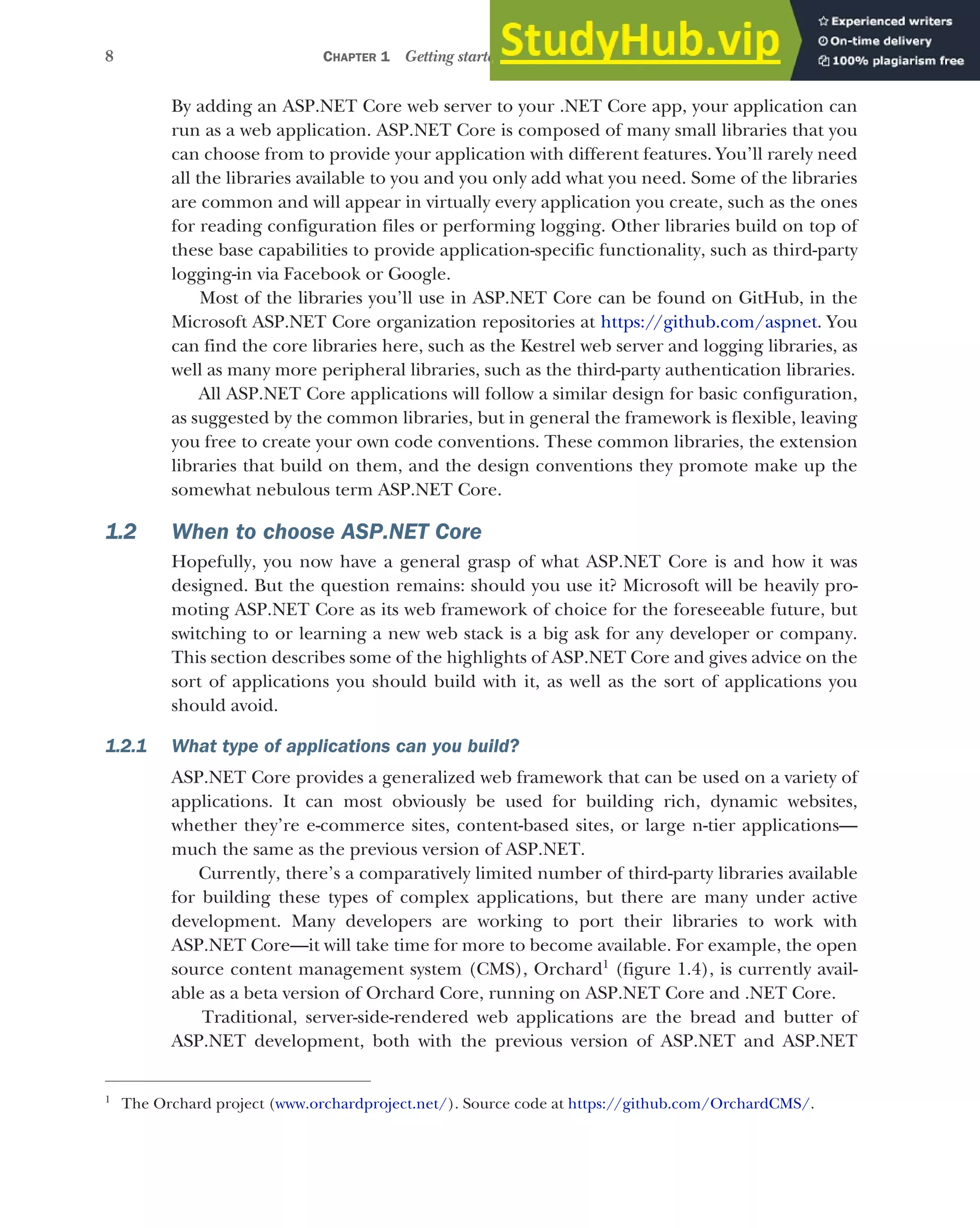 8 CHAPTER 1 Getting started with ASP.NET Core
By adding an ASP.NET Core web server to your .NET Core app, your application can
run as a web application. ASP.NET Core is composed of many small libraries that you
can choose from to provide your application with different features. You’ll rarely need
all the libraries available to you and you only add what you need. Some of the libraries
are common and will appear in virtually every application you create, such as the ones
for reading configuration files or performing logging. Other libraries build on top of
these base capabilities to provide application-specific functionality, such as third-party
logging-in via Facebook or Google.
Most of the libraries you’ll use in ASP.NET Core can be found on GitHub, in the
Microsoft ASP.NET Core organization repositories at https://github.com/aspnet. You
can find the core libraries here, such as the Kestrel web server and logging libraries, as
well as many more peripheral libraries, such as the third-party authentication libraries.
All ASP.NET Core applications will follow a similar design for basic configuration,
as suggested by the common libraries, but in general the framework is flexible, leaving
you free to create your own code conventions. These common libraries, the extension
libraries that build on them, and the design conventions they promote make up the
somewhat nebulous term ASP.NET Core.
1.2 When to choose ASP.NET Core
Hopefully, you now have a general grasp of what ASP.NET Core is and how it was
designed. But the question remains: should you use it? Microsoft will be heavily pro-
moting ASP.NET Core as its web framework of choice for the foreseeable future, but
switching to or learning a new web stack is a big ask for any developer or company.
This section describes some of the highlights of ASP.NET Core and gives advice on the
sort of applications you should build with it, as well as the sort of applications you
should avoid.
1.2.1 What type of applications can you build?
ASP.NET Core provides a generalized web framework that can be used on a variety of
applications. It can most obviously be used for building rich, dynamic websites,
whether they’re e-commerce sites, content-based sites, or large n-tier applications—
much the same as the previous version of ASP.NET.
Currently, there’s a comparatively limited number of third-party libraries available
for building these types of complex applications, but there are many under active
development. Many developers are working to port their libraries to work with
ASP.NET Core—it will take time for more to become available. For example, the open
source content management system (CMS), Orchard1
(figure 1.4), is currently avail-
able as a beta version of Orchard Core, running on ASP.NET Core and .NET Core.
Traditional, server-side-rendered web applications are the bread and butter of
ASP.NET development, both with the previous version of ASP.NET and ASP.NET
1
The Orchard project (www.orchardproject.net/). Source code at https://github.com/OrchardCMS/.
 