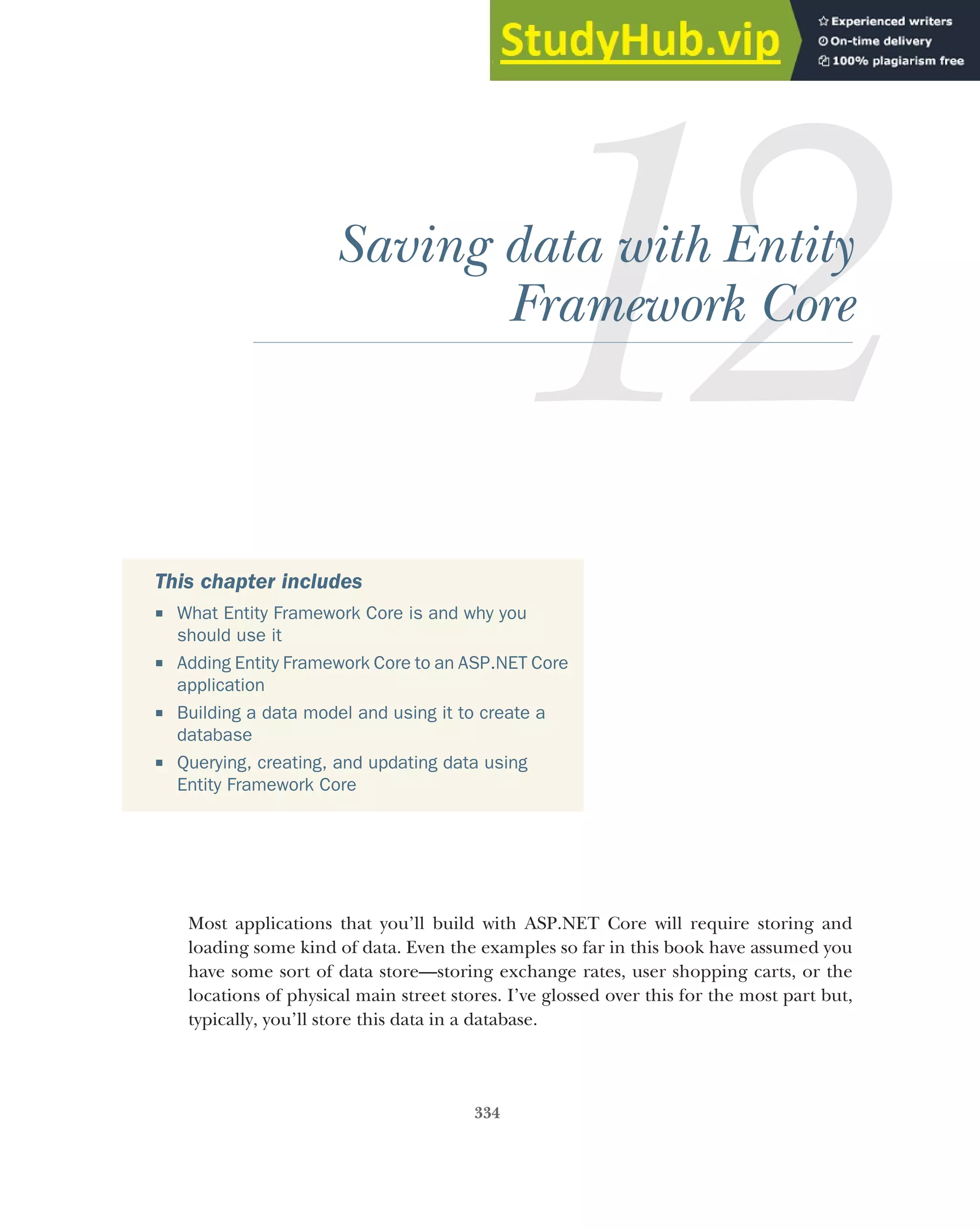 334
Saving data with Entity
Framework Core
Most applications that you’ll build with ASP.NET Core will require storing and
loading some kind of data. Even the examples so far in this book have assumed you
have some sort of data store—storing exchange rates, user shopping carts, or the
locations of physical main street stores. I’ve glossed over this for the most part but,
typically, you’ll store this data in a database.
This chapter includes
 What Entity Framework Core is and why you
should use it
 Adding Entity Framework Core to an ASP.NET Core
application
 Building a data model and using it to create a
database
 Querying, creating, and updating data using
Entity Framework Core
 